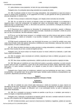 12/08/2015 L10406
http://www.planalto.gov.br/ccivil_03/leis/2002/L10406.htm 38/187
se estender a sua autoridade;
IV ­ pelos leiloeiros e seus prepostos, os bens de cuja venda estejam encarregados.
Parágrafo único. As proibições deste artigo estendem­se à cessão de crédito.
Art. 498. A proibição contida no inciso III do artigo antecedente, não compreende os casos de compra e
venda ou cessão entre co­herdeiros, ou em pagamento de dívida, ou para garantia de bens já pertencentes  a
pessoas designadas no referido inciso.
Art. 499. É lícita a compra e venda entre cônjuges, com relação a bens excluídos da comunhão.
Art. 500. Se, na venda de um imóvel, se estipular o preço por medida de extensão, ou se determinar a
respectiva  área,  e  esta  não  corresponder,  em  qualquer  dos  casos,  às  dimensões  dadas,  o  comprador  terá  o
direito de exigir o complemento da área, e, não sendo isso possível, o de reclamar a resolução do contrato ou
abatimento proporcional ao preço.
§  1o  Presume­se  que  a  referência  às  dimensões  foi  simplesmente  enunciativa,  quando  a  diferença
encontrada não exceder de um vigésimo da área total enunciada, ressalvado ao comprador o direito de provar
que, em tais circunstâncias, não teria realizado o negócio.
§ 2o Se em vez de falta houver excesso, e o vendedor provar que tinha motivos para ignorar a medida
exata  da  área  vendida,  caberá  ao  comprador,  à  sua  escolha,  completar  o  valor  correspondente  ao  preço  ou
devolver o excesso.
§ 3o Não haverá complemento de área, nem devolução de excesso, se o imóvel for vendido como coisa
certa e discriminada, tendo sido apenas enunciativa a referência às suas dimensões, ainda que não conste, de
modo expresso, ter sido a venda ad corpus.
Art. 501. Decai do direito de propor as ações previstas no artigo antecedente o vendedor ou o comprador
que não o fizer no prazo de um ano, a contar do registro do título.
Parágrafo  único.  Se  houver  atraso  na  imissão  de  posse  no  imóvel,  atribuível  ao  alienante,  a  partir  dela
fluirá o prazo de decadência.
Art. 502. O vendedor, salvo convenção em contrário, responde por todos os débitos que gravem a coisa
até o momento da tradição.
Art. 503. Nas coisas vendidas conjuntamente, o defeito oculto de uma não autoriza a rejeição de todas.
Art. 504. Não pode um condômino em coisa indivisível vender a sua parte a estranhos, se outro consorte
a quiser, tanto por tanto. O condômino, a quem não se der conhecimento da venda, poderá, depositando o preço,
haver  para  si  a  parte  vendida  a  estranhos,  se  o  requerer  no  prazo  de  cento  e  oitenta  dias,  sob  pena  de
decadência.
Parágrafo único. Sendo muitos os condôminos, preferirá o que tiver benfeitorias de maior valor e, na falta
de benfeitorias, o de quinhão maior. Se as partes forem iguais, haverão a parte vendida os comproprietários, que
a quiserem, depositando previamente o preço.
 Seção II
Das Cláusulas Especiais à Compra e Venda
 Subseção I
Da Retrovenda
Art.  505.  O  vendedor  de  coisa  imóvel  pode  reservar­se  o  direito  de  recobrá­la  no  prazo  máximo  de
decadência de três anos, restituindo o preço recebido e reembolsando as despesas do comprador, inclusive as
que,  durante  o  período  de  resgate,  se  efetuaram  com  a  sua  autorização  escrita,  ou  para  a  realização  de
benfeitorias necessárias.
Art. 506. Se  o  comprador  se  recusar  a  receber  as  quantias  a  que  faz  jus,  o  vendedor,  para  exercer  o
direito de resgate, as depositará judicialmente.
Parágrafo único. Verificada a insuficiência do depósito judicial, não será o vendedor restituído no domínio
da coisa, até e enquanto não for integralmente pago o comprador.
Art. 507. O direito de retrato, que é cessível e transmissível a herdeiros e legatários, poderá ser exercido
 