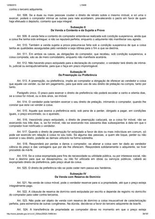 12/08/2015 L10406
http://www.planalto.gov.br/ccivil_03/leis/2002/L10406.htm 39/187
contra o terceiro adquirente.
Art.  508.  Se  a  duas  ou  mais  pessoas  couber  o  direito  de  retrato  sobre  o  mesmo  imóvel,  e  só  uma  o
exercer,  poderá  o  comprador  intimar  as  outras  para  nele  acordarem,  prevalecendo  o  pacto  em  favor  de  quem
haja efetuado o depósito, contanto que seja integral.
 Subseção II
Da Venda a Contento e da Sujeita a Prova
Art. 509. A venda feita a contento do comprador entende­se realizada sob condição suspensiva, ainda que
a coisa lhe tenha sido entregue; e não se reputará perfeita, enquanto o adquirente não manifestar seu agrado.
Art. 510. Também a venda sujeita a prova presume­se feita sob a condição suspensiva de que a coisa
tenha as qualidades asseguradas pelo vendedor e seja idônea para o fim a que se destina.
Art.  511.  Em  ambos  os  casos,  as  obrigações  do  comprador,  que  recebeu,  sob  condição  suspensiva,  a
coisa comprada, são as de mero comodatário, enquanto não manifeste aceitá­la.
Art. 512. Não havendo prazo estipulado para a declaração do comprador, o vendedor terá direito de intimá­
lo, judicial ou extrajudicialmente, para que o faça em prazo improrrogável.
 Subseção III
Da Preempção ou Preferência
Art. 513. A preempção, ou preferência, impõe ao comprador a obrigação de oferecer ao vendedor a coisa
que aquele vai vender, ou dar em pagamento, para que este use de seu direito de prelação na compra, tanto por
tanto.
Parágrafo único. O prazo para exercer o direito de preferência não poderá exceder a cento e oitenta dias,
se a coisa for móvel, ou a dois anos, se imóvel.
Art. 514. O vendedor pode também exercer o seu direito de prelação, intimando o comprador, quando lhe
constar que este vai vender a coisa.
Art. 515. Aquele que exerce a preferência está, sob pena de  a  perder,  obrigado  a  pagar,  em  condições
iguais, o preço encontrado, ou o ajustado.
Art.  516.  Inexistindo  prazo  estipulado,  o  direito  de  preempção  caducará,  se  a  coisa  for  móvel,  não  se
exercendo nos três dias, e, se for imóvel, não se exercendo nos sessenta dias subseqüentes à data em que o
comprador tiver notificado o vendedor.
Art. 517. Quando o direito de preempção for estipulado a favor de dois ou mais indivíduos em comum, só
pode ser exercido em relação à coisa no seu todo. Se alguma das pessoas, a quem ele toque, perder ou não
exercer o seu direito, poderão as demais utilizá­lo na forma sobredita.
Art.  518.  Responderá  por  perdas  e  danos  o  comprador,  se  alienar  a  coisa  sem  ter  dado  ao  vendedor
ciência do preço e das vantagens que por ela lhe oferecem. Responderá solidariamente o adquirente, se tiver
procedido de má­fé.
Art. 519. Se a coisa expropriada para fins de necessidade ou utilidade pública, ou por interesse social, não
tiver  o  destino  para  que  se  desapropriou,  ou  não  for  utilizada  em  obras  ou  serviços  públicos,  caberá  ao
expropriado direito de preferência, pelo preço atual da coisa.
Art. 520. O direito de preferência não se pode ceder nem passa aos herdeiros.
 Subseção IV
Da Venda com Reserva de Domínio
Art. 521. Na venda de coisa móvel, pode o vendedor reservar para si a propriedade, até que o preço esteja
integralmente pago.
Art. 522. A cláusula de reserva de domínio será estipulada por escrito e depende de registro no domicílio
do comprador para valer contra terceiros.
Art. 523. Não pode ser objeto de venda com reserva de domínio a coisa insuscetível de caracterização
perfeita, para estremá­la de outras congêneres. Na dúvida, decide­se a favor do terceiro adquirente de boa­fé.
Art.  524.  A  transferência  de  propriedade  ao  comprador  dá­se  no  momento  em  que  o  preço  esteja
 