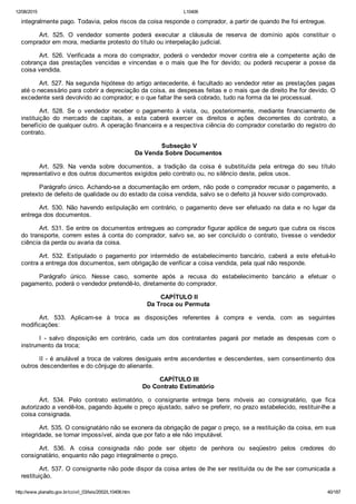 12/08/2015 L10406
http://www.planalto.gov.br/ccivil_03/leis/2002/L10406.htm 40/187
integralmente pago. Todavia, pelos riscos da coisa responde o comprador, a partir de quando lhe foi entregue.
Art.  525.  O  vendedor  somente  poderá  executar  a  cláusula  de  reserva  de  domínio  após  constituir  o
comprador em mora, mediante protesto do título ou interpelação judicial.
Art.  526.  Verificada  a  mora  do  comprador,  poderá  o  vendedor  mover  contra  ele  a  competente  ação  de
cobrança das prestações vencidas e  vincendas  e  o  mais  que  lhe  for  devido;  ou  poderá  recuperar  a  posse  da
coisa vendida.
Art. 527. Na segunda hipótese do artigo antecedente, é facultado ao vendedor reter as prestações pagas
até o necessário para cobrir a depreciação da coisa, as despesas feitas e o mais que de direito lhe for devido. O
excedente será devolvido ao comprador; e o que faltar lhe será cobrado, tudo na forma da lei processual.
Art.  528.  Se  o  vendedor  receber  o  pagamento  à  vista,  ou,  posteriormente,  mediante  financiamento  de
instituição  do  mercado  de  capitais,  a  esta  caberá  exercer  os  direitos  e  ações  decorrentes  do  contrato,  a
benefício de qualquer outro. A operação financeira e a respectiva ciência do comprador constarão do registro do
contrato.
 Subseção V
Da Venda Sobre Documentos
Art.  529.  Na  venda  sobre  documentos,  a  tradição  da  coisa  é  substituída  pela  entrega  do  seu  título
representativo e dos outros documentos exigidos pelo contrato ou, no silêncio deste, pelos usos.
Parágrafo único. Achando­se a documentação em ordem, não pode o comprador recusar o pagamento, a
pretexto de defeito de qualidade ou do estado da coisa vendida, salvo se o defeito já houver sido comprovado.
Art. 530. Não havendo estipulação em contrário, o pagamento deve ser efetuado na data e no lugar da
entrega dos documentos.
Art. 531. Se entre os documentos entregues ao comprador figurar apólice de seguro que cubra os riscos
do transporte, correm estes à conta  do  comprador,  salvo  se,  ao  ser  concluído  o  contrato,  tivesse  o  vendedor
ciência da perda ou avaria da coisa.
Art.  532.  Estipulado  o  pagamento  por  intermédio  de  estabelecimento  bancário,  caberá  a  este  efetuá­lo
contra a entrega dos documentos, sem obrigação de verificar a coisa vendida, pela qual não responde.
Parágrafo  único.  Nesse  caso,  somente  após  a  recusa  do  estabelecimento  bancário  a  efetuar  o
pagamento, poderá o vendedor pretendê­lo, diretamente do comprador.
 CAPÍTULO II
Da Troca ou Permuta
Art.  533.  Aplicam­se  à  troca  as  disposições  referentes  à  compra  e  venda,  com  as  seguintes
modificações:
I  ­  salvo  disposição  em  contrário,  cada  um  dos  contratantes  pagará  por  metade  as  despesas  com  o
instrumento da troca;
II ­ é anulável a troca de valores desiguais entre ascendentes e descendentes, sem consentimento dos
outros descendentes e do cônjuge do alienante.
 CAPÍTULO III
Do Contrato Estimatório
Art.  534.  Pelo  contrato  estimatório,  o  consignante  entrega  bens  móveis  ao  consignatário,  que  fica
autorizado a vendê­los, pagando àquele o preço ajustado, salvo se preferir, no prazo estabelecido, restituir­lhe a
coisa consignada.
Art. 535. O consignatário não se exonera da obrigação de pagar o preço, se a restituição da coisa, em sua
integridade, se tornar impossível, ainda que por fato a ele não imputável.
Art.  536.  A  coisa  consignada  não  pode  ser  objeto  de  penhora  ou  seqüestro  pelos  credores  do
consignatário, enquanto não pago integralmente o preço.
Art. 537. O consignante não pode dispor da coisa antes de lhe ser restituída ou de lhe ser comunicada a
restituição.
 