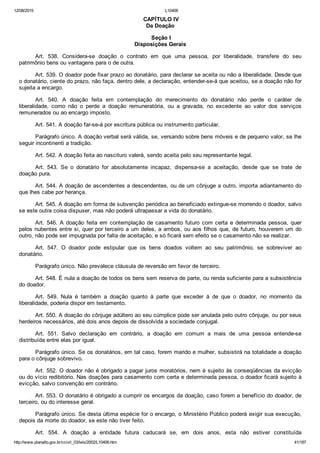 12/08/2015 L10406
http://www.planalto.gov.br/ccivil_03/leis/2002/L10406.htm 41/187
 CAPÍTULO IV
Da Doação
 Seção I
Disposições Gerais
Art.  538.  Considera­se  doação  o  contrato  em  que  uma  pessoa,  por  liberalidade,  transfere  do  seu
patrimônio bens ou vantagens para o de outra.
Art. 539. O doador pode fixar prazo ao donatário, para declarar se aceita ou não a liberalidade. Desde que
o donatário, ciente do prazo, não faça, dentro dele, a declaração, entender­se­á que aceitou, se a doação não for
sujeita a encargo.
Art.  540.  A  doação  feita  em  contemplação  do  merecimento  do  donatário  não  perde  o  caráter  de
liberalidade,  como  não  o  perde  a  doação  remuneratória,  ou  a  gravada,  no  excedente  ao  valor  dos  serviços
remunerados ou ao encargo imposto.
Art. 541. A doação far­se­á por escritura pública ou instrumento particular.
Parágrafo único. A doação verbal será válida, se, versando sobre bens móveis e de pequeno valor, se lhe
seguir incontinenti a tradição.
Art. 542. A doação feita ao nascituro valerá, sendo aceita pelo seu representante legal.
Art.  543.  Se  o  donatário  for  absolutamente  incapaz,  dispensa­se  a  aceitação,  desde  que  se  trate  de
doação pura.
Art. 544. A doação de ascendentes a descendentes, ou de um cônjuge a outro, importa adiantamento do
que lhes cabe por herança.
Art. 545. A doação em forma de subvenção periódica ao beneficiado extingue­se morrendo o doador, salvo
se este outra coisa dispuser, mas não poderá ultrapassar a vida do donatário.
Art. 546. A doação feita em contemplação de casamento futuro  com  certa  e  determinada  pessoa,  quer
pelos nubentes entre si, quer por terceiro a um deles, a ambos, ou aos filhos que, de futuro, houverem um do
outro, não pode ser impugnada por falta de aceitação, e só ficará sem efeito se o casamento não se realizar.
Art.  547.  O  doador  pode  estipular  que  os  bens  doados  voltem  ao  seu  patrimônio,  se  sobreviver  ao
donatário.
Parágrafo único. Não prevalece cláusula de reversão em favor de terceiro.
Art. 548. É nula a doação de todos os bens sem reserva de parte, ou renda suficiente para a subsistência
do doador.
Art.  549.  Nula  é  também  a  doação  quanto  à  parte  que  exceder  à  de  que  o  doador,  no  momento  da
liberalidade, poderia dispor em testamento.
Art. 550. A doação do cônjuge adúltero ao seu cúmplice pode ser anulada pelo outro cônjuge, ou por seus
herdeiros necessários, até dois anos depois de dissolvida a sociedade conjugal.
Art.  551.  Salvo  declaração  em  contrário,  a  doação  em  comum  a  mais  de  uma  pessoa  entende­se
distribuída entre elas por igual.
Parágrafo único. Se os donatários, em tal caso, forem marido e mulher, subsistirá na totalidade a doação
para o cônjuge sobrevivo.
Art. 552. O doador não é obrigado a pagar juros moratórios, nem é sujeito às conseqüências da evicção
ou do vício redibitório. Nas doações para casamento com certa e determinada pessoa, o doador ficará sujeito à
evicção, salvo convenção em contrário.
Art. 553. O donatário é obrigado a cumprir os encargos da doação, caso forem a benefício do doador, de
terceiro, ou do interesse geral.
Parágrafo único. Se desta última espécie for o encargo, o Ministério Público poderá exigir sua execução,
depois da morte do doador, se este não tiver feito.
Art.  554.  A  doação  a  entidade  futura  caducará  se,  em  dois  anos,  esta  não  estiver  constituída
 
