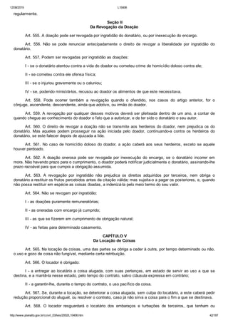 12/08/2015 L10406
http://www.planalto.gov.br/ccivil_03/leis/2002/L10406.htm 42/187
regularmente.
 Seção II
Da Revogação da Doação
Art. 555. A doação pode ser revogada por ingratidão do donatário, ou por inexecução do encargo.
Art.  556.  Não  se  pode  renunciar  antecipadamente  o  direito  de  revogar  a  liberalidade  por  ingratidão  do
donatário.
Art. 557. Podem ser revogadas por ingratidão as doações:
I ­ se o donatário atentou contra a vida do doador ou cometeu crime de homicídio doloso contra ele;
II ­ se cometeu contra ele ofensa física;
III ­ se o injuriou gravemente ou o caluniou;
IV ­ se, podendo ministrá­los, recusou ao doador os alimentos de que este necessitava.
Art.  558.  Pode  ocorrer  também  a  revogação  quando  o  ofendido,  nos  casos  do  artigo  anterior,  for  o
cônjuge, ascendente, descendente, ainda que adotivo, ou irmão do doador.
Art. 559. A revogação por qualquer desses motivos deverá ser pleiteada dentro de um ano, a contar de
quando chegue ao conhecimento do doador o fato que a autorizar, e de ter sido o donatário o seu autor.
Art. 560. O direito de revogar a doação não se transmite aos herdeiros do doador, nem prejudica os do
donatário. Mas aqueles podem prosseguir  na  ação  iniciada  pelo  doador,  continuando­a  contra  os  herdeiros  do
donatário, se este falecer depois de ajuizada a lide.
Art. 561. No caso de homicídio doloso do doador, a ação caberá aos seus herdeiros, exceto se aquele
houver perdoado.
Art.  562.  A  doação  onerosa  pode  ser  revogada  por  inexecução  do  encargo,  se  o  donatário  incorrer  em
mora. Não havendo prazo para o cumprimento, o doador poderá notificar judicialmente o donatário, assinando­lhe
prazo razoável para que cumpra a obrigação assumida.
Art.  563.  A  revogação  por  ingratidão  não  prejudica  os  direitos  adquiridos  por  terceiros,  nem  obriga  o
donatário a restituir os frutos percebidos antes da citação válida; mas sujeita­o a pagar os posteriores, e, quando
não possa restituir em espécie as coisas doadas, a indenizá­la pelo meio termo do seu valor.
Art. 564. Não se revogam por ingratidão:
I ­ as doações puramente remuneratórias;
II ­ as oneradas com encargo já cumprido;
III ­ as que se fizerem em cumprimento de obrigação natural;
IV ­ as feitas para determinado casamento.
 CAPÍTULO V
Da Locação de Coisas
Art. 565. Na locação de coisas, uma das partes se obriga a ceder à outra, por tempo determinado ou não,
o uso e gozo de coisa não fungível, mediante certa retribuição.
Art. 566. O locador é obrigado:
I  ­  a  entregar  ao  locatário  a  coisa  alugada,  com  suas  pertenças,  em  estado  de  servir  ao  uso  a  que  se
destina, e a mantê­la nesse estado, pelo tempo do contrato, salvo cláusula expressa em contrário;
II ­ a garantir­lhe, durante o tempo do contrato, o uso pacífico da coisa.
Art. 567. Se, durante a locação, se deteriorar a coisa alugada, sem culpa do locatário, a este caberá pedir
redução proporcional do aluguel, ou resolver o contrato, caso já não sirva a coisa para o fim a que se destinava.
Art.  568.  O  locador  resguardará  o  locatário  dos  embaraços  e  turbações  de  terceiros,  que  tenham  ou
 