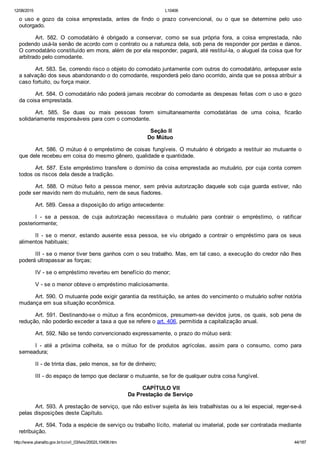 12/08/2015 L10406
http://www.planalto.gov.br/ccivil_03/leis/2002/L10406.htm 44/187
o  uso  e  gozo  da  coisa  emprestada,  antes  de  findo  o  prazo  convencional,  ou  o  que  se  determine  pelo  uso
outorgado.
Art.  582.  O  comodatário  é  obrigado  a  conservar,  como  se  sua  própria  fora,  a  coisa  emprestada,  não
podendo usá­la senão de acordo com o contrato ou a natureza dela, sob pena de responder por perdas e danos.
O comodatário constituído em mora, além de por ela responder, pagará, até restituí­la, o aluguel da coisa que for
arbitrado pelo comodante.
Art. 583. Se, correndo risco o objeto do comodato juntamente com outros do comodatário, antepuser este
a salvação dos seus abandonando o do comodante, responderá pelo dano ocorrido, ainda que se possa atribuir a
caso fortuito, ou força maior.
Art. 584. O comodatário não poderá jamais recobrar do comodante as despesas feitas com o uso e gozo
da coisa emprestada.
Art.  585.  Se  duas  ou  mais  pessoas  forem  simultaneamente  comodatárias  de  uma  coisa,  ficarão
solidariamente responsáveis para com o comodante.
 Seção II
Do Mútuo
Art. 586. O mútuo é o empréstimo de coisas fungíveis. O mutuário é obrigado a restituir ao mutuante o
que dele recebeu em coisa do mesmo gênero, qualidade e quantidade.
Art. 587. Este empréstimo transfere o domínio da coisa emprestada ao mutuário, por cuja conta correm
todos os riscos dela desde a tradição.
Art.  588.  O  mútuo  feito  a  pessoa  menor,  sem  prévia  autorização  daquele  sob  cuja  guarda  estiver,  não
pode ser reavido nem do mutuário, nem de seus fiadores.
Art. 589. Cessa a disposição do artigo antecedente:
I  ­  se  a  pessoa,  de  cuja  autorização  necessitava  o  mutuário  para  contrair  o  empréstimo,  o  ratificar
posteriormente;
II  ­  se  o  menor,  estando  ausente  essa  pessoa,  se  viu  obrigado  a  contrair  o  empréstimo  para  os  seus
alimentos habituais;
III ­ se o menor tiver bens ganhos com o seu trabalho. Mas, em tal caso, a execução do credor não lhes
poderá ultrapassar as forças;
IV ­ se o empréstimo reverteu em benefício do menor;
V ­ se o menor obteve o empréstimo maliciosamente.
Art. 590. O mutuante pode exigir garantia da restituição, se antes do vencimento o mutuário sofrer notória
mudança em sua situação econômica.
Art. 591. Destinando­se o mútuo a fins econômicos, presumem­se devidos juros, os quais, sob pena de
redução, não poderão exceder a taxa a que se refere o art. 406, permitida a capitalização anual.
Art. 592. Não se tendo convencionado expressamente, o prazo do mútuo será:
I  ­  até  a  próxima  colheita,  se  o  mútuo  for  de  produtos  agrícolas,  assim  para  o  consumo,  como  para
semeadura;
II ­ de trinta dias, pelo menos, se for de dinheiro;
III ­ do espaço de tempo que declarar o mutuante, se for de qualquer outra coisa fungível.
 CAPÍTULO VII
Da Prestação de Serviço
Art. 593. A prestação de serviço, que não estiver sujeita às leis trabalhistas ou a lei especial, reger­se­á
pelas disposições deste Capítulo.
Art. 594. Toda a espécie de serviço ou trabalho lícito, material ou imaterial, pode ser contratada mediante
retribuição.
 
