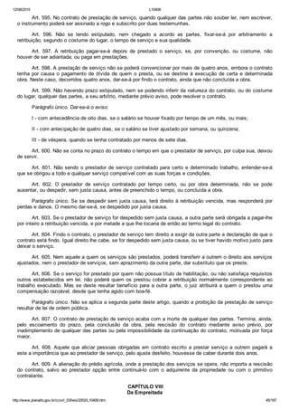 12/08/2015 L10406
http://www.planalto.gov.br/ccivil_03/leis/2002/L10406.htm 45/187
Art. 595. No contrato de prestação de serviço, quando qualquer das partes não souber ler, nem escrever,
o instrumento poderá ser assinado a rogo e subscrito por duas testemunhas.
Art.  596.  Não  se  tendo  estipulado,  nem  chegado  a  acordo  as  partes,  fixar­se­á  por  arbitramento  a
retribuição, segundo o costume do lugar, o tempo de serviço e sua qualidade.
Art.  597.  A  retribuição  pagar­se­á  depois  de  prestado  o  serviço,  se,  por  convenção,  ou  costume,  não
houver de ser adiantada, ou paga em prestações.
Art. 598. A prestação de serviço não se poderá convencionar por mais de quatro anos, embora o contrato
tenha por causa o pagamento de dívida de quem o presta, ou se destine à execução de certa e determinada
obra. Neste caso, decorridos quatro anos, dar­se­á por findo o contrato, ainda que não concluída a obra.
Art. 599. Não havendo prazo estipulado, nem se podendo inferir da natureza do contrato, ou do costume
do lugar, qualquer das partes, a seu arbítrio, mediante prévio aviso, pode resolver o contrato.
Parágrafo único. Dar­se­á o aviso:
I ­ com antecedência de oito dias, se o salário se houver fixado por tempo de um mês, ou mais;
II ­ com antecipação de quatro dias, se o salário se tiver ajustado por semana, ou quinzena;
III ­ de véspera, quando se tenha contratado por menos de sete dias.
Art. 600. Não se conta no prazo do contrato o tempo em que o prestador de serviço, por culpa sua, deixou
de servir.
Art. 601. Não sendo o prestador de serviço contratado para  certo  e  determinado  trabalho,  entender­se­á
que se obrigou a todo e qualquer serviço compatível com as suas forças e condições.
Art.  602.  O  prestador  de  serviço  contratado  por  tempo  certo,  ou  por  obra  determinada,  não  se  pode
ausentar, ou despedir, sem justa causa, antes de preenchido o tempo, ou concluída a obra.
Parágrafo único. Se se despedir sem justa causa, terá direito à retribuição vencida, mas responderá por
perdas e danos. O mesmo dar­se­á, se despedido por justa causa.
Art. 603. Se o prestador de serviço for despedido sem justa causa, a outra parte será obrigada a pagar­lhe
por inteiro a retribuição vencida, e por metade a que lhe tocaria de então ao termo legal do contrato.
Art. 604. Findo o contrato, o prestador de serviço tem direito a exigir da outra parte a declaração de que o
contrato está findo. Igual direito lhe cabe, se for despedido sem justa causa, ou se tiver havido motivo justo para
deixar o serviço.
Art. 605. Nem aquele a quem os serviços são prestados, poderá transferir a outrem o direito aos serviços
ajustados, nem o prestador de serviços, sem aprazimento da outra parte, dar substituto que os preste.
Art. 606. Se o serviço for prestado por quem não possua título de habilitação, ou não satisfaça requisitos
outros estabelecidos em lei, não poderá quem os prestou cobrar a retribuição normalmente correspondente ao
trabalho executado. Mas se deste resultar benefício para a outra parte, o juiz atribuirá  a  quem  o  prestou  uma
compensação razoável, desde que tenha agido com boa­fé.
Parágrafo único. Não se aplica a segunda parte deste artigo, quando a proibição da prestação de serviço
resultar de lei de ordem pública.
Art. 607. O contrato de prestação de serviço acaba com a morte de qualquer das partes. Termina, ainda,
pelo  escoamento  do  prazo,  pela  conclusão  da  obra,  pela  rescisão  do  contrato  mediante  aviso  prévio,  por
inadimplemento de qualquer das partes ou pela impossibilidade da continuação do contrato, motivada por força
maior.
Art. 608. Aquele que aliciar pessoas obrigadas em contrato escrito a prestar serviço a outrem pagará a
este a importância que ao prestador de serviço, pelo ajuste desfeito, houvesse de caber durante dois anos.
Art. 609. A alienação do prédio agrícola, onde a prestação dos serviços se opera, não importa a rescisão
do  contrato,  salvo  ao  prestador  opção  entre  continuá­lo  com  o  adquirente  da  propriedade  ou  com  o  primitivo
contratante.
 CAPÍTULO VIII
Da Empreitada
 