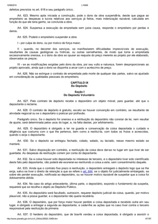 12/08/2015 L10406
http://www.planalto.gov.br/ccivil_03/leis/2002/L10406.htm 47/187
defeitos previstos no art. 618 e seu parágrafo único.
Art.  623.  Mesmo  após  iniciada  a  construção,  pode  o  dono  da  obra  suspendê­la,  desde  que  pague  ao
empreiteiro  as  despesas  e  lucros  relativos  aos  serviços  já  feitos,  mais  indenização  razoável,  calculada  em
função do que ele teria ganho, se concluída a obra.
Art.  624.  Suspensa  a  execução  da  empreitada  sem  justa  causa,  responde  o  empreiteiro  por  perdas  e
danos.
Art. 625. Poderá o empreiteiro suspender a obra:
I ­ por culpa do dono, ou por motivo de força maior;
II  ­  quando,  no  decorrer  dos  serviços,  se  manifestarem  dificuldades  imprevisíveis  de  execução,
resultantes  de  causas  geológicas  ou  hídricas,  ou  outras  semelhantes,  de  modo  que  torne  a  empreitada
excessivamente onerosa, e o dono da obra se opuser ao reajuste do preço inerente ao projeto por ele elaborado,
observados os preços;
III ­ se as modificações exigidas pelo dono da obra, por seu vulto e natureza, forem desproporcionais ao
projeto aprovado, ainda que o dono se disponha a arcar com o acréscimo de preço.
Art. 626. Não se extingue o contrato de empreitada pela morte de qualquer das partes, salvo se ajustado
em consideração às qualidades pessoais do empreiteiro.
 CAPÍTULO IX
Do Depósito
 Seção I
Do Depósito Voluntário
Art.  627.  Pelo  contrato  de  depósito  recebe  o  depositário  um  objeto  móvel,  para  guardar,  até  que  o
depositante o reclame.
Art. 628. O contrato de depósito é gratuito, exceto se houver convenção em contrário,  se  resultante  de
atividade negocial ou se o depositário o praticar por profissão.
Parágrafo único. Se o depósito for oneroso e a retribuição do depositário não constar de lei, nem resultar
de ajuste, será determinada pelos usos do lugar, e, na falta destes, por arbitramento.
Art.  629.  O  depositário  é  obrigado  a  ter  na  guarda  e  conservação  da  coisa  depositada  o  cuidado  e
diligência  que  costuma  com  o  que  lhe  pertence,  bem  como  a  restituí­la,  com  todos  os  frutos  e  acrescidos,
quando o exija o depositante.
Art.  630.  Se  o  depósito  se  entregou  fechado,  colado,  selado,  ou  lacrado,  nesse  mesmo  estado  se
manterá.
Art. 631. Salvo disposição em contrário, a restituição da coisa deve dar­se no lugar em que tiver de ser
guardada. As despesas de restituição correm por conta do depositante.
Art. 632. Se a coisa houver sido depositada no interesse de terceiro, e o depositário tiver sido cientificado
deste fato pelo depositante, não poderá ele exonerar­se restituindo a coisa a este, sem consentimento daquele.
Art. 633. Ainda que o contrato fixe prazo à restituição, o depositário entregará o depósito logo que se lhe
exija, salvo se tiver o direito de retenção a que se refere o art. 644, se o objeto for judicialmente embargado, se
sobre ele pender execução, notificada ao depositário, ou se houver motivo razoável de suspeitar que a coisa foi
dolosamente obtida.
Art. 634. No caso do artigo antecedente, última parte, o depositário, expondo o fundamento da suspeita,
requererá que se recolha o objeto ao Depósito Público.
Art. 635. Ao depositário será facultado, outrossim, requerer depósito judicial da coisa, quando, por motivo
plausível, não a possa guardar, e o depositante não queira recebê­la.
Art. 636. O depositário, que por força maior houver perdido a coisa depositada e recebido outra em seu
lugar, é obrigado a entregar a segunda ao depositante, e ceder­lhe as ações que no caso tiver contra o terceiro
responsável pela restituição da primeira.
Art.  637.  O  herdeiro  do  depositário,  que  de  boa­fé  vendeu  a  coisa  depositada,  é  obrigado  a  assistir  o
 