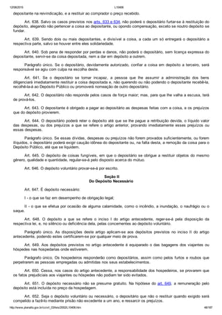 12/08/2015 L10406
http://www.planalto.gov.br/ccivil_03/leis/2002/L10406.htm 48/187
depositante na reivindicação, e a restituir ao comprador o preço recebido.
Art. 638. Salvo os casos previstos nos arts. 633 e 634, não poderá o depositário furtar­se à restituição do
depósito, alegando não pertencer a coisa ao depositante, ou opondo compensação, exceto se noutro depósito se
fundar.
Art. 639. Sendo dois ou mais depositantes, e divisível a coisa, a cada um só entregará o depositário a
respectiva parte, salvo se houver entre eles solidariedade.
Art. 640. Sob pena de responder por perdas e danos, não poderá o depositário, sem licença expressa do
depositante, servir­se da coisa depositada, nem a dar em depósito a outrem.
Parágrafo único. Se o depositário, devidamente autorizado, confiar a coisa em depósito  a  terceiro,  será
responsável se agiu com culpa na escolha deste.
Art.  641.  Se  o  depositário  se  tornar  incapaz,  a  pessoa  que  lhe  assumir  a  administração  dos  bens
diligenciará imediatamente restituir a coisa depositada e, não querendo ou não podendo o depositante recebê­la,
recolhê­la­á ao Depósito Público ou promoverá nomeação de outro depositário.
Art. 642. O depositário não responde pelos casos de força maior; mas, para que lhe valha a escusa, terá
de prová­los.
Art. 643. O depositante é obrigado a pagar ao depositário as despesas feitas com a coisa, e os prejuízos
que do depósito provierem.
Art. 644. O depositário poderá reter o depósito até que se lhe pague a retribuição devida, o líquido valor
das despesas, ou dos prejuízos a que se refere o artigo anterior, provando imediatamente esses prejuízos  ou
essas despesas.
Parágrafo único. Se essas dívidas, despesas ou prejuízos não forem provados suficientemente, ou forem
ilíquidos, o depositário poderá exigir caução idônea do depositante ou, na falta desta, a remoção da coisa para o
Depósito Público, até que se liquidem.
Art. 645. O depósito de coisas fungíveis, em que o depositário se obrigue a restituir objetos do mesmo
gênero, qualidade e quantidade, regular­se­á pelo disposto acerca do mútuo.
Art. 646. O depósito voluntário provar­se­á por escrito.
 Seção II
Do Depósito Necessário
Art. 647. É depósito necessário:
I ­ o que se faz em desempenho de obrigação legal;
II ­ o que se efetua por ocasião de alguma calamidade, como o incêndio, a inundação, o naufrágio ou o
saque.
Art.  648.  O  depósito  a  que  se  refere  o  inciso  I  do  artigo  antecedente,  reger­se­á  pela  disposição  da
respectiva lei, e, no silêncio ou deficiência dela, pelas concernentes ao depósito voluntário.
Parágrafo  único.  As  disposições  deste  artigo  aplicam­se  aos  depósitos  previstos  no  inciso  II  do  artigo
antecedente, podendo estes certificarem­se por qualquer meio de prova.
Art. 649. Aos depósitos previstos no artigo antecedente é  equiparado  o  das  bagagens  dos  viajantes  ou
hóspedes nas hospedarias onde estiverem.
Parágrafo único. Os hospedeiros responderão como depositários, assim como pelos furtos e roubos que
perpetrarem as pessoas empregadas ou admitidas nos seus estabelecimentos.
Art. 650. Cessa, nos casos do artigo antecedente, a responsabilidade dos hospedeiros, se provarem que
os fatos prejudiciais aos viajantes ou hóspedes não podiam ter sido evitados.
Art. 651. O depósito necessário não se presume gratuito. Na  hipótese  do  art. 649,  a  remuneração  pelo
depósito está incluída no preço da hospedagem.
Art. 652. Seja o depósito voluntário ou necessário, o depositário que não o restituir quando exigido será
compelido a fazê­lo mediante prisão não excedente a um ano, e ressarcir os prejuízos.
 