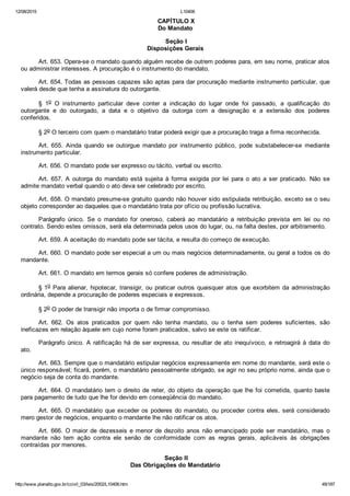 12/08/2015 L10406
http://www.planalto.gov.br/ccivil_03/leis/2002/L10406.htm 49/187
 CAPÍTULO X
Do Mandato
 Seção I
Disposições Gerais
Art. 653. Opera­se o mandato quando alguém recebe de outrem poderes para, em seu nome, praticar atos
ou administrar interesses. A procuração é o instrumento do mandato.
Art. 654. Todas as pessoas capazes são aptas para dar procuração mediante instrumento particular, que
valerá desde que tenha a assinatura do outorgante.
§  1o  O  instrumento  particular  deve  conter  a  indicação  do  lugar  onde  foi  passado,  a  qualificação  do
outorgante  e  do  outorgado,  a  data  e  o  objetivo  da  outorga  com  a  designação  e  a  extensão  dos  poderes
conferidos.
§ 2o O terceiro com quem o mandatário tratar poderá exigir que a procuração traga a firma reconhecida.
Art.  655.  Ainda  quando  se  outorgue  mandato  por  instrumento  público,  pode  substabelecer­se  mediante
instrumento particular.
Art. 656. O mandato pode ser expresso ou tácito, verbal ou escrito.
Art.  657.  A  outorga  do  mandato  está  sujeita  à  forma  exigida  por  lei  para  o  ato  a  ser  praticado.  Não  se
admite mandato verbal quando o ato deva ser celebrado por escrito.
Art. 658. O mandato presume­se gratuito quando não houver sido estipulada retribuição, exceto se o seu
objeto corresponder ao daqueles que o mandatário trata por ofício ou profissão lucrativa.
Parágrafo  único.  Se  o  mandato  for  oneroso,  caberá  ao  mandatário  a  retribuição  prevista  em  lei  ou  no
contrato. Sendo estes omissos, será ela determinada pelos usos do lugar, ou, na falta destes, por arbitramento.
Art. 659. A aceitação do mandato pode ser tácita, e resulta do começo de execução.
Art. 660. O mandato pode ser especial a um ou mais negócios determinadamente, ou geral a todos os do
mandante.
Art. 661. O mandato em termos gerais só confere poderes de administração.
§ 1o Para alienar, hipotecar, transigir, ou praticar outros quaisquer  atos  que  exorbitem  da  administração
ordinária, depende a procuração de poderes especiais e expressos.
§ 2o O poder de transigir não importa o de firmar compromisso.
Art.  662.  Os  atos  praticados  por  quem  não  tenha  mandato,  ou  o  tenha  sem  poderes  suficientes,  são
ineficazes em relação àquele em cujo nome foram praticados, salvo se este os ratificar.
Parágrafo único. A ratificação há de ser expressa, ou resultar de ato inequívoco,  e  retroagirá  à  data  do
ato.
Art. 663. Sempre que o mandatário estipular negócios expressamente em nome do mandante, será este o
único responsável; ficará, porém, o mandatário pessoalmente obrigado, se agir no seu próprio nome, ainda que o
negócio seja de conta do mandante.
Art. 664. O mandatário tem o direito de reter, do objeto da operação que lhe foi cometida, quanto baste
para pagamento de tudo que lhe for devido em conseqüência do mandato.
Art. 665. O mandatário que exceder os poderes do mandato, ou proceder contra eles, será considerado
mero gestor de negócios, enquanto o mandante lhe não ratificar os atos.
Art. 666. O maior de dezesseis e menor de dezoito anos não  emancipado  pode  ser  mandatário,  mas  o
mandante  não  tem  ação  contra  ele  senão  de  conformidade  com  as  regras  gerais,  aplicáveis  às  obrigações
contraídas por menores.
 Seção II
Das Obrigações do Mandatário
 