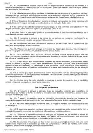 12/08/2015 L10406
http://www.planalto.gov.br/ccivil_03/leis/2002/L10406.htm 50/187
Art.  667.  O  mandatário  é  obrigado  a  aplicar  toda  sua  diligência  habitual  na  execução  do  mandato,  e  a
indenizar qualquer prejuízo causado por culpa sua ou daquele a quem substabelecer, sem autorização, poderes
que devia exercer pessoalmente.
§ 1o Se, não obstante proibição do mandante, o mandatário se fizer substituir na execução do mandato,
responderá ao seu constituinte pelos prejuízos ocorridos sob a gerência do substituto, embora provenientes de
caso fortuito, salvo provando que o caso teria sobrevindo, ainda que não tivesse havido substabelecimento.
§  2o  Havendo  poderes  de  substabelecer,  só  serão  imputáveis  ao  mandatário  os  danos  causados  pelo
substabelecido, se tiver agido com culpa na escolha deste ou nas instruções dadas a ele.
§ 3o Se a proibição de substabelecer constar da procuração, os atos praticados pelo substabelecido não
obrigam o mandante, salvo ratificação expressa, que retroagirá à data do ato.
§  4o  Sendo  omissa  a  procuração  quanto  ao  substabelecimento,  o  procurador  será  responsável  se  o
substabelecido proceder culposamente.
Art.  668.  O  mandatário  é  obrigado  a  dar  contas  de  sua  gerência  ao  mandante,  transferindo­lhe  as
vantagens provenientes do mandato, por qualquer título que seja.
Art.  669.  O  mandatário  não  pode  compensar  os  prejuízos  a  que  deu  causa  com  os  proveitos  que,  por
outro lado, tenha granjeado ao seu constituinte.
Art.  670.  Pelas  somas  que  devia  entregar  ao  mandante  ou  recebeu  para  despesa,  mas  empregou  em
proveito seu, pagará o mandatário juros, desde o momento em que abusou.
Art.  671.  Se  o  mandatário,  tendo  fundos  ou  crédito  do  mandante,  comprar,  em  nome  próprio,  algo  que
devera comprar para o mandante, por ter sido expressamente designado no mandato, terá este ação para obrigá­
lo à entrega da coisa comprada.
Art. 672. Sendo dois ou mais os mandatários nomeados no mesmo instrumento, qualquer deles poderá
exercer  os  poderes  outorgados,  se  não  forem  expressamente  declarados  conjuntos,  nem  especificamente
designados  para  atos  diferentes,  ou  subordinados  a  atos  sucessivos.  Se  os  mandatários  forem  declarados
conjuntos, não terá eficácia o ato praticado sem interferência de todos, salvo havendo ratificação, que retroagirá
à data do ato.
Art. 673. O terceiro que, depois de conhecer os poderes do mandatário, com ele celebrar negócio jurídico
exorbitante do mandato, não tem ação contra o mandatário, salvo se este lhe prometeu ratificação do mandante
ou se responsabilizou pessoalmente.
Art.  674.  Embora  ciente  da  morte,  interdição  ou  mudança  de  estado  do  mandante,  deve  o  mandatário
concluir o negócio já começado, se houver perigo na demora.
 Seção III
Das Obrigações do Mandante
Art.  675.  O  mandante  é  obrigado  a  satisfazer  todas  as  obrigações  contraídas  pelo  mandatário,  na
conformidade  do  mandato  conferido,  e  adiantar  a  importância  das  despesas  necessárias  à  execução  dele,
quando o mandatário lho pedir.
Art.  676.  É  obrigado  o  mandante  a  pagar  ao  mandatário  a  remuneração  ajustada  e  as  despesas  da
execução do mandato, ainda que o negócio não surta o esperado efeito, salvo tendo o mandatário culpa.
Art. 677. As somas adiantadas pelo mandatário, para a execução do mandato, vencem juros desde a data
do desembolso.
Art. 678. É igualmente obrigado o mandante a ressarcir ao mandatário as perdas que este sofrer com a
execução do mandato, sempre que não resultem de culpa sua ou de excesso de poderes.
Art.  679.  Ainda  que  o  mandatário  contrarie  as  instruções  do  mandante,  se  não  exceder  os  limites  do
mandato, ficará o mandante obrigado para com aqueles com quem o seu procurador contratou; mas terá contra
este ação pelas perdas e danos resultantes da inobservância das instruções.
Art. 680. Se o mandato for outorgado por duas ou mais pessoas, e para negócio comum, cada uma ficará
solidariamente  responsável  ao  mandatário  por  todos  os  compromissos  e  efeitos  do  mandato,  salvo  direito
regressivo, pelas quantias que pagar, contra os outros mandantes.
 