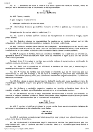 12/08/2015 L10406
http://www.planalto.gov.br/ccivil_03/leis/2002/L10406.htm 51/187
Art.  681.  O  mandatário  tem  sobre  a  coisa  de  que  tenha  a  posse  em  virtude  do  mandato,  direito  de
retenção, até se reembolsar do que no desempenho do encargo despendeu.
 Seção IV
Da Extinção do Mandato
Art. 682. Cessa o mandato:
I ­ pela revogação ou pela renúncia;
II ­ pela morte ou interdição de uma das partes;
III  ­  pela  mudança  de  estado  que  inabilite  o  mandante  a  conferir  os  poderes,  ou  o  mandatário  para  os
exercer;
IV ­ pelo término do prazo ou pela conclusão do negócio.
Art.  683.  Quando  o  mandato  contiver  a  cláusula  de  irrevogabilidade  e  o  mandante  o  revogar,  pagará
perdas e danos.
Art.  684.  Quando  a  cláusula  de  irrevogabilidade  for  condição  de  um  negócio  bilateral,  ou  tiver  sido
estipulada no exclusivo interesse do mandatário, a revogação do mandato será ineficaz.
Art. 685. Conferido o mandato com a cláusula "em causa própria", a sua revogação não terá eficácia, nem
se extinguirá pela morte de qualquer das partes, ficando o mandatário dispensado de prestar contas, e podendo
transferir para si os bens móveis ou imóveis objeto do mandato, obedecidas as formalidades legais.
Art. 686. A revogação do mandato, notificada somente ao mandatário, não se pode opor aos terceiros que,
ignorando­a, de boa­fé com ele trataram; mas ficam salvas ao constituinte as ações que no caso lhe possam
caber contra o procurador.
Parágrafo  único.  É  irrevogável  o  mandato  que  contenha  poderes  de  cumprimento  ou  confirmação  de
negócios encetados, aos quais se ache vinculado.
Art.  687.  Tanto  que  for  comunicada  ao  mandatário  a  nomeação  de  outro,  para  o  mesmo  negócio,
considerar­se­á revogado o mandato anterior.
Art.  688.  A  renúncia  do  mandato  será  comunicada  ao  mandante,  que,  se  for  prejudicado  pela  sua
inoportunidade,  ou  pela  falta  de  tempo,  a  fim  de  prover  à  substituição  do  procurador,  será  indenizado  pelo
mandatário, salvo se este provar que não podia continuar no mandato sem prejuízo considerável, e que não lhe
era dado substabelecer.
Art. 689. São válidos, a respeito dos contratantes de boa­fé, os atos com estes ajustados em nome do
mandante pelo mandatário, enquanto este ignorar a morte daquele ou a extinção do mandato, por qualquer outra
causa.
Art.  690.  Se  falecer  o  mandatário,  pendente  o  negócio  a  ele  cometido,  os  herdeiros,  tendo  ciência  do
mandato, avisarão o mandante, e providenciarão a bem dele, como as circunstâncias exigirem.
Art. 691. Os herdeiros, no caso do artigo antecedente, devem  limitar­se  às  medidas  conservatórias,  ou
continuar os negócios pendentes que se não possam demorar sem perigo, regulando­se os seus serviços dentro
desse limite, pelas mesmas normas a que os do mandatário estão sujeitos.
 Seção V
Do Mandato Judicial
Art. 692. O mandato judicial fica subordinado às normas que lhe dizem respeito, constantes da legislação
processual, e, supletivamente, às estabelecidas neste Código.
 CAPÍTULO XI
Da Comissão
Art. 693. O contrato de comissão tem por objeto a aquisição ou a venda de bens pelo comissário, em seu
próprio nome, à conta do comitente.
Art.  694.  O  comissário  fica  diretamente  obrigado  para  com  as  pessoas  com  quem  contratar,  sem  que
estas  tenham  ação  contra  o  comitente,  nem  este  contra  elas,  salvo  se  o  comissário  ceder  seus  direitos  a
qualquer das partes.
 