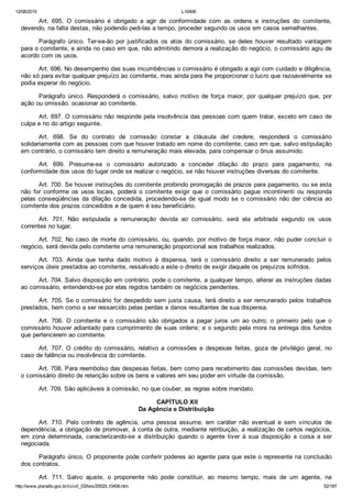 12/08/2015 L10406
http://www.planalto.gov.br/ccivil_03/leis/2002/L10406.htm 52/187
Art.  695.  O  comissário  é  obrigado  a  agir  de  conformidade  com  as  ordens  e  instruções  do  comitente,
devendo, na falta destas, não podendo pedi­las a tempo, proceder segundo os usos em casos semelhantes.
Parágrafo  único.  Ter­se­ão  por  justificados  os  atos  do  comissário,  se  deles  houver  resultado  vantagem
para o comitente, e ainda no caso em que, não admitindo demora a realização do negócio, o comissário agiu de
acordo com os usos.
Art. 696. No desempenho das suas incumbências o comissário é obrigado a agir com cuidado e diligência,
não só para evitar qualquer prejuízo ao comitente, mas ainda para lhe proporcionar o lucro que razoavelmente se
podia esperar do negócio.
Parágrafo  único.  Responderá  o  comissário,  salvo  motivo  de  força  maior,  por  qualquer  prejuízo  que,  por
ação ou omissão, ocasionar ao comitente.
Art. 697. O comissário não responde pela insolvência das pessoas com quem tratar, exceto em caso de
culpa e no do artigo seguinte.
Art.  698.  Se  do  contrato  de  comissão  constar  a  cláusula  del  credere,  responderá  o  comissário
solidariamente com as pessoas com que houver tratado em nome do comitente, caso em que, salvo estipulação
em contrário, o comissário tem direito a remuneração mais elevada, para compensar o ônus assumido.
Art.  699.  Presume­se  o  comissário  autorizado  a  conceder  dilação  do  prazo  para  pagamento,  na
conformidade dos usos do lugar onde se realizar o negócio, se não houver instruções diversas do comitente.
Art. 700. Se houver instruções do comitente proibindo prorrogação de prazos para pagamento, ou se esta
não  for  conforme  os  usos  locais,  poderá  o  comitente  exigir  que  o  comissário  pague  incontinenti  ou  responda
pelas  conseqüências  da  dilação  concedida,  procedendo­se  de  igual  modo  se  o  comissário  não  der  ciência  ao
comitente dos prazos concedidos e de quem é seu beneficiário.
Art.  701.  Não  estipulada  a  remuneração  devida  ao  comissário,  será  ela  arbitrada  segundo  os  usos
correntes no lugar.
Art. 702. No caso de morte do comissário, ou, quando, por motivo de força maior, não puder concluir o
negócio, será devida pelo comitente uma remuneração proporcional aos trabalhos realizados.
Art.  703.  Ainda  que  tenha  dado  motivo  à  dispensa,  terá  o  comissário  direito  a  ser  remunerado  pelos
serviços úteis prestados ao comitente, ressalvado a este o direito de exigir daquele os prejuízos sofridos.
Art. 704. Salvo disposição em contrário, pode o comitente, a qualquer tempo, alterar as instruções dadas
ao comissário, entendendo­se por elas regidos também os negócios pendentes.
Art. 705. Se o comissário for despedido sem justa causa, terá direito a ser remunerado pelos trabalhos
prestados, bem como a ser ressarcido pelas perdas e danos resultantes de sua dispensa.
Art.  706.  O  comitente  e  o  comissário  são  obrigados  a  pagar  juros  um  ao  outro;  o  primeiro  pelo  que  o
comissário houver adiantado para cumprimento de suas ordens; e o segundo pela mora na entrega dos fundos
que pertencerem ao comitente.
Art.  707.  O  crédito  do  comissário,  relativo  a  comissões  e  despesas  feitas,  goza  de  privilégio  geral,  no
caso de falência ou insolvência do comitente.
Art. 708. Para reembolso das despesas feitas, bem como para recebimento das comissões devidas, tem
o comissário direito de retenção sobre os bens e valores em seu poder em virtude da comissão.
Art. 709. São aplicáveis à comissão, no que couber, as regras sobre mandato.
 CAPÍTULO XII
Da Agência e Distribuição
Art.  710.  Pelo  contrato  de  agência,  uma  pessoa  assume,  em  caráter  não  eventual  e  sem  vínculos  de
dependência, a obrigação de promover, à conta de outra, mediante retribuição, a realização de certos negócios,
em zona determinada,  caracterizando­se  a  distribuição  quando  o  agente  tiver  à  sua  disposição  a  coisa  a  ser
negociada.
Parágrafo único. O proponente pode conferir poderes ao agente para que este o represente na conclusão
dos contratos.
Art.  711.  Salvo  ajuste,  o  proponente  não  pode  constituir,  ao  mesmo  tempo,  mais  de  um  agente,  na
 