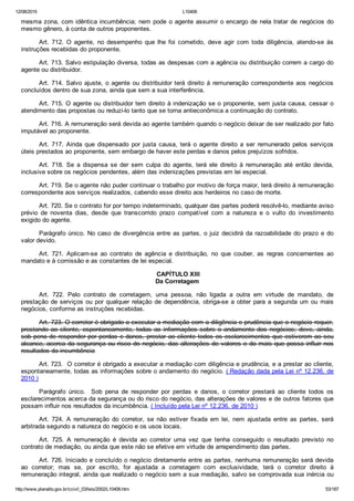 12/08/2015 L10406
http://www.planalto.gov.br/ccivil_03/leis/2002/L10406.htm 53/187
mesma zona, com idêntica incumbência; nem pode o agente assumir o encargo de nela tratar de negócios do
mesmo gênero, à conta de outros proponentes.
Art.  712.  O  agente,  no  desempenho  que  lhe  foi  cometido,  deve  agir  com  toda  diligência,  atendo­se  às
instruções recebidas do proponente.
Art. 713. Salvo estipulação diversa, todas as despesas com a agência ou distribuição correm a cargo do
agente ou distribuidor.
Art. 714. Salvo ajuste, o agente ou distribuidor terá direito  à  remuneração  correspondente  aos  negócios
concluídos dentro de sua zona, ainda que sem a sua interferência.
Art. 715. O agente ou distribuidor tem direito à indenização se o proponente, sem justa causa, cessar o
atendimento das propostas ou reduzi­lo tanto que se torna antieconômica a continuação do contrato.
Art. 716. A remuneração será devida ao agente também quando o negócio deixar de ser realizado por fato
imputável ao proponente.
Art.  717.  Ainda  que  dispensado  por  justa  causa,  terá  o  agente  direito  a  ser  remunerado  pelos  serviços
úteis prestados ao proponente, sem embargo de haver este perdas e danos pelos prejuízos sofridos.
Art.  718.  Se  a  dispensa  se  der  sem  culpa  do  agente,  terá  ele  direito  à  remuneração  até  então  devida,
inclusive sobre os negócios pendentes, além das indenizações previstas em lei especial.
Art. 719. Se o agente não puder continuar o trabalho por motivo de força maior, terá direito à remuneração
correspondente aos serviços realizados, cabendo esse direito aos herdeiros no caso de morte.
Art. 720. Se o contrato for por tempo indeterminado, qualquer das partes poderá resolvê­lo, mediante aviso
prévio  de  noventa  dias,  desde  que  transcorrido  prazo  compatível  com  a  natureza  e  o  vulto  do  investimento
exigido do agente.
Parágrafo único. No caso de divergência entre as partes, o juiz decidirá da razoabilidade do prazo e do
valor devido.
Art.  721.  Aplicam­se  ao  contrato  de  agência  e  distribuição,  no  que  couber,  as  regras  concernentes  ao
mandato e à comissão e as constantes de lei especial.
 CAPÍTULO XIII
Da Corretagem
Art.  722.  Pelo  contrato  de  corretagem,  uma  pessoa,  não  ligada  a  outra  em  virtude  de  mandato,  de
prestação de serviços ou por qualquer relação de dependência, obriga­se a obter para a segunda um ou mais
negócios, conforme as instruções recebidas.
Art. 723. O corretor é obrigado a executar a mediação com a diligência e prudência que o negócio requer,
prestando  ao  cliente,  espontaneamente,  todas  as  informações  sobre  o  andamento  dos  negócios;  deve,  ainda,
sob pena de responder por perdas e danos, prestar ao cliente todos os esclarecimentos que estiverem ao seu
alcance, acerca da segurança ou risco do negócio, das alterações de valores e do mais que possa influir nos
resultados da incumbência
Art. 723.  O corretor é obrigado a executar a mediação com diligência e prudência, e a prestar ao cliente,
espontaneamente, todas as informações sobre o andamento do negócio. ( Redação dada pela Lei nº 12.236, de
2010 )
Parágrafo  único.    Sob  pena  de  responder  por  perdas  e  danos,  o  corretor  prestará  ao  cliente  todos  os
esclarecimentos acerca da segurança ou do risco do negócio, das alterações de valores e de outros fatores que
possam influir nos resultados da incumbência. ( Incluído pela Lei nº 12.236, de 2010 )
Art.  724.  A  remuneração  do  corretor,  se  não  estiver  fixada  em  lei,  nem  ajustada  entre  as  partes,  será
arbitrada segundo a natureza do negócio e os usos locais.
Art.  725.  A  remuneração  é  devida  ao  corretor  uma  vez  que  tenha  conseguido  o  resultado  previsto  no
contrato de mediação, ou ainda que este não se efetive em virtude de arrependimento das partes.
Art. 726. Iniciado e concluído o negócio diretamente entre as partes, nenhuma remuneração será devida
ao  corretor;  mas  se,  por  escrito,  for  ajustada  a  corretagem  com  exclusividade,  terá  o  corretor  direito  à
remuneração integral, ainda que realizado o negócio sem a sua mediação, salvo se comprovada sua inércia ou
 
