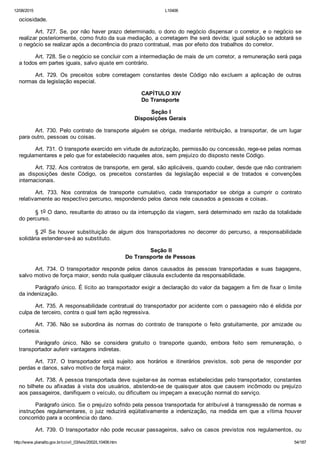 12/08/2015 L10406
http://www.planalto.gov.br/ccivil_03/leis/2002/L10406.htm 54/187
ociosidade.
Art. 727. Se, por não haver prazo determinado, o dono do negócio dispensar o corretor, e o negócio se
realizar posteriormente, como fruto da sua mediação, a corretagem lhe será devida; igual solução se adotará se
o negócio se realizar após a decorrência do prazo contratual, mas por efeito dos trabalhos do corretor.
Art. 728. Se o negócio se concluir com a intermediação de mais de um corretor, a remuneração será paga
a todos em partes iguais, salvo ajuste em contrário.
Art.  729.  Os  preceitos  sobre  corretagem  constantes  deste  Código  não  excluem  a  aplicação  de  outras
normas da legislação especial.
 CAPÍTULO XIV
Do Transporte
 Seção I
Disposições Gerais
Art. 730. Pelo contrato de transporte alguém se obriga, mediante  retribuição,  a  transportar,  de  um  lugar
para outro, pessoas ou coisas.
Art. 731. O transporte exercido em virtude de autorização, permissão ou concessão, rege­se pelas normas
regulamentares e pelo que for estabelecido naqueles atos, sem prejuízo do disposto neste Código.
Art. 732. Aos contratos de transporte, em geral, são aplicáveis, quando couber, desde que não contrariem
as  disposições  deste  Código,  os  preceitos  constantes  da  legislação  especial  e  de  tratados  e  convenções
internacionais.
Art.  733.  Nos  contratos  de  transporte  cumulativo,  cada  transportador  se  obriga  a  cumprir  o  contrato
relativamente ao respectivo percurso, respondendo pelos danos nele causados a pessoas e coisas.
§ 1o O dano, resultante do atraso ou da interrupção da viagem, será determinado em razão da totalidade
do percurso.
§ 2o  Se  houver  substituição  de  algum  dos  transportadores  no  decorrer  do  percurso,  a  responsabilidade
solidária estender­se­á ao substituto.
 Seção II
Do Transporte de Pessoas
Art.  734.  O  transportador  responde  pelos  danos  causados  às  pessoas  transportadas  e  suas  bagagens,
salvo motivo de força maior, sendo nula qualquer cláusula excludente da responsabilidade.
Parágrafo único. É lícito ao transportador exigir a declaração do valor da bagagem a fim de fixar o limite
da indenização.
Art. 735. A responsabilidade contratual do transportador por acidente com o passageiro não é elidida por
culpa de terceiro, contra o qual tem ação regressiva.
Art.  736.  Não  se  subordina  às  normas  do  contrato  de  transporte  o  feito  gratuitamente,  por  amizade  ou
cortesia.
Parágrafo  único.  Não  se  considera  gratuito  o  transporte  quando,  embora  feito  sem  remuneração,  o
transportador auferir vantagens indiretas.
Art.  737.  O  transportador  está  sujeito  aos  horários  e  itinerários  previstos,  sob  pena  de  responder  por
perdas e danos, salvo motivo de força maior.
Art. 738. A pessoa transportada deve sujeitar­se às normas estabelecidas pelo transportador, constantes
no bilhete ou afixadas à vista dos usuários, abstendo­se de quaisquer atos que causem incômodo ou prejuízo
aos passageiros, danifiquem o veículo, ou dificultem ou impeçam a execução normal do serviço.
Parágrafo único. Se o prejuízo sofrido pela pessoa transportada for atribuível à transgressão de normas e
instruções  regulamentares,  o  juiz  reduzirá  eqüitativamente  a  indenização,  na  medida  em  que  a  vítima  houver
concorrido para a ocorrência do dano.
Art. 739. O transportador não pode recusar passageiros, salvo os casos previstos nos regulamentos, ou
 
