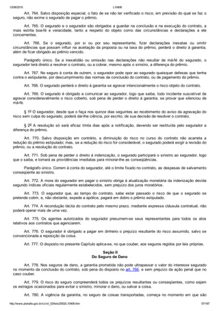 12/08/2015 L10406
http://www.planalto.gov.br/ccivil_03/leis/2002/L10406.htm 57/187
Art. 764. Salvo disposição especial, o fato de se não ter verificado o risco, em previsão do qual se faz o
seguro, não exime o segurado de pagar o prêmio.
Art. 765. O segurado e o segurador são obrigados a guardar na conclusão e na execução do contrato, a
mais  estrita  boa­fé  e  veracidade,  tanto  a  respeito  do  objeto  como  das  circunstâncias  e  declarações  a  ele
concernentes.
Art.  766.  Se  o  segurado,  por  si  ou  por  seu  representante,  fizer  declarações  inexatas  ou  omitir
circunstâncias que possam influir na aceitação da proposta ou na taxa do prêmio, perderá o direito à garantia,
além de ficar obrigado ao prêmio vencido.
Parágrafo  único.  Se  a  inexatidão  ou  omissão  nas  declarações  não  resultar  de  má­fé  do  segurado,  o
segurador terá direito a resolver o contrato, ou a cobrar, mesmo após o sinistro, a diferença do prêmio.
Art. 767. No seguro à conta de outrem, o segurador pode opor ao segurado quaisquer defesas que tenha
contra o estipulante, por descumprimento das normas de conclusão do contrato, ou de pagamento do prêmio.
Art. 768. O segurado perderá o direito à garantia se agravar intencionalmente o risco objeto do contrato.
Art. 769. O segurado é obrigado a comunicar ao segurador, logo que saiba, todo incidente suscetível de
agravar consideravelmente o risco coberto, sob pena de perder o direito à garantia, se provar que silenciou de
má­fé.
§ 1o O segurador, desde que o faça nos quinze dias seguintes ao recebimento do aviso da agravação do
risco sem culpa do segurado, poderá dar­lhe ciência, por escrito, de sua decisão de resolver o contrato.
§ 2o  A  resolução  só  será  eficaz  trinta  dias  após  a  notificação,  devendo  ser  restituída  pelo  segurador  a
diferença do prêmio.
Art.  770.  Salvo  disposição  em  contrário,  a  diminuição  do  risco  no  curso  do  contrato  não  acarreta  a
redução do prêmio estipulado; mas, se a redução do risco for considerável, o segurado poderá exigir a revisão do
prêmio, ou a resolução do contrato.
Art. 771. Sob pena de perder o direito à indenização, o segurado participará o sinistro ao segurador, logo
que o saiba, e tomará as providências imediatas para minorar­lhe as conseqüências.
Parágrafo único. Correm à conta do segurador, até o limite fixado no contrato, as despesas de salvamento
conseqüente ao sinistro.
Art. 772. A mora do segurador em pagar o sinistro obriga à atualização monetária da indenização devida
segundo índices oficiais regularmente estabelecidos, sem prejuízo dos juros moratórios.
Art.  773.  O  segurador  que,  ao  tempo  do  contrato,  sabe  estar  passado  o  risco  de  que  o  segurado  se
pretende cobrir, e, não obstante, expede a apólice, pagará em dobro o prêmio estipulado.
Art. 774. A recondução tácita do contrato pelo mesmo prazo, mediante expressa cláusula contratual, não
poderá operar mais de uma vez.
Art.  775.  Os  agentes  autorizados  do  segurador  presumem­se  seus  representantes  para  todos  os  atos
relativos aos contratos que agenciarem.
Art. 776. O segurador é obrigado a pagar em dinheiro o prejuízo resultante do risco assumido, salvo se
convencionada a reposição da coisa.
Art. 777. O disposto no presente Capítulo aplica­se, no que couber, aos seguros regidos por leis próprias.
 Seção II
Do Seguro de Dano
Art. 778. Nos seguros de dano, a garantia prometida não pode ultrapassar o valor do interesse segurado
no momento da conclusão do contrato, sob pena do disposto no art. 766, e sem prejuízo da ação penal que no
caso couber.
Art. 779. O risco do seguro compreenderá todos os prejuízos resultantes ou conseqüentes, como sejam
os estragos ocasionados para evitar o sinistro, minorar o dano, ou salvar a coisa.
Art.  780.  A  vigência  da  garantia,  no  seguro  de  coisas  transportadas,  começa  no  momento  em  que  são
 