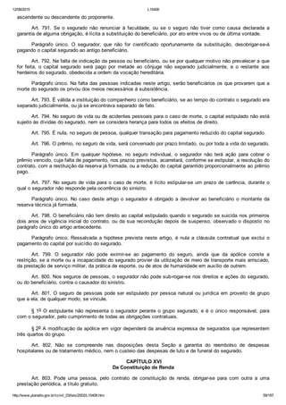 12/08/2015 L10406
http://www.planalto.gov.br/ccivil_03/leis/2002/L10406.htm 59/187
ascendente ou descendente do proponente.
Art.  791.  Se  o  segurado  não  renunciar  à  faculdade,  ou  se  o  seguro  não  tiver  como  causa  declarada  a
garantia de alguma obrigação, é lícita a substituição do beneficiário, por ato entre vivos ou de última vontade.
Parágrafo  único.  O  segurador,  que  não  for  cientificado  oportunamente  da  substituição,  desobrigar­se­á
pagando o capital segurado ao antigo beneficiário.
Art. 792. Na falta de indicação da pessoa ou beneficiário, ou se por qualquer motivo não prevalecer a que
for  feita,  o  capital  segurado  será  pago  por  metade  ao  cônjuge  não  separado  judicialmente,  e  o  restante  aos
herdeiros do segurado, obedecida a ordem da vocação hereditária.
Parágrafo único. Na falta das pessoas indicadas neste artigo, serão beneficiários os que provarem que a
morte do segurado os privou dos meios necessários à subsistência.
Art. 793. É válida a instituição do companheiro como beneficiário, se ao tempo do contrato o segurado era
separado judicialmente, ou já se encontrava separado de fato.
Art. 794. No seguro de vida ou de acidentes pessoais para o caso de morte, o capital estipulado não está
sujeito às dívidas do segurado, nem se considera herança para todos os efeitos de direito.
Art. 795. É nula, no seguro de pessoa, qualquer transação para pagamento reduzido do capital segurado.
Art. 796. O prêmio, no seguro de vida, será conveniado por prazo limitado, ou por toda a vida do segurado.
Parágrafo  único.  Em  qualquer  hipótese,  no  seguro  individual,  o  segurador  não  terá  ação  para  cobrar  o
prêmio vencido, cuja falta de pagamento, nos prazos previstos, acarretará, conforme se estipular, a resolução do
contrato, com a restituição da reserva já formada, ou a redução do capital garantido proporcionalmente ao prêmio
pago.
Art. 797. No seguro de vida para o caso de morte, é lícito estipular­se um prazo de carência, durante o
qual o segurador não responde pela ocorrência do sinistro.
Parágrafo único. No caso deste artigo o segurador é obrigado a devolver ao beneficiário  o  montante  da
reserva técnica já formada.
Art. 798. O beneficiário não tem direito ao capital estipulado quando o segurado se suicida nos primeiros
dois anos de vigência inicial do contrato, ou da sua recondução depois de suspenso, observado o disposto  no
parágrafo único do artigo antecedente.
Parágrafo  único.  Ressalvada  a  hipótese  prevista  neste  artigo,  é  nula  a  cláusula  contratual  que  exclui  o
pagamento do capital por suicídio do segurado.
Art.  799.  O  segurador  não  pode  eximir­se  ao  pagamento  do  seguro,  ainda  que  da  apólice  conste  a
restrição, se a morte ou a incapacidade do segurado provier da utilização de meio de transporte mais arriscado,
da prestação de serviço militar, da prática de esporte, ou de atos de humanidade em auxílio de outrem.
Art. 800. Nos seguros de pessoas, o segurador não pode sub­rogar­se nos direitos e ações do segurado,
ou do beneficiário, contra o causador do sinistro.
Art. 801. O seguro de pessoas pode ser estipulado por pessoa natural ou jurídica em proveito de grupo
que a ela, de qualquer modo, se vincule.
§ 1o O estipulante não representa o segurador perante o grupo segurado, e é o único responsável, para
com o segurador, pelo cumprimento de todas as obrigações contratuais.
§ 2o A modificação da apólice em vigor dependerá da anuência expressa de segurados que representem
três quartos do grupo.
Art.  802.  Não  se  compreende  nas  disposições  desta  Seção  a  garantia  do  reembolso  de  despesas
hospitalares ou de tratamento médico, nem o custeio das despesas de luto e de funeral do segurado.
 CAPÍTULO XVI
Da Constituição de Renda
Art.  803.  Pode  uma  pessoa,  pelo  contrato  de  constituição  de  renda,  obrigar­se  para  com  outra  a  uma
prestação periódica, a título gratuito.
 