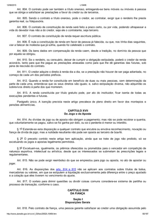 12/08/2015 L10406
http://www.planalto.gov.br/ccivil_03/leis/2002/L10406.htm 60/187
Art. 804. O contrato pode ser também a título oneroso, entregando­se bens móveis ou imóveis à pessoa
que se obriga a satisfazer as prestações a favor do credor ou de terceiros.
Art. 805. Sendo o contrato a título oneroso, pode o credor, ao contratar, exigir que o rendeiro lhe preste
garantia real, ou fidejussória.
Art. 806. O contrato de constituição de renda será feito a prazo certo, ou por vida, podendo ultrapassar a
vida do devedor mas não a do credor, seja ele o contratante, seja terceiro.
Art. 807. O contrato de constituição de renda requer escritura pública.
Art. 808. É nula a constituição de renda em favor de pessoa já falecida, ou que, nos trinta dias seguintes,
vier a falecer de moléstia que já sofria, quando foi celebrado o contrato.
Art. 809. Os bens dados em compensação da renda caem, desde a tradição, no domínio da pessoa que
por aquela se obrigou.
Art. 810. Se o rendeiro, ou censuário, deixar de cumprir a obrigação estipulada, poderá o credor da renda
acioná­lo, tanto para que lhe pague as prestações atrasadas como para que lhe dê garantias das futuras, sob
pena de rescisão do contrato.
Art. 811. O credor adquire o direito à renda dia a dia, se a prestação não houver de ser paga adiantada, no
começo de cada um dos períodos prefixos.
Art. 812. Quando a renda for constituída em benefício de duas ou mais pessoas, sem determinação da
parte de cada uma, entende­se que os seus direitos são iguais; e, salvo estipulação diversa, não adquirirão os
sobrevivos direito à parte dos que morrerem.
Art.  813.  A  renda  constituída  por  título  gratuito  pode,  por  ato  do  instituidor,  ficar  isenta  de  todas  as
execuções pendentes e futuras.
Parágrafo  único.  A  isenção  prevista  neste  artigo  prevalece  de  pleno  direito  em  favor  dos  montepios  e
pensões alimentícias.
 CAPÍTULO XVII
Do Jogo e da Aposta
Art. 814. As dívidas de jogo ou de aposta não obrigam a pagamento; mas não se pode recobrar a quantia,
que voluntariamente se pagou, salvo se foi ganha por dolo, ou se o perdente é menor ou interdito.
§ 1o Estende­se esta disposição a qualquer contrato que encubra ou envolva reconhecimento, novação ou
fiança de dívida de jogo; mas a nulidade resultante não pode ser oposta ao terceiro de boa­fé.
§  2o  O  preceito  contido  neste  artigo  tem  aplicação,  ainda  que  se  trate  de  jogo  não  proibido,  só  se
excetuando os jogos e apostas legalmente permitidos.
§ 3o Excetuam­se, igualmente, os prêmios oferecidos ou prometidos para o vencedor em competição de
natureza  esportiva,  intelectual  ou  artística,  desde  que  os  interessados  se  submetam  às  prescrições  legais  e
regulamentares.
Art. 815. Não se pode exigir reembolso do que se emprestou para jogo ou aposta, no ato de apostar ou
jogar.
Art.  816.  As  disposições  dos  arts.  814  e  815  não  se  aplicam  aos  contratos  sobre  títulos  de  bolsa,
mercadorias ou valores, em que se estipulem a liquidação exclusivamente pela diferença entre o preço ajustado
e a cotação que eles tiverem no vencimento do ajuste.
Art.  817.  O  sorteio  para  dirimir  questões  ou  dividir  coisas  comuns  considera­se  sistema  de  partilha  ou
processo de transação, conforme o caso.
 CAPÍTULO XVIII
DA FIANÇA
 Seção I
Disposições Gerais
Art. 818. Pelo contrato de fiança, uma pessoa garante satisfazer ao credor uma obrigação assumida pelo
 