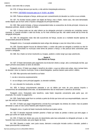 12/08/2015 L10406
http://www.planalto.gov.br/ccivil_03/leis/2002/L10406.htm 61/187
devedor, caso este não a cumpra.
Art. 819. A fiança dar­se­á por escrito, e não admite interpretação extensiva.
Art. 819­A. (VETADO) (Incluído pela Lei nº 10.931, de 2004)
Art. 820. Pode­se estipular a fiança, ainda que sem consentimento do devedor ou contra a sua vontade.
Art. 821. As dívidas futuras podem ser objeto de fiança; mas o fiador, neste caso, não será demandado
senão depois que se fizer certa e líquida a obrigação do principal devedor.
Art. 822. Não sendo limitada, a fiança compreenderá todos os acessórios da dívida principal, inclusive as
despesas judiciais, desde a citação do fiador.
Art. 823. A fiança pode ser de valor inferior ao da obrigação principal e contraída em condições menos
onerosas, e, quando exceder o valor da dívida, ou for mais onerosa que ela, não valerá senão até ao limite da
obrigação afiançada.
Art.  824.  As  obrigações  nulas  não  são  suscetíveis  de  fiança,  exceto  se  a  nulidade  resultar  apenas  de
incapacidade pessoal do devedor.
Parágrafo único. A exceção estabelecida neste artigo não abrange o caso de mútuo feito a menor.
Art. 825. Quando alguém houver de oferecer fiador, o credor não pode ser obrigado a aceitá­lo se não for
pessoa  idônea,  domiciliada  no  município  onde  tenha  de  prestar  a  fiança,  e  não  possua  bens  suficientes  para
cumprir a obrigação.
Art. 826. Se o fiador se tornar insolvente ou incapaz, poderá o credor exigir que seja substituído.
 Seção II
Dos Efeitos da Fiança
Art. 827. O fiador demandado pelo pagamento da dívida tem direito a exigir, até a contestação da lide, que
sejam primeiro executados os bens do devedor.
Parágrafo único. O fiador que alegar o benefício de ordem, a que se refere este artigo, deve nomear bens
do devedor, sitos no mesmo município, livres e desembargados, quantos bastem para solver o débito.
Art. 828. Não aproveita este benefício ao fiador:
I ­ se ele o renunciou expressamente;
II ­ se se obrigou como principal pagador, ou devedor solidário;
III ­ se o devedor for insolvente, ou falido.
Art.  829.  A  fiança  conjuntamente  prestada  a  um  só  débito  por  mais  de  uma  pessoa  importa  o
compromisso de solidariedade entre elas, se declaradamente não se reservarem o benefício de divisão.
Parágrafo  único.  Estipulado  este  benefício,  cada  fiador  responde  unicamente  pela  parte  que,  em
proporção, lhe couber no pagamento.
Art. 830. Cada fiador pode fixar no contrato a parte da dívida que toma sob sua responsabilidade, caso em
que não será por mais obrigado.
Art. 831. O fiador que pagar integralmente a dívida fica sub­rogado nos direitos do credor; mas só poderá
demandar a cada um dos outros fiadores pela respectiva quota.
Parágrafo único. A parte do fiador insolvente distribuir­se­á pelos outros.
Art.  832.  O  devedor  responde  também  perante  o  fiador  por  todas  as  perdas  e  danos  que  este  pagar,  e
pelos que sofrer em razão da fiança.
Art. 833. O fiador tem direito aos juros do desembolso pela taxa estipulada na obrigação principal, e, não
havendo taxa convencionada, aos juros legais da mora.
Art.  834.  Quando  o  credor,  sem  justa  causa,  demorar  a  execução  iniciada  contra  o  devedor,  poderá  o
fiador promover­lhe o andamento.
 