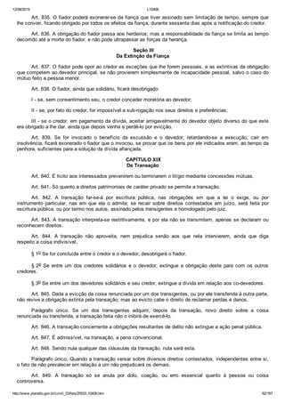 12/08/2015 L10406
http://www.planalto.gov.br/ccivil_03/leis/2002/L10406.htm 62/187
Art. 835. O fiador poderá exonerar­se da fiança que tiver assinado sem limitação de tempo, sempre que
lhe convier, ficando obrigado por todos os efeitos da fiança, durante sessenta dias após a notificação do credor.
Art. 836. A obrigação do fiador passa aos herdeiros; mas a responsabilidade da fiança se limita ao tempo
decorrido até a morte do fiador, e não pode ultrapassar as forças da herança.
 Seção III
Da Extinção da Fiança
Art. 837. O fiador pode opor ao credor as exceções que lhe forem pessoais, e as extintivas da obrigação
que competem ao devedor principal, se não provierem simplesmente de incapacidade pessoal, salvo o caso do
mútuo feito a pessoa menor.
Art. 838. O fiador, ainda que solidário, ficará desobrigado:
I ­ se, sem consentimento seu, o credor conceder moratória ao devedor;
II ­ se, por fato do credor, for impossível a sub­rogação nos seus direitos e preferências;
III ­ se o credor, em pagamento da dívida, aceitar amigavelmente do devedor objeto diverso do que este
era obrigado a lhe dar, ainda que depois venha a perdê­lo por evicção.
Art.  839.  Se  for  invocado  o  benefício  da  excussão  e  o  devedor,  retardando­se  a  execução,  cair  em
insolvência, ficará exonerado o fiador que o invocou, se provar que os bens por ele indicados eram, ao tempo da
penhora, suficientes para a solução da dívida afiançada.
 CAPÍTULO XIX
Da Transação
Art. 840. É lícito aos interessados prevenirem ou terminarem o litígio mediante concessões mútuas.
Art. 841. Só quanto a direitos patrimoniais de caráter privado se permite a transação.
Art.  842.  A  transação  far­se­á  por  escritura  pública,  nas  obrigações  em  que  a  lei  o  exige,  ou  por
instrumento  particular,  nas  em  que  ela  o  admite;  se  recair  sobre  direitos  contestados  em  juízo,  será  feita  por
escritura pública, ou por termo nos autos, assinado pelos transigentes e homologado pelo juiz.
Art. 843. A transação interpreta­se restritivamente, e por ela não se transmitem, apenas se declaram ou
reconhecem direitos.
Art.  844.  A  transação  não  aproveita,  nem  prejudica  senão  aos  que  nela  intervierem,  ainda  que  diga
respeito a coisa indivisível.
§ 1o Se for concluída entre o credor e o devedor, desobrigará o fiador.
§ 2o  Se  entre  um  dos  credores  solidários  e  o  devedor,  extingue  a  obrigação  deste  para  com  os  outros
credores.
§ 3o Se entre um dos devedores solidários e seu credor, extingue a dívida em relação aos co­devedores.
Art. 845. Dada a evicção da coisa renunciada por um dos transigentes, ou por ele transferida à outra parte,
não revive a obrigação extinta pela transação; mas ao evicto cabe o direito de reclamar perdas e danos.
Parágrafo  único.  Se  um  dos  transigentes  adquirir,  depois  da  transação,  novo  direito  sobre  a  coisa
renunciada ou transferida, a transação feita não o inibirá de exercê­lo.
Art. 846. A transação concernente a obrigações resultantes de delito não extingue a ação penal pública.
Art. 847. É admissível, na transação, a pena convencional.
Art. 848. Sendo nula qualquer das cláusulas da transação, nula será esta.
Parágrafo único. Quando a transação versar sobre diversos direitos contestados, independentes entre si,
o fato de não prevalecer em relação a um não prejudicará os demais.
Art.  849.  A  transação  só  se  anula  por  dolo,  coação,  ou  erro  essencial  quanto  à  pessoa  ou  coisa
controversa.
 