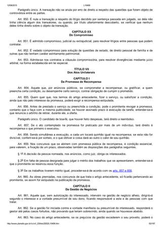 12/08/2015 L10406
http://www.planalto.gov.br/ccivil_03/leis/2002/L10406.htm 63/187
Parágrafo único. A transação não se anula por erro de direito a respeito das questões que foram objeto de
controvérsia entre as partes.
Art. 850. É nula a transação a respeito do litígio decidido por sentença passada em julgado, se dela não
tinha  ciência  algum  dos  transatores,  ou  quando,  por  título  ulteriormente  descoberto,  se  verificar  que  nenhum
deles tinha direito sobre o objeto da transação.
 CAPÍTULO XX
Do Compromisso
Art. 851. É admitido compromisso, judicial ou extrajudicial, para resolver litígios entre pessoas que podem
contratar.
Art. 852. É vedado compromisso para solução de questões de estado, de direito pessoal de família e de
outras que não tenham caráter estritamente patrimonial.
Art. 853. Admite­se nos contratos a cláusula compromissória, para resolver divergências mediante juízo
arbitral, na forma estabelecida em lei especial.
 TÍTULO VII
Dos Atos Unilaterais
 CAPÍTULO I
Da Promessa de Recompensa
Art.  854.  Aquele  que,  por  anúncios  públicos,  se  comprometer  a  recompensar,  ou  gratificar,  a  quem
preencha certa condição, ou desempenhe certo serviço, contrai obrigação de cumprir o prometido.
Art.  855.  Quem  quer  que,  nos  termos  do  artigo  antecedente,  fizer  o  serviço,  ou  satisfizer  a  condição,
ainda que não pelo interesse da promessa, poderá exigir a recompensa estipulada.
Art. 856. Antes de prestado o serviço ou preenchida a condição, pode o promitente revogar a promessa,
contanto que o faça com a mesma publicidade; se houver assinado prazo à execução da tarefa, entender­se­á
que renuncia o arbítrio de retirar, durante ele, a oferta.
Parágrafo único. O candidato de boa­fé, que houver feito despesas, terá direito a reembolso.
Art.  857.  Se  o  ato  contemplado  na  promessa  for  praticado  por  mais  de  um  indivíduo,  terá  direito  à
recompensa o que primeiro o executou.
Art. 858. Sendo simultânea a execução, a cada um tocará quinhão igual na recompensa; se esta não for
divisível, conferir­se­á por sorteio, e o que obtiver a coisa dará ao outro o valor de seu quinhão.
Art.  859.  Nos  concursos  que  se  abrirem  com  promessa  pública  de  recompensa,  é  condição  essencial,
para valerem, a fixação de um prazo, observadas também as disposições dos parágrafos seguintes.
§ 1o A decisão da pessoa nomeada, nos anúncios, como juiz, obriga os interessados.
§ 2o Em falta de pessoa designada para julgar o mérito dos trabalhos que se apresentarem, entender­se­á
que o promitente se reservou essa função.
§ 3o Se os trabalhos tiverem mérito igual, proceder­se­á de acordo com os arts. 857 e 858.
Art. 860. As obras premiadas, nos concursos de que trata o artigo antecedente, só ficarão pertencendo ao
promitente, se assim for estipulado na publicação da promessa.
 CAPÍTULO II
Da Gestão de Negócios
Art.  861.  Aquele  que,  sem  autorização  do  interessado,  intervém  na  gestão  de  negócio  alheio,  dirigi­lo­á
segundo o interesse e a vontade presumível de seu dono, ficando responsável a este e às pessoas com que
tratar.
Art. 862. Se a gestão foi iniciada contra a vontade manifesta ou presumível do interessado, responderá o
gestor até pelos casos fortuitos, não provando que teriam sobrevindo, ainda quando se houvesse abatido.
Art. 863. No caso do artigo antecedente, se os prejuízos da gestão excederem o seu proveito, poderá o
 