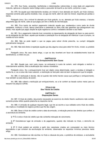 12/08/2015 L10406
http://www.planalto.gov.br/ccivil_03/leis/2002/L10406.htm 65/187
Art.  878.  Aos  frutos,  acessões,  benfeitorias  e  deteriorações  sobrevindas  à  coisa  dada  em  pagamento
indevido, aplica­se o disposto neste Código sobre o possuidor de boa­fé ou de má­fé, conforme o caso.
Art. 879. Se aquele que indevidamente recebeu um imóvel o tiver alienado em boa­fé, por título oneroso,
responde somente pela quantia recebida; mas, se agiu de má­fé, além do valor do imóvel, responde por perdas e
danos.
Parágrafo único. Se o imóvel foi alienado por título gratuito, ou se, alienado por título oneroso, o terceiro
adquirente agiu de má­fé, cabe ao que pagou por erro o direito de reivindicação.
Art.  880.  Fica  isento  de  restituir  pagamento  indevido  aquele  que,  recebendo­o  como  parte  de  dívida
verdadeira, inutilizou o título, deixou prescrever a pretensão ou abriu mão das garantias que asseguravam seu
direito; mas aquele que pagou dispõe de ação regressiva contra o verdadeiro devedor e seu fiador.
Art. 881. Se o pagamento indevido tiver consistido no desempenho de obrigação de fazer ou para eximir­
se da obrigação de não fazer, aquele que recebeu a prestação fica na obrigação de indenizar o que a cumpriu, na
medida do lucro obtido.
Art.  882.  Não  se  pode  repetir  o  que  se  pagou  para  solver  dívida  prescrita,  ou  cumprir  obrigação
judicialmente inexigível.
Art. 883. Não terá direito à repetição aquele que deu alguma coisa para obter fim ilícito, imoral, ou proibido
por lei.
Parágrafo  único.  No  caso  deste  artigo,  o  que  se  deu  reverterá  em  favor  de  estabelecimento  local  de
beneficência, a critério do juiz.
 CAPÍTULO IV
Do Enriquecimento Sem Causa
Art.  884.  Aquele  que,  sem  justa  causa,  se  enriquecer  à  custa  de  outrem,  será  obrigado  a  restituir  o
indevidamente auferido, feita a atualização dos valores monetários.
Parágrafo  único.  Se  o  enriquecimento  tiver  por  objeto  coisa  determinada,  quem  a  recebeu  é  obrigado  a
restituí­la, e, se a coisa não mais subsistir, a restituição se fará pelo valor do bem na época em que foi exigido.
Art. 885. A restituição é devida, não só quando não tenha havido causa que justifique o enriquecimento,
mas também se esta deixou de existir.
Art. 886. Não caberá a restituição por enriquecimento, se  a  lei  conferir  ao  lesado  outros  meios  para  se
ressarcir do prejuízo sofrido.
 TÍTULO VIII
Dos Títulos de Crédito
 CAPÍTULO I
Disposições Gerais
Art. 887. O título de crédito, documento necessário ao exercício do direito literal e autônomo nele contido,
somente produz efeito quando preencha os requisitos da lei.
Art. 888. A omissão de qualquer requisito legal, que tire ao escrito a sua validade como título de crédito,
não implica a invalidade do negócio jurídico que lhe deu origem.
Art. 889. Deve o título de crédito conter a data da emissão, a indicação precisa dos direitos que confere, e
a assinatura do emitente.
§ 1o É à vista o título de crédito que não contenha indicação de vencimento.
§  2o  Considera­se  lugar  de  emissão  e  de  pagamento,  quando  não  indicado  no  título,  o  domicílio  do
emitente.
§  3o  O  título  poderá  ser  emitido  a  partir  dos  caracteres  criados  em  computador  ou  meio  técnico
equivalente  e  que  constem  da  escrituração  do  emitente,  observados  os  requisitos  mínimos  previstos  neste
artigo.
Art. 890. Consideram­se não escritas no título a cláusula de juros, a proibitiva de endosso, a excludente
 
