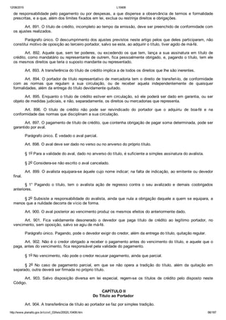12/08/2015 L10406
http://www.planalto.gov.br/ccivil_03/leis/2002/L10406.htm 66/187
de responsabilidade pelo pagamento ou por despesas, a que dispense a observância de termos e formalidade
prescritas, e a que, além dos limites fixados em lei, exclua ou restrinja direitos e obrigações.
Art. 891. O título de crédito, incompleto ao tempo da emissão, deve ser preenchido de conformidade com
os ajustes realizados.
Parágrafo único. O descumprimento dos ajustes previstos neste artigo pelos que deles participaram, não
constitui motivo de oposição ao terceiro portador, salvo se este, ao adquirir o título, tiver agido de má­fé.
Art. 892. Aquele que, sem ter poderes, ou excedendo os que  tem,  lança  a  sua  assinatura  em  título  de
crédito, como mandatário ou representante de outrem, fica pessoalmente obrigado, e, pagando o título, tem ele
os mesmos direitos que teria o suposto mandante ou representado.
Art. 893. A transferência do título de crédito implica a de todos os direitos que lhe são inerentes.
Art. 894. O portador de título representativo de mercadoria tem o direito de transferi­lo, de conformidade
com  as  normas  que  regulam  a  sua  circulação,  ou  de  receber  aquela  independentemente  de  quaisquer
formalidades, além da entrega do título devidamente quitado.
Art. 895. Enquanto o título de crédito estiver em circulação, só ele poderá ser dado em garantia, ou ser
objeto de medidas judiciais, e não, separadamente, os direitos ou mercadorias que representa.
Art.  896.  O  título  de  crédito  não  pode  ser  reivindicado  do  portador  que  o  adquiriu  de  boa­fé  e  na
conformidade das normas que disciplinam a sua circulação.
Art. 897. O pagamento de título de crédito, que contenha obrigação de pagar soma determinada, pode ser
garantido por aval.
Parágrafo único. É vedado o aval parcial.
Art. 898. O aval deve ser dado no verso ou no anverso do próprio título.
§ 1o Para a validade do aval, dado no anverso do título, é suficiente a simples assinatura do avalista.
§ 2o Considera­se não escrito o aval cancelado.
Art. 899. O avalista equipara­se àquele cujo nome indicar; na falta de indicação, ao emitente ou devedor
final.
§  1°  Pagando  o  título,  tem  o  avalista  ação  de  regresso  contra  o  seu  avalizado  e  demais  coobrigados
anteriores.
§ 2o Subsiste a responsabilidade do avalista, ainda que nula a obrigação daquele a quem se equipara, a
menos que a nulidade decorra de vício de forma.
Art. 900. O aval posterior ao vencimento produz os mesmos efeitos do anteriormente dado.
Art.  901.  Fica  validamente  desonerado  o  devedor  que  paga  título  de  crédito  ao  legítimo  portador,  no
vencimento, sem oposição, salvo se agiu de má­fé.
Parágrafo único. Pagando, pode o devedor exigir do credor, além da entrega do título, quitação regular.
Art. 902. Não é o credor obrigado a receber o pagamento antes do vencimento do título, e aquele que o
paga, antes do vencimento, fica responsável pela validade do pagamento.
§ 1o No vencimento, não pode o credor recusar pagamento, ainda que parcial.
§  2o  No  caso  de  pagamento  parcial,  em  que  se  não  opera  a  tradição  do  título,  além  da  quitação  em
separado, outra deverá ser firmada no próprio título.
Art.  903.  Salvo  disposição  diversa  em  lei  especial,  regem­se  os  títulos  de  crédito  pelo  disposto  neste
Código.
 CAPÍTULO II
Do Título ao Portador
Art. 904. A transferência de título ao portador se faz por simples tradição.
 