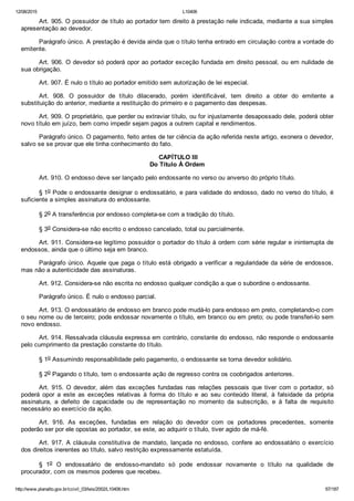 12/08/2015 L10406
http://www.planalto.gov.br/ccivil_03/leis/2002/L10406.htm 67/187
Art. 905. O possuidor de título ao portador tem direito à prestação nele indicada, mediante a sua simples
apresentação ao devedor.
Parágrafo único. A prestação é devida ainda que o título tenha entrado em circulação contra a vontade do
emitente.
Art. 906. O devedor só poderá opor ao portador exceção fundada em direito pessoal, ou em nulidade de
sua obrigação.
Art. 907. É nulo o título ao portador emitido sem autorização de lei especial.
Art.  908.  O  possuidor  de  título  dilacerado,  porém  identificável,  tem  direito  a  obter  do  emitente  a
substituição do anterior, mediante a restituição do primeiro e o pagamento das despesas.
Art. 909. O proprietário, que perder ou extraviar título, ou for injustamente desapossado dele, poderá obter
novo título em juízo, bem como impedir sejam pagos a outrem capital e rendimentos.
Parágrafo único. O pagamento, feito antes de ter ciência da ação referida neste artigo, exonera o devedor,
salvo se se provar que ele tinha conhecimento do fato.
 CAPÍTULO III
Do Título À Ordem
Art. 910. O endosso deve ser lançado pelo endossante no verso ou anverso do próprio título.
§ 1o Pode o endossante designar o endossatário, e para validade do endosso, dado no verso do título, é
suficiente a simples assinatura do endossante.
§ 2o A transferência por endosso completa­se com a tradição do título.
§ 3o Considera­se não escrito o endosso cancelado, total ou parcialmente.
Art. 911. Considera­se legítimo possuidor o portador do título à ordem com série regular e ininterrupta de
endossos, ainda que o último seja em branco.
Parágrafo único. Aquele que paga o título está obrigado a verificar a regularidade da série de endossos,
mas não a autenticidade das assinaturas.
Art. 912. Considera­se não escrita no endosso qualquer condição a que o subordine o endossante.
Parágrafo único. É nulo o endosso parcial.
Art. 913. O endossatário de endosso em branco pode mudá­lo para endosso em preto, completando­o com
o seu nome ou de terceiro; pode endossar novamente o título, em branco ou em preto; ou pode transferi­lo sem
novo endosso.
Art. 914. Ressalvada cláusula expressa em contrário, constante do endosso, não responde o endossante
pelo cumprimento da prestação constante do título.
§ 1o Assumindo responsabilidade pelo pagamento, o endossante se torna devedor solidário.
§ 2o Pagando o título, tem o endossante ação de regresso contra os coobrigados anteriores.
Art. 915. O devedor, além das exceções fundadas nas relações  pessoais  que  tiver  com  o  portador,  só
poderá  opor  a  este  as  exceções  relativas  à  forma  do  título  e  ao  seu  conteúdo  literal,  à  falsidade  da  própria
assinatura,  a  defeito  de  capacidade  ou  de  representação  no  momento  da  subscrição,  e  à  falta  de  requisito
necessário ao exercício da ação.
Art.  916.  As  exceções,  fundadas  em  relação  do  devedor  com  os  portadores  precedentes,  somente
poderão ser por ele opostas ao portador, se este, ao adquirir o título, tiver agido de má­fé.
Art. 917. A cláusula constitutiva de mandato, lançada no endosso,  confere  ao  endossatário  o  exercício
dos direitos inerentes ao título, salvo restrição expressamente estatuída.
§  1o  O  endossatário  de  endosso­mandato  só  pode  endossar  novamente  o  título  na  qualidade  de
procurador, com os mesmos poderes que recebeu.
 