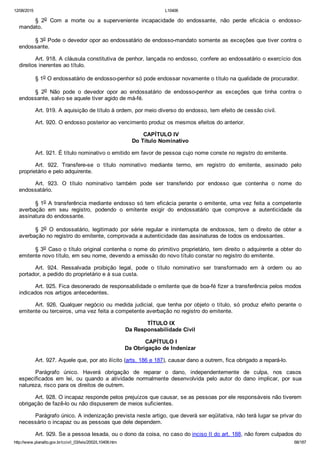 12/08/2015 L10406
http://www.planalto.gov.br/ccivil_03/leis/2002/L10406.htm 68/187
§  2o  Com  a  morte  ou  a  superveniente  incapacidade  do  endossante,  não  perde  eficácia  o  endosso­
mandato.
§ 3o Pode o devedor opor ao endossatário de endosso­mandato somente as exceções que tiver contra o
endossante.
Art. 918. A cláusula constitutiva de penhor, lançada no endosso, confere ao endossatário o exercício dos
direitos inerentes ao título.
§ 1o O endossatário de endosso­penhor só pode endossar novamente o título na qualidade de procurador.
§  2o  Não  pode  o  devedor  opor  ao  endossatário  de  endosso­penhor  as  exceções  que  tinha  contra  o
endossante, salvo se aquele tiver agido de má­fé.
Art. 919. A aquisição de título à ordem, por meio diverso do endosso, tem efeito de cessão civil.
Art. 920. O endosso posterior ao vencimento produz os mesmos efeitos do anterior.
 CAPÍTULO IV
Do Título Nominativo
Art. 921. É título nominativo o emitido em favor de pessoa cujo nome conste no registro do emitente.
Art.  922.  Transfere­se  o  título  nominativo  mediante  termo,  em  registro  do  emitente,  assinado  pelo
proprietário e pelo adquirente.
Art.  923.  O  título  nominativo  também  pode  ser  transferido  por  endosso  que  contenha  o  nome  do
endossatário.
§ 1o A transferência mediante endosso só tem eficácia perante o emitente, uma vez feita a competente
averbação  em  seu  registro,  podendo  o  emitente  exigir  do  endossatário  que  comprove  a  autenticidade  da
assinatura do endossante.
§  2o  O  endossatário,  legitimado  por  série  regular  e  ininterrupta  de  endossos,  tem  o  direito  de  obter  a
averbação no registro do emitente, comprovada a autenticidade das assinaturas de todos os endossantes.
§ 3o Caso o título original contenha o nome do primitivo proprietário, tem direito o adquirente a obter do
emitente novo título, em seu nome, devendo a emissão do novo título constar no registro do emitente.
Art.  924.  Ressalvada  proibição  legal,  pode  o  título  nominativo  ser  transformado  em  à  ordem  ou  ao
portador, a pedido do proprietário e à sua custa.
Art. 925. Fica desonerado de responsabilidade o emitente que de boa­fé fizer a transferência pelos modos
indicados nos artigos antecedentes.
Art. 926. Qualquer negócio ou medida judicial, que tenha por  objeto  o  título,  só  produz  efeito  perante  o
emitente ou terceiros, uma vez feita a competente averbação no registro do emitente.
 TÍTULO IX
Da Responsabilidade Civil
 CAPÍTULO I
Da Obrigação de Indenizar
Art. 927. Aquele que, por ato ilícito (arts. 186 e 187), causar dano a outrem, fica obrigado a repará­lo.
Parágrafo  único.  Haverá  obrigação  de  reparar  o  dano,  independentemente  de  culpa,  nos  casos
especificados  em  lei,  ou  quando  a  atividade  normalmente  desenvolvida  pelo  autor  do  dano  implicar,  por  sua
natureza, risco para os direitos de outrem.
Art. 928. O incapaz responde pelos prejuízos que causar, se as pessoas por ele responsáveis não tiverem
obrigação de fazê­lo ou não dispuserem de meios suficientes.
Parágrafo único. A indenização prevista neste artigo, que deverá ser eqüitativa, não terá lugar se privar do
necessário o incapaz ou as pessoas que dele dependem.
Art. 929. Se a pessoa lesada, ou o dono da coisa, no caso do inciso II do art. 188, não forem culpados do
 