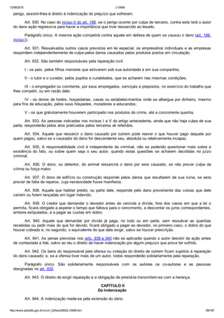 12/08/2015 L10406
http://www.planalto.gov.br/ccivil_03/leis/2002/L10406.htm 69/187
perigo, assistir­lhes­á direito à indenização do prejuízo que sofreram.
Art. 930. No caso do inciso II do art. 188, se o perigo ocorrer por culpa de terceiro, contra este terá o autor
do dano ação regressiva para haver a importância que tiver ressarcido ao lesado.
Parágrafo único. A mesma ação competirá contra aquele em defesa de quem se causou o dano (art. 188,
inciso I).
Art. 931. Ressalvados outros casos previstos em lei especial, os empresários individuais e as empresas
respondem independentemente de culpa pelos danos causados pelos produtos postos em circulação.
Art. 932. São também responsáveis pela reparação civil:
I ­ os pais, pelos filhos menores que estiverem sob sua autoridade e em sua companhia;
II ­ o tutor e o curador, pelos pupilos e curatelados, que se acharem nas mesmas condições;
III ­ o empregador ou comitente, por seus empregados, serviçais e prepostos, no exercício do trabalho que
lhes competir, ou em razão dele;
IV ­ os donos de hotéis, hospedarias, casas ou estabelecimentos onde se albergue por dinheiro, mesmo
para fins de educação, pelos seus hóspedes, moradores e educandos;
V ­ os que gratuitamente houverem participado nos produtos do crime, até a concorrente quantia.
Art. 933. As pessoas indicadas nos incisos I a V do artigo antecedente, ainda que não haja culpa de sua
parte, responderão pelos atos praticados pelos terceiros ali referidos.
Art.  934.  Aquele  que  ressarcir  o  dano  causado  por  outrem  pode  reaver  o  que  houver  pago  daquele  por
quem pagou, salvo se o causador do dano for descendente seu, absoluta ou relativamente incapaz.
Art.  935.  A  responsabilidade  civil  é  independente  da  criminal,  não  se  podendo  questionar  mais  sobre  a
existência  do  fato,  ou  sobre  quem  seja  o  seu  autor,  quando  estas  questões  se  acharem  decididas  no  juízo
criminal.
Art.  936.  O  dono,  ou  detentor,  do  animal  ressarcirá  o  dano  por  este  causado,  se  não  provar  culpa  da
vítima ou força maior.
Art. 937. O dono de edifício ou construção responde pelos danos que resultarem de sua ruína, se esta
provier de falta de reparos, cuja necessidade fosse manifesta.
Art. 938. Aquele que habitar prédio, ou parte dele, responde pelo dano proveniente das coisas que dele
caírem ou forem lançadas em lugar indevido.
Art.  939.  O  credor  que  demandar  o  devedor  antes  de  vencida  a  dívida,  fora  dos  casos  em  que  a  lei  o
permita, ficará obrigado a esperar o tempo que faltava para o vencimento, a descontar os juros correspondentes,
embora estipulados, e a pagar as custas em dobro.
Art.  940.  Aquele  que  demandar  por  dívida  já  paga,  no  todo  ou  em  parte,  sem  ressalvar  as  quantias
recebidas ou pedir mais do que for devido, ficará obrigado a pagar ao devedor, no primeiro caso, o dobro do que
houver cobrado e, no segundo, o equivalente do que dele exigir, salvo se houver prescrição.
Art. 941. As penas previstas nos arts. 939 e 940 não se aplicarão quando o autor desistir da ação antes
de contestada a lide, salvo ao réu o direito de haver indenização por algum prejuízo que prove ter sofrido.
Art. 942. Os bens do responsável pela ofensa ou violação do direito de outrem ficam sujeitos à reparação
do dano causado; e, se a ofensa tiver mais de um autor, todos responderão solidariamente pela reparação.
Parágrafo  único.  São  solidariamente  responsáveis  com  os  autores  os  co­autores  e  as  pessoas
designadas no art. 932.
Art. 943. O direito de exigir reparação e a obrigação de prestá­la transmitem­se com a herança.
 CAPÍTULO II
Da Indenização
Art. 944. A indenização mede­se pela extensão do dano.
 