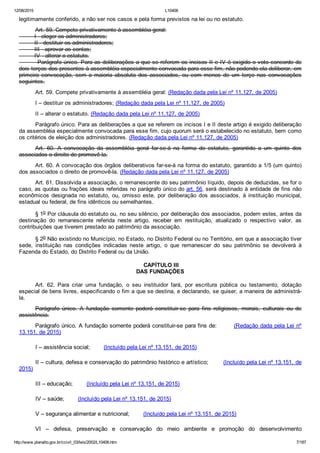 12/08/2015 L10406
http://www.planalto.gov.br/ccivil_03/leis/2002/L10406.htm 7/187
legitimamente conferido, a não ser nos casos e pela forma previstos na lei ou no estatuto.
Art. 59. Compete privativamente à assembléia geral:
         I ­ eleger os administradores;
         II ­ destituir os administradores;
         III ­ aprovar as contas;
         IV ­ alterar o estatuto.
         Parágrafo único. Para as deliberações a que se referem os incisos II e IV é exigido o voto concorde de
dois terços dos presentes à assembléia especialmente convocada para esse fim, não podendo ela deliberar, em
primeira  convocação,  sem  a  maioria  absoluta  dos  associados,  ou  com  menos  de  um  terço  nas  convocações
seguintes.
Art. 59. Compete privativamente à assembléia geral: (Redação dada pela Lei nº 11.127, de 2005)
I – destituir os administradores; (Redação dada pela Lei nº 11.127, de 2005)
II – alterar o estatuto. (Redação dada pela Lei nº 11.127, de 2005)
Parágrafo único. Para as deliberações a que se referem os incisos I e II deste artigo é exigido deliberação
da assembléia especialmente convocada para esse fim, cujo quorum será o estabelecido no estatuto, bem como
os critérios de eleição dos administradores. (Redação dada pela Lei nº 11.127, de 2005)
Art.  60.  A  convocação  da  assembléia  geral  far­se­á  na  forma  do  estatuto,  garantido  a  um  quinto  dos
associados o direito de promovê­la.
Art. 60. A convocação dos órgãos deliberativos far­se­á na forma do estatuto, garantido a 1/5 (um quinto)
dos associados o direito de promovê­la. (Redação dada pela Lei nº 11.127, de 2005)
Art. 61. Dissolvida a associação, o remanescente do seu patrimônio líquido, depois de deduzidas, se for o
caso, as quotas ou frações ideais referidas no parágrafo único do art. 56, será destinado à entidade de fins não
econômicos  designada  no  estatuto,  ou,  omisso  este,  por  deliberação  dos  associados,  à  instituição  municipal,
estadual ou federal, de fins idênticos ou semelhantes.
§ 1o Por cláusula do estatuto ou, no seu silêncio, por deliberação dos associados, podem estes, antes da
destinação  do  remanescente  referida  neste  artigo,  receber  em  restituição,  atualizado  o  respectivo  valor,  as
contribuições que tiverem prestado ao patrimônio da associação.
§ 2o Não existindo no Município, no Estado, no Distrito Federal ou no Território, em que a associação tiver
sede,  instituição  nas  condições  indicadas  neste  artigo,  o  que  remanescer  do  seu  patrimônio  se  devolverá  à
Fazenda do Estado, do Distrito Federal ou da União.
 CAPÍTULO III
DAS FUNDAÇÕES
Art.  62.  Para  criar  uma  fundação,  o  seu  instituidor  fará,  por  escritura  pública  ou  testamento,  dotação
especial de bens livres, especificando o fim a que se destina, e declarando, se quiser, a maneira de administrá­
la.
Parágrafo  único.  A  fundação  somente  poderá  constituir­se  para  fins  religiosos,  morais,  culturais  ou  de
assistência.
Parágrafo único. A fundação somente poderá constituir­se para fins de:        (Redação dada pela Lei nº
13.151, de 2015)
I – assistência social;        (Incluído pela Lei nº 13.151, de 2015)
II – cultura, defesa e conservação do patrimônio histórico e artístico;        (Incluído pela Lei nº 13.151, de
2015)
III – educação;        (Incluído pela Lei nº 13.151, de 2015)
IV – saúde;        (Incluído pela Lei nº 13.151, de 2015)
V – segurança alimentar e nutricional;        (Incluído pela Lei nº 13.151, de 2015)
VI  –  defesa,  preservação  e  conservação  do  meio  ambiente  e  promoção  do  desenvolvimento
 