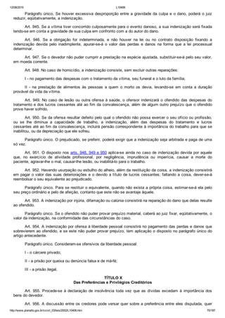 12/08/2015 L10406
http://www.planalto.gov.br/ccivil_03/leis/2002/L10406.htm 70/187
Parágrafo único. Se houver excessiva desproporção entre a gravidade da culpa e o dano,  poderá  o  juiz
reduzir, eqüitativamente, a indenização.
Art. 945. Se a vítima tiver concorrido culposamente para o evento danoso, a sua indenização será fixada
tendo­se em conta a gravidade de sua culpa em confronto com a do autor do dano.
Art.  946.  Se  a  obrigação  for  indeterminada,  e  não  houver  na  lei  ou  no  contrato  disposição  fixando  a
indenização  devida  pelo  inadimplente,  apurar­se­á  o  valor  das  perdas  e  danos  na  forma  que  a  lei  processual
determinar.
Art. 947. Se o devedor não puder cumprir a prestação na espécie ajustada, substituir­se­á pelo seu valor,
em moeda corrente.
Art. 948. No caso de homicídio, a indenização consiste, sem excluir outras reparações:
I ­ no pagamento das despesas com o tratamento da vítima, seu funeral e o luto da família;
II  ­  na  prestação  de  alimentos  às  pessoas  a  quem  o  morto  os  devia,  levando­se  em  conta  a  duração
provável da vida da vítima.
Art. 949. No caso de lesão ou outra ofensa à saúde, o ofensor  indenizará  o  ofendido  das  despesas  do
tratamento e dos lucros cessantes até ao fim da convalescença, além de algum outro prejuízo que o ofendido
prove haver sofrido.
Art. 950. Se da ofensa resultar defeito pelo qual o ofendido não possa exercer o seu ofício ou profissão,
ou  se  lhe  diminua  a  capacidade  de  trabalho,  a  indenização,  além  das  despesas  do  tratamento  e  lucros
cessantes até ao fim da convalescença, incluirá pensão correspondente à importância do trabalho para que se
inabilitou, ou da depreciação que ele sofreu.
Parágrafo único. O prejudicado, se preferir, poderá exigir que a indenização seja arbitrada e paga de uma
só vez.
Art. 951. O disposto nos arts. 948, 949 e 950 aplica­se ainda no caso de indenização devida por aquele
que,  no  exercício  de  atividade  profissional,  por  negligência,  imprudência  ou  imperícia,  causar  a  morte  do
paciente, agravar­lhe o mal, causar­lhe lesão, ou inabilitá­lo para o trabalho.
Art. 952. Havendo usurpação ou esbulho do alheio, além da restituição da coisa, a indenização consistirá
em pagar o valor das suas deteriorações e o devido a título de lucros cessantes; faltando a coisa, dever­se­á
reembolsar o seu equivalente ao prejudicado.
Parágrafo único. Para se restituir o equivalente, quando não exista a própria coisa, estimar­se­á ela pelo
seu preço ordinário e pelo de afeição, contanto que este não se avantaje àquele.
Art. 953. A indenização por injúria, difamação ou calúnia consistirá na reparação do dano que delas resulte
ao ofendido.
Parágrafo único. Se o ofendido não puder provar prejuízo material, caberá ao juiz fixar, eqüitativamente, o
valor da indenização, na conformidade das circunstâncias do caso.
Art. 954. A indenização por ofensa à liberdade pessoal consistirá no pagamento das perdas e danos que
sobrevierem ao ofendido, e se este não puder provar prejuízo, tem aplicação o disposto no parágrafo único do
artigo antecedente.
Parágrafo único. Consideram­se ofensivos da liberdade pessoal:
I ­ o cárcere privado;
II ­ a prisão por queixa ou denúncia falsa e de má­fé;
III ­ a prisão ilegal.
 TÍTULO X
Das Preferências e Privilégios Creditórios
Art.  955.  Procede­se  à  declaração  de  insolvência  toda  vez  que  as  dívidas  excedam  à  importância  dos
bens do devedor.
Art. 956. A discussão entre os credores pode versar quer sobre a preferência entre eles disputada, quer
 
