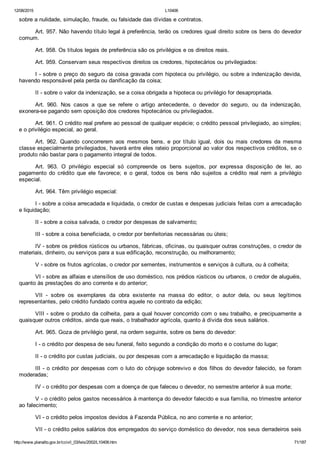 12/08/2015 L10406
http://www.planalto.gov.br/ccivil_03/leis/2002/L10406.htm 71/187
sobre a nulidade, simulação, fraude, ou falsidade das dívidas e contratos.
Art. 957. Não havendo título legal à preferência, terão os credores igual direito sobre os bens do devedor
comum.
Art. 958. Os títulos legais de preferência são os privilégios e os direitos reais.
Art. 959. Conservam seus respectivos direitos os credores, hipotecários ou privilegiados:
I ­ sobre o preço do seguro da coisa gravada com hipoteca ou privilégio, ou sobre a indenização devida,
havendo responsável pela perda ou danificação da coisa;
II ­ sobre o valor da indenização, se a coisa obrigada a hipoteca ou privilégio for desapropriada.
Art.  960.  Nos  casos  a  que  se  refere  o  artigo  antecedente,  o  devedor  do  seguro,  ou  da  indenização,
exonera­se pagando sem oposição dos credores hipotecários ou privilegiados.
Art. 961. O crédito real prefere ao pessoal de qualquer espécie; o crédito pessoal privilegiado, ao simples;
e o privilégio especial, ao geral.
Art.  962.  Quando  concorrerem  aos  mesmos  bens,  e  por  título  igual,  dois  ou  mais  credores  da  mesma
classe especialmente privilegiados, haverá entre eles rateio proporcional ao valor dos respectivos créditos, se o
produto não bastar para o pagamento integral de todos.
Art.  963.  O  privilégio  especial  só  compreende  os  bens  sujeitos,  por  expressa  disposição  de  lei,  ao
pagamento  do  crédito  que  ele  favorece;  e  o  geral,  todos  os  bens  não  sujeitos  a  crédito  real  nem  a  privilégio
especial.
Art. 964. Têm privilégio especial:
I ­ sobre a coisa arrecadada e liquidada, o credor de custas e despesas judiciais feitas com a arrecadação
e liquidação;
II ­ sobre a coisa salvada, o credor por despesas de salvamento;
III ­ sobre a coisa beneficiada, o credor por benfeitorias necessárias ou úteis;
IV ­ sobre os prédios rústicos ou urbanos, fábricas, oficinas, ou quaisquer outras construções, o credor de
materiais, dinheiro, ou serviços para a sua edificação, reconstrução, ou melhoramento;
V ­ sobre os frutos agrícolas, o credor por sementes, instrumentos e serviços à cultura, ou à colheita;
VI ­ sobre as alfaias e utensílios de uso doméstico, nos prédios rústicos ou urbanos, o credor de aluguéis,
quanto às prestações do ano corrente e do anterior;
VII  ­  sobre  os  exemplares  da  obra  existente  na  massa  do  editor,  o  autor  dela,  ou  seus  legítimos
representantes, pelo crédito fundado contra aquele no contrato da edição;
VIII ­ sobre o produto da colheita, para a qual houver concorrido com o seu trabalho, e precipuamente a
quaisquer outros créditos, ainda que reais, o trabalhador agrícola, quanto à dívida dos seus salários.
Art. 965. Goza de privilégio geral, na ordem seguinte, sobre os bens do devedor:
I ­ o crédito por despesa de seu funeral, feito segundo a condição do morto e o costume do lugar;
II ­ o crédito por custas judiciais, ou por despesas com a arrecadação e liquidação da massa;
III ­ o crédito por despesas com o luto do cônjuge sobrevivo e dos filhos do devedor falecido, se foram
moderadas;
IV ­ o crédito por despesas com a doença de que faleceu o devedor, no semestre anterior à sua morte;
V ­ o crédito pelos gastos necessários à mantença do devedor falecido e sua família, no trimestre anterior
ao falecimento;
VI ­ o crédito pelos impostos devidos à Fazenda Pública, no ano corrente e no anterior;
VII ­ o crédito pelos salários dos empregados do serviço doméstico do devedor, nos seus derradeiros seis
 