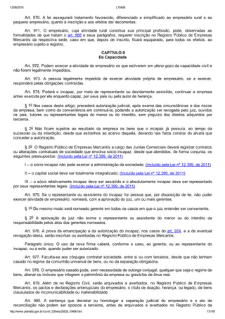 12/08/2015 L10406
http://www.planalto.gov.br/ccivil_03/leis/2002/L10406.htm 73/187
Art.  970.  A  lei  assegurará  tratamento  favorecido,  diferenciado  e  simplificado  ao  empresário  rural  e  ao
pequeno empresário, quanto à inscrição e aos efeitos daí decorrentes.
Art.  971.  O  empresário,  cuja  atividade  rural  constitua  sua  principal  profissão,  pode,  observadas  as
formalidades de que tratam o art. 968 e seus parágrafos, requerer inscrição no Registro Público de Empresas
Mercantis  da  respectiva  sede,  caso  em  que,  depois  de  inscrito,  ficará  equiparado,  para  todos  os  efeitos,  ao
empresário sujeito a registro.
 CAPÍTULO II
Da Capacidade
Art. 972. Podem exercer a atividade de empresário os que estiverem em pleno gozo da capacidade civil e
não forem legalmente impedidos.
Art.  973.  A  pessoa  legalmente  impedida  de  exercer  atividade  própria  de  empresário,  se  a  exercer,
responderá pelas obrigações contraídas.
Art.  974.  Poderá  o  incapaz,  por  meio  de  representante  ou  devidamente  assistido,  continuar  a  empresa
antes exercida por ele enquanto capaz, por seus pais ou pelo autor de herança.
§ 1o Nos casos deste artigo, precederá autorização judicial, após exame das circunstâncias e dos riscos
da empresa, bem como da conveniência em continuá­la, podendo a autorização ser revogada pelo juiz, ouvidos
os  pais,  tutores  ou  representantes  legais  do  menor  ou  do  interdito,  sem  prejuízo  dos  direitos  adquiridos  por
terceiros.
§  2o  Não  ficam  sujeitos  ao  resultado  da  empresa  os  bens  que  o  incapaz  já  possuía,  ao  tempo  da
sucessão ou da interdição, desde que estranhos ao acervo daquela, devendo tais fatos constar do alvará que
conceder a autorização.
§ 3o  O Registro Público de Empresas Mercantis a cargo das Juntas Comerciais deverá registrar contratos
ou alterações contratuais de sociedade que envolva sócio incapaz, desde que atendidos, de forma conjunta, os
seguintes pressupostos: (Incluído pela Lei nº 12.399, de 2011)
I – o sócio incapaz não pode exercer a administração da sociedade; (Incluído pela Lei nº 12.399, de 2011)
II – o capital social deve ser totalmente integralizado; (Incluído pela Lei nº 12.399, de 2011)
III – o sócio relativamente incapaz deve ser assistido e o absolutamente incapaz deve ser representado
por seus representantes legais. (Incluído pela Lei nº 12.399, de 2011)
Art. 975. Se o representante ou assistente do incapaz for pessoa que, por disposição de lei, não puder
exercer atividade de empresário, nomeará, com a aprovação do juiz, um ou mais gerentes.
§ 1o Do mesmo modo será nomeado gerente em todos os casos em que o juiz entender ser conveniente.
§  2o  A  aprovação  do  juiz  não  exime  o  representante  ou  assistente  do  menor  ou  do  interdito  da
responsabilidade pelos atos dos gerentes nomeados.
Art. 976. A prova da emancipação e da autorização do incapaz, nos casos do art. 974, e a de eventual
revogação desta, serão inscritas ou averbadas no Registro Público de Empresas Mercantis.
Parágrafo  único.  O  uso  da  nova  firma  caberá,  conforme  o  caso,  ao  gerente;  ou  ao  representante  do
incapaz; ou a este, quando puder ser autorizado.
Art. 977. Faculta­se aos cônjuges contratar sociedade, entre si ou com terceiros, desde que não tenham
casado no regime da comunhão universal de bens, ou no da separação obrigatória.
Art. 978. O empresário casado pode, sem necessidade de outorga conjugal, qualquer que seja o regime de
bens, alienar os imóveis que integrem o patrimônio da empresa ou gravá­los de ônus real.
Art.  979.  Além  de  no  Registro  Civil,  serão  arquivados  e  averbados,  no  Registro  Público  de  Empresas
Mercantis, os pactos e declarações antenupciais do empresário, o título de doação, herança, ou legado, de bens
clausulados de incomunicabilidade ou inalienabilidade.
Art.  980.  A  sentença  que  decretar  ou  homologar  a  separação  judicial  do  empresário  e  o  ato  de
reconciliação  não  podem  ser  opostos  a  terceiros,  antes  de  arquivados  e  averbados  no  Registro  Público  de
 