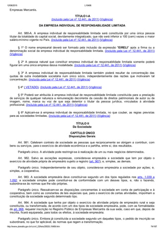 12/08/2015 L10406
http://www.planalto.gov.br/ccivil_03/leis/2002/L10406.htm 74/187
Empresas Mercantis.
 TÍTULO I­A
(Incluído pela Lei nº 12.441, de 2011) (Vigência)
DA EMPRESA INDIVIDUAL DE RESPONSABILIDADE LIMITADA
Art.  980­A.  A  empresa  individual  de  responsabilidade  limitada  será  constituída  por  uma  única  pessoa
titular da totalidade do capital social, devidamente integralizado, que não será inferior a 100 (cem) vezes o maior
salário­mínimo vigente no País. (Incluído pela Lei nº 12.441, de 2011) (Vigência)
§  1º  O  nome  empresarial  deverá  ser  formado  pela  inclusão  da  expressão  "EIRELI"  após  a  firma  ou  a
denominação social da empresa individual de responsabilidade limitada. (Incluído pela  Lei  nº  12.441,  de  2011)
(Vigência)
§  2º  A  pessoa  natural  que  constituir  empresa  individual  de  responsabilidade  limitada  somente  poderá
figurar em uma única empresa dessa modalidade. (Incluído pela Lei nº 12.441, de 2011) (Vigência)
§  3º  A  empresa  individual  de  responsabilidade  limitada  também  poderá  resultar  da  concentração  das
quotas  de  outra  modalidade  societária  num  único  sócio,  independentemente  das  razões  que  motivaram  tal
concentração. (Incluído pela Lei nº 12.441, de 2011) (Vigência)
§ 4º ( VETADO). (Incluído pela Lei nº 12.441, de 2011) (Vigência)
§ 5º Poderá ser atribuída à empresa individual de responsabilidade limitada constituída para a prestação
de serviços de qualquer natureza a remuneração decorrente da cessão de direitos patrimoniais de autor ou de
imagem,  nome,  marca  ou  voz  de  que  seja  detentor  o  titular  da  pessoa  jurídica,  vinculados  à  atividade
profissional. (Incluído pela Lei nº 12.441, de 2011) (Vigência)
§  6º  Aplicam­se  à  empresa  individual  de  responsabilidade  limitada,  no  que  couber,  as  regras  previstas
para as sociedades limitadas. (Incluído pela Lei nº 12.441, de 2011) (Vigência)
 TÍTULO II
Da Sociedade
 CAPÍTULO ÚNICO
Disposições Gerais
Art. 981. Celebram contrato de sociedade as pessoas que reciprocamente  se  obrigam  a  contribuir,  com
bens ou serviços, para o exercício de atividade econômica e a partilha, entre si, dos resultados.
Parágrafo único. A atividade pode restringir­se à realização de um ou mais negócios determinados.
Art.  982.  Salvo  as  exceções  expressas,  considera­se  empresária  a  sociedade  que  tem  por  objeto  o
exercício de atividade própria de empresário sujeito a registro (art. 967); e, simples, as demais.
Parágrafo  único.  Independentemente  de  seu  objeto,  considera­se  empresária  a  sociedade  por  ações;  e,
simples, a cooperativa.
Art.  983.  A  sociedade  empresária  deve  constituir­se  segundo um dos tipos regulados nos arts.  1.039  a
1.092;  a  sociedade  simples  pode  constituir­se  de  conformidade  com  um  desses  tipos,  e,  não  o  fazendo,
subordina­se às normas que lhe são próprias.
Parágrafo único. Ressalvam­se as disposições concernentes à sociedade em conta de participação e à
cooperativa, bem como as constantes de leis especiais que, para o exercício de certas atividades, imponham a
constituição da sociedade segundo determinado tipo.
Art.  984.  A  sociedade  que  tenha  por  objeto  o  exercício  de  atividade  própria  de  empresário  rural  e  seja
constituída, ou transformada, de acordo com um dos tipos de sociedade empresária, pode, com as formalidades
do art. 968, requerer inscrição no Registro Público de Empresas Mercantis da sua sede, caso em que, depois de
inscrita, ficará equiparada, para todos os efeitos, à sociedade empresária.
Parágrafo único. Embora já constituída a sociedade segundo um daqueles tipos, o pedido de inscrição se
subordinará, no que for aplicável, às normas que regem a transformação.
 