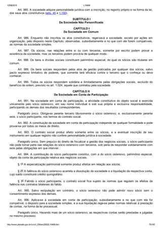 12/08/2015 L10406
http://www.planalto.gov.br/ccivil_03/leis/2002/L10406.htm 75/187
Art. 985. A sociedade adquire personalidade jurídica com a inscrição, no registro próprio e na forma da lei,
dos seus atos constitutivos (arts. 45 e 1.150).
 SUBTÍTULO I
Da Sociedade Não Personificada
 CAPÍTULO I
Da Sociedade em Comum
Art.  986.  Enquanto  não  inscritos  os  atos  constitutivos,  reger­se­á  a  sociedade,  exceto  por  ações  em
organização, pelo disposto neste Capítulo, observadas, subsidiariamente e no que com ele forem compatíveis,
as normas da sociedade simples.
Art.  987.  Os  sócios,  nas  relações  entre  si  ou  com  terceiros,  somente  por  escrito  podem  provar  a
existência da sociedade, mas os terceiros podem prová­la de qualquer modo.
Art. 988. Os bens e dívidas sociais constituem patrimônio especial, do qual os sócios são titulares em
comum.
Art.  989.  Os  bens  sociais  respondem  pelos  atos  de  gestão  praticados  por  qualquer  dos  sócios,  salvo
pacto  expresso  limitativo  de  poderes,  que  somente  terá  eficácia  contra  o  terceiro  que  o  conheça  ou  deva
conhecer.
Art.  990.  Todos  os  sócios  respondem  solidária  e  ilimitadamente  pelas  obrigações  sociais,  excluído  do
benefício de ordem, previsto no art. 1.024, aquele que contratou pela sociedade.
 CAPÍTULO II 
Da Sociedade em Conta de Participação
Art.  991.  Na  sociedade  em  conta  de  participação,  a  atividade  constitutiva  do  objeto  social  é  exercida
unicamente  pelo  sócio  ostensivo,  em  seu  nome  individual  e  sob  sua  própria  e  exclusiva  responsabilidade,
participando os demais dos resultados correspondentes.
Parágrafo  único.  Obriga­se  perante  terceiro  tão­somente  o  sócio  ostensivo;  e,  exclusivamente  perante
este, o sócio participante, nos termos do contrato social.
Art. 992. A constituição da sociedade em conta de participação independe de qualquer formalidade e pode
provar­se por todos os meios de direito.
Art.  993.  O  contrato  social  produz  efeito  somente  entre  os  sócios,  e  a  eventual  inscrição  de  seu
instrumento em qualquer registro não confere personalidade jurídica à sociedade.
Parágrafo único. Sem prejuízo do direito de fiscalizar a gestão dos negócios sociais, o sócio participante
não pode tomar parte nas relações do sócio ostensivo com terceiros, sob pena de responder solidariamente com
este pelas obrigações em que intervier.
Art.  994.  A  contribuição  do  sócio  participante  constitui,  com  a  do  sócio  ostensivo,  patrimônio  especial,
objeto da conta de participação relativa aos negócios sociais.
§ 1o A especialização patrimonial somente produz efeitos em relação aos sócios.
§ 2o A falência do sócio ostensivo acarreta a dissolução da sociedade e a liquidação da respectiva conta,
cujo saldo constituirá crédito quirografário.
§  3o  Falindo  o  sócio  participante,  o  contrato  social  fica  sujeito  às  normas  que  regulam  os  efeitos  da
falência nos contratos bilaterais do falido.
Art.  995.  Salvo  estipulação  em  contrário,  o  sócio  ostensivo  não  pode  admitir  novo  sócio  sem  o
consentimento expresso dos demais.
Art.  996.  Aplica­se  à  sociedade  em  conta  de  participação,  subsidiariamente  e  no  que  com  ela  for
compatível, o disposto para a sociedade simples, e a sua liquidação rege­se pelas normas relativas à prestação
de contas, na forma da lei processual.
Parágrafo único. Havendo mais de um sócio ostensivo, as respectivas contas serão prestadas e julgadas
no mesmo processo.
 