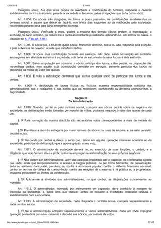 12/08/2015 L10406
http://www.planalto.gov.br/ccivil_03/leis/2002/L10406.htm 77/187
Parágrafo  único.  Até  dois  anos  depois  de  averbada  a  modificação  do  contrato,  responde  o  cedente
solidariamente com o cessionário, perante a sociedade e terceiros, pelas obrigações que tinha como sócio.
Art.  1.004.  Os  sócios  são  obrigados,  na  forma  e  prazo  previstos,  às  contribuições  estabelecidas  no
contrato  social,  e  aquele  que  deixar  de  fazê­lo,  nos  trinta  dias  seguintes  ao  da  notificação  pela  sociedade,
responderá perante esta pelo dano emergente da mora.
Parágrafo  único.  Verificada  a  mora,  poderá  a  maioria  dos  demais  sócios  preferir,  à  indenização,  a
exclusão do sócio remisso, ou reduzir­lhe a quota ao montante já realizado, aplicando­se, em ambos os casos, o
disposto no § 1o do art. 1.031.
Art. 1.005. O sócio que, a título de quota social, transmitir domínio, posse ou uso, responde pela evicção;
e pela solvência do devedor, aquele que transferir crédito.
Art.  1.006.  O  sócio,  cuja  contribuição  consista  em  serviços,  não  pode,  salvo  convenção  em  contrário,
empregar­se em atividade estranha à sociedade, sob pena de ser privado de seus lucros e dela excluído.
Art. 1.007. Salvo estipulação em contrário, o sócio participa dos lucros e das perdas, na proporção das
respectivas  quotas,  mas  aquele,  cuja  contribuição  consiste  em  serviços,  somente  participa  dos  lucros  na
proporção da média do valor das quotas.
Art.  1.008.  É  nula  a  estipulação  contratual  que  exclua  qualquer  sócio  de  participar  dos  lucros  e  das
perdas.
Art.  1.009.  A  distribuição  de  lucros  ilícitos  ou  fictícios  acarreta  responsabilidade  solidária  dos
administradores  que  a  realizarem  e  dos  sócios  que  os  receberem,  conhecendo  ou  devendo  conhecer­lhes  a
ilegitimidade.
 Seção III
Da Administração
Art.  1.010.  Quando,  por  lei  ou  pelo  contrato  social,  competir  aos  sócios  decidir  sobre  os  negócios  da
sociedade, as deliberações serão tomadas por maioria de votos, contados segundo o valor das quotas de cada
um.
§ 1o  Para  formação  da  maioria  absoluta  são  necessários  votos  correspondentes  a  mais  de  metade  do
capital.
§ 2o Prevalece a decisão sufragada por maior número de sócios no caso de empate, e, se este persistir,
decidirá o juiz.
§  3o  Responde  por  perdas  e  danos  o  sócio  que,  tendo  em  alguma  operação  interesse  contrário  ao  da
sociedade, participar da deliberação que a aprove graças a seu voto.
Art.  1.011.  O  administrador  da  sociedade  deverá  ter,  no  exercício  de  suas  funções,  o  cuidado  e  a
diligência que todo homem ativo e probo costuma empregar na administração de seus próprios negócios.
§ 1o Não podem ser administradores, além das pessoas impedidas por lei especial, os condenados a pena
que  vede,  ainda  que  temporariamente,  o  acesso  a  cargos  públicos;  ou  por  crime  falimentar,  de  prevaricação,
peita  ou  suborno,  concussão,  peculato;  ou  contra  a  economia  popular,  contra  o  sistema  financeiro  nacional,
contra  as  normas  de  defesa  da  concorrência,  contra  as  relações  de  consumo,  a  fé  pública  ou  a  propriedade,
enquanto perdurarem os efeitos da condenação.
§  2o  Aplicam­se  à  atividade  dos  administradores,  no  que  couber,  as  disposições  concernentes  ao
mandato.
Art.  1.012.  O  administrador,  nomeado  por  instrumento  em  separado,  deve  averbá­lo  à  margem  da
inscrição  da  sociedade,  e,  pelos  atos  que  praticar,  antes  de  requerer  a  averbação,  responde  pessoal  e
solidariamente com a sociedade.
Art.  1.013.  A  administração  da  sociedade,  nada  dispondo  o  contrato  social,  compete  separadamente  a
cada um dos sócios.
§  1o  Se  a  administração  competir  separadamente  a  vários  administradores,  cada  um  pode  impugnar
operação pretendida por outro, cabendo a decisão aos sócios, por maioria de votos.
 