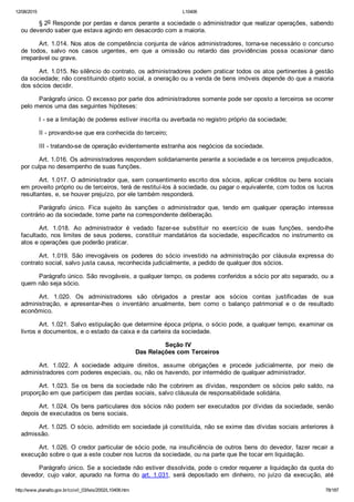 12/08/2015 L10406
http://www.planalto.gov.br/ccivil_03/leis/2002/L10406.htm 78/187
§ 2o Responde por perdas e danos perante a sociedade o administrador que realizar operações, sabendo
ou devendo saber que estava agindo em desacordo com a maioria.
Art. 1.014. Nos atos de competência conjunta de vários administradores, torna­se necessário o concurso
de  todos,  salvo  nos  casos  urgentes,  em  que  a  omissão  ou  retardo  das  providências  possa  ocasionar  dano
irreparável ou grave.
Art. 1.015. No silêncio do contrato, os administradores podem praticar todos os atos pertinentes à gestão
da sociedade; não constituindo objeto social, a oneração ou a venda de bens imóveis depende do que a maioria
dos sócios decidir.
Parágrafo único. O excesso por parte dos administradores somente pode ser oposto a terceiros se ocorrer
pelo menos uma das seguintes hipóteses:
I ­ se a limitação de poderes estiver inscrita ou averbada no registro próprio da sociedade;
II ­ provando­se que era conhecida do terceiro;
III ­ tratando­se de operação evidentemente estranha aos negócios da sociedade.
Art. 1.016. Os administradores respondem solidariamente perante a sociedade e os terceiros prejudicados,
por culpa no desempenho de suas funções.
Art. 1.017. O administrador que, sem consentimento escrito dos sócios, aplicar créditos ou bens sociais
em proveito próprio ou de terceiros, terá de restituí­los à sociedade, ou pagar o equivalente, com todos os lucros
resultantes, e, se houver prejuízo, por ele também responderá.
Parágrafo  único.  Fica  sujeito  às  sanções  o  administrador  que,  tendo  em  qualquer  operação  interesse
contrário ao da sociedade, tome parte na correspondente deliberação.
Art.  1.018.  Ao  administrador  é  vedado  fazer­se  substituir  no  exercício  de  suas  funções,  sendo­lhe
facultado, nos limites de seus poderes, constituir mandatários da sociedade, especificados no instrumento os
atos e operações que poderão praticar.
Art.  1.019.  São  irrevogáveis  os  poderes  do  sócio  investido  na  administração  por  cláusula  expressa  do
contrato social, salvo justa causa, reconhecida judicialmente, a pedido de qualquer dos sócios.
Parágrafo único. São revogáveis, a qualquer tempo, os poderes conferidos a sócio por ato separado, ou a
quem não seja sócio.
Art.  1.020.  Os  administradores  são  obrigados  a  prestar  aos  sócios  contas  justificadas  de  sua
administração,  e  apresentar­lhes  o  inventário  anualmente,  bem  como  o  balanço  patrimonial  e  o  de  resultado
econômico.
Art. 1.021. Salvo estipulação que determine época própria, o sócio pode, a qualquer tempo, examinar os
livros e documentos, e o estado da caixa e da carteira da sociedade.
 Seção IV
Das Relações com Terceiros
Art.  1.022.  A  sociedade  adquire  direitos,  assume  obrigações  e  procede  judicialmente,  por  meio  de
administradores com poderes especiais, ou, não os havendo, por intermédio de qualquer administrador.
Art. 1.023. Se os bens da sociedade não lhe cobrirem as dívidas,  respondem  os  sócios  pelo  saldo,  na
proporção em que participem das perdas sociais, salvo cláusula de responsabilidade solidária.
Art. 1.024. Os bens particulares dos sócios não podem ser executados por dívidas da sociedade, senão
depois de executados os bens sociais.
Art. 1.025. O sócio, admitido em sociedade já constituída, não se exime das dívidas sociais anteriores à
admissão.
Art. 1.026. O credor particular de sócio pode, na insuficiência de outros bens do devedor, fazer recair a
execução sobre o que a este couber nos lucros da sociedade, ou na parte que lhe tocar em liquidação.
Parágrafo único. Se a sociedade não estiver dissolvida, pode o credor requerer a liquidação da quota do
devedor,  cujo  valor,  apurado  na  forma  do  art. 1.031,  será  depositado  em  dinheiro,  no  juízo  da  execução,  até
 