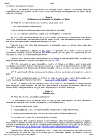 12/08/2015 L10406
http://www.planalto.gov.br/ccivil_03/leis/2002/L10406.htm 79/187
noventa dias após aquela liquidação.
Art. 1.027. Os herdeiros do cônjuge de sócio, ou o cônjuge do que se separou judicialmente, não podem
exigir desde logo a parte que lhes couber na quota social, mas concorrer à divisão periódica dos lucros, até que
se liquide a sociedade.
 Seção V
Da Resolução da Sociedade em Relação a um Sócio
Art. 1.028. No caso de morte de sócio, liquidar­se­á sua quota, salvo:
I ­ se o contrato dispuser diferentemente;
II ­ se os sócios remanescentes optarem pela dissolução da sociedade;
III ­ se, por acordo com os herdeiros, regular­se a substituição do sócio falecido.
Art. 1.029. Além dos casos previstos na lei ou no contrato, qualquer sócio pode retirar­se da sociedade;
se  de  prazo  indeterminado,  mediante  notificação  aos  demais  sócios,  com  antecedência  mínima  de  sessenta
dias; se de prazo determinado, provando judicialmente justa causa.
Parágrafo  único.  Nos  trinta  dias  subseqüentes  à  notificação,  podem  os  demais  sócios  optar  pela
dissolução da sociedade.
Art.  1.030.  Ressalvado  o  disposto  no  art.  1.004  e  seu  parágrafo  único,  pode  o  sócio  ser  excluído
judicialmente,  mediante  iniciativa  da  maioria  dos  demais  sócios,  por  falta  grave  no  cumprimento  de  suas
obrigações, ou, ainda, por incapacidade superveniente.
Parágrafo  único.  Será  de  pleno  direito  excluído  da  sociedade  o  sócio  declarado  falido,  ou  aquele  cuja
quota tenha sido liquidada nos termos do parágrafo único do art. 1.026.
Art.  1.031.  Nos  casos  em  que  a  sociedade  se  resolver  em  relação  a  um  sócio,  o  valor  da  sua  quota,
considerada pelo montante efetivamente realizado, liquidar­se­á, salvo disposição contratual em contrário, com
base na situação patrimonial da sociedade, à data da resolução, verificada em balanço especialmente levantado.
§ 1o O capital social sofrerá a correspondente redução, salvo se os demais sócios suprirem o valor da
quota.
§  2o  A  quota  liquidada  será  paga  em  dinheiro,  no  prazo  de  noventa  dias,  a  partir  da  liquidação,  salvo
acordo, ou estipulação contratual em contrário.        (Vide Lei nº 13.105, de 2015)    (Vigência)
Art. 1.032. A retirada, exclusão ou morte do sócio, não o exime, ou a seus herdeiros, da responsabilidade
pelas  obrigações  sociais  anteriores,  até  dois  anos  após  averbada  a  resolução  da  sociedade;  nem  nos  dois
primeiros casos, pelas posteriores e em igual prazo, enquanto não se requerer a averbação.
 Seção VI
Da Dissolução
Art. 1.033. Dissolve­se a sociedade quando ocorrer:
I  ­  o  vencimento  do  prazo  de  duração,  salvo  se,  vencido  este  e  sem  oposição  de  sócio,  não  entrar  a
sociedade em liquidação, caso em que se prorrogará por tempo indeterminado;
II ­ o consenso unânime dos sócios;
III ­ a deliberação dos sócios, por maioria absoluta, na sociedade de prazo indeterminado;
IV ­ a falta de pluralidade de sócios, não reconstituída no prazo de cento e oitenta dias;
V ­ a extinção, na forma da lei, de autorização para funcionar.
Parágrafo único.  Não se aplica o disposto no inciso IV caso o sócio remanescente, inclusive na hipótese
de concentração de todas as cotas da sociedade sob sua titularidade, requeira no Registro Público de Empresas
Mercantis  a  transformação  do  registro  da  sociedade  para  empresário  individual,  observado,  no  que  couber,  o
disposto nos arts. 1.113 a 1.115 deste Código. (Incluído pela lei Complementar nº 128, de 2008)
Parágrafo único. Não se aplica o disposto no inciso IV caso o sócio remanescente, inclusive na hipótese
de  concentração  de  todas  as  cotas  da  sociedade  sob  sua  titularidade,  requeira,  no  Registro  Público  de
 