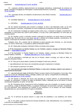 12/08/2015 L10406
http://www.planalto.gov.br/ccivil_03/leis/2002/L10406.htm 8/187
sustentável;        (Incluído pela Lei nº 13.151, de 2015)
VII  –  pesquisa  científica,  desenvolvimento  de  tecnologias  alternativas,  modernização  de  sistemas  de
gestão, produção e divulgação de informações e conhecimentos técnicos e científicos;        (Incluído pela Lei nº
13.151, de 2015)
VIII – promoção da ética, da cidadania, da democracia e dos direitos humanos;        (Incluído pela Lei nº
13.151, de 2015)
IX – atividades religiosas; e        (Incluído pela Lei nº 13.151, de 2015)
X – (VETADO).        (Incluído pela Lei nº 13.151, de 2015)
Art.  63.  Quando  insuficientes  para  constituir  a  fundação,  os  bens  a  ela  destinados  serão,  se  de  outro
modo não dispuser o instituidor, incorporados em outra fundação que se proponha a fim igual ou semelhante.
Art. 64. Constituída a fundação por negócio jurídico entre vivos, o instituidor é obrigado a transferir­lhe a
propriedade, ou outro direito real, sobre os bens dotados, e, se não o fizer, serão registrados, em nome dela, por
mandado judicial.
Art. 65. Aqueles a quem o instituidor  cometer  a  aplicação  do  patrimônio,  em  tendo  ciência  do  encargo,
formularão logo, de acordo com as suas bases (art. 62), o estatuto da fundação projetada, submetendo­o, em
seguida, à aprovação da autoridade competente, com recurso ao juiz.
Parágrafo  único.  Se  o  estatuto  não  for  elaborado  no  prazo  assinado  pelo  instituidor,  ou,  não  havendo
prazo, em cento e oitenta dias, a incumbência caberá ao Ministério Público.
Art. 66. Velará pelas fundações o Ministério Público do Estado onde situadas.
§  1o  Se  funcionarem  no  Distrito  Federal,  ou  em  Território,  caberá  o  encargo  ao  Ministério  Público
Federal.       (Vide ADIN nº 2.794­8)
§  1º  Se  funcionarem  no  Distrito  Federal  ou  em  Território,  caberá  o  encargo  ao  Ministério  Público  do
Distrito Federal e Territórios.        (Redação dada pela Lei nº 13.151, de 2015)
§  2o  Se  estenderem  a  atividade  por  mais  de  um  Estado,  caberá  o  encargo,  em  cada  um  deles,  ao
respectivo Ministério Público.
Art. 67. Para que se possa alterar o estatuto da fundação é mister que a reforma:
I ­ seja deliberada por dois terços dos competentes para gerir e representar a fundação;
II ­ não contrarie ou desvirtue o fim desta;
III  ­  seja  aprovada  pelo  órgão  do  Ministério  Público,  e,  caso  este  a  denegue,  poderá  o  juiz  supri­la,  a
requerimento do interessado.
III – seja aprovada pelo órgão do Ministério Público no prazo máximo de 45 (quarenta e cinco) dias, findo
o qual ou no caso de o Ministério Público a denegar, poderá o juiz supri­la, a requerimento do interessado.       
(Redação dada pela Lei nº 13.151, de 2015)
Art.  68.  Quando  a  alteração  não  houver  sido  aprovada  por  votação  unânime,  os  administradores  da
fundação,  ao  submeterem  o  estatuto  ao  órgão  do  Ministério  Público,  requererão  que  se  dê  ciência  à  minoria
vencida para impugná­la, se quiser, em dez dias.
Art. 69. Tornando­se ilícita, impossível ou inútil a finalidade a que visa a fundação, ou vencido o prazo de
sua existência, o órgão do Ministério Público, ou qualquer interessado, lhe promoverá a extinção, incorporando­
se  o  seu  patrimônio,  salvo  disposição  em  contrário  no  ato  constitutivo,  ou  no  estatuto,  em  outra  fundação,
designada pelo juiz, que se proponha a fim igual ou semelhante.
 TÍTULO III
Do Domicílio
Art.  70.  O  domicílio  da  pessoa  natural  é  o  lugar  onde  ela  estabelece  a  sua  residência  com  ânimo
definitivo.
Art. 71. Se, porém, a pessoa natural tiver diversas residências, onde, alternadamente, viva, considerar­se­
á domicílio seu qualquer delas.
 