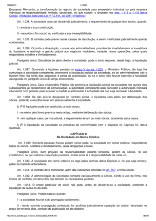 12/08/2015 L10406
http://www.planalto.gov.br/ccivil_03/leis/2002/L10406.htm 80/187
Empresas  Mercantis,  a  transformação  do  registro  da  sociedade  para  empresário  individual  ou  para  empresa
individual  de  responsabilidade  limitada,  observado,  no  que  couber,  o  disposto  nos  arts.  1.113  a  1.115  deste
Código. (Redação dada pela Lei nº 12.441, de 2011) (Vigência)
Art. 1.034. A sociedade pode ser dissolvida judicialmente, a requerimento de qualquer dos sócios, quando:
I ­ anulada a sua constituição;
II ­ exaurido o fim social, ou verificada a sua inexeqüibilidade.
Art. 1.035. O contrato pode prever outras causas de dissolução, a serem verificadas judicialmente quando
contestadas.
Art. 1.036. Ocorrida a dissolução, cumpre aos administradores providenciar imediatamente a investidura
do  liquidante,  e  restringir  a  gestão  própria  aos  negócios  inadiáveis,  vedadas  novas  operações,  pelas  quais
responderão solidária e ilimitadamente.
Parágrafo único. Dissolvida de pleno direito a sociedade, pode o sócio requerer, desde logo, a liquidação
judicial.
Art.  1.037.  Ocorrendo  a  hipótese  prevista  no  inciso  V  do  art.  1.033,  o  Ministério  Público,  tão  logo  lhe
comunique a autoridade competente, promoverá a liquidação judicial da sociedade, se os administradores não o
tiverem feito nos trinta dias seguintes à perda da autorização, ou se o sócio não houver exercido a faculdade
assegurada no parágrafo único do artigo antecedente.
Parágrafo único. Caso o Ministério Público não promova a liquidação judicial da sociedade nos quinze dias
subseqüentes ao recebimento da comunicação, a autoridade competente para conceder a autorização nomeará
interventor com poderes para requerer a medida e administrar a sociedade até que seja nomeado o liquidante.
Art.  1.038.  Se  não  estiver  designado  no  contrato  social,  o  liquidante  será  eleito  por  deliberação  dos
sócios, podendo a escolha recair em pessoa estranha à sociedade.
§ 1o O liquidante pode ser destituído, a todo tempo:
I ­ se eleito pela forma prevista neste artigo, mediante deliberação dos sócios;
II ­ em qualquer caso, por via judicial, a requerimento de um ou mais sócios, ocorrendo justa causa.
§  2o  A  liquidação  da  sociedade  se  processa  de  conformidade  com  o  disposto  no  Capítulo  IX,  deste
Subtítulo.
 CAPÍTULO II
Da Sociedade em Nome Coletivo
 Art. 1.039. Somente pessoas físicas podem tomar parte na sociedade em nome coletivo, respondendo
todos os sócios, solidária e ilimitadamente, pelas obrigações sociais.
Parágrafo  único.  Sem  prejuízo  da  responsabilidade  perante  terceiros,  podem  os  sócios,  no  ato
constitutivo, ou por unânime convenção posterior, limitar entre si a responsabilidade de cada um.
Art. 1.040. A sociedade em nome coletivo se rege pelas normas deste Capítulo e, no que seja omisso,
pelas do Capítulo antecedente.
Art. 1.041. O contrato deve mencionar, além das indicações referidas no art. 997, a firma social.
Art. 1.042. A administração da sociedade compete exclusivamente a sócios, sendo o uso da firma, nos
limites do contrato, privativo dos que tenham os necessários poderes.
Art.  1.043.  O  credor  particular  de  sócio  não  pode,  antes  de  dissolver­se  a  sociedade,  pretender  a
liquidação da quota do devedor.
Parágrafo único. Poderá fazê­lo quando:
I ­ a sociedade houver sido prorrogada tacitamente;
II  ­  tendo  ocorrido  prorrogação  contratual,  for  acolhida  judicialmente  oposição  do  credor,  levantada  no
prazo de noventa dias, contado da publicação do ato dilatório.
 