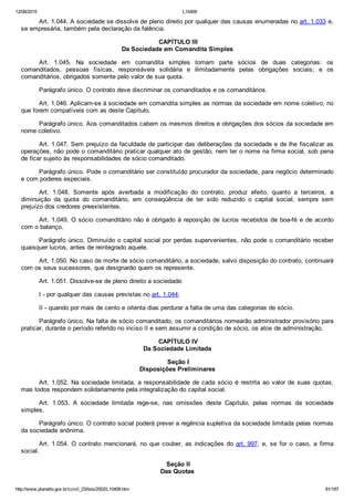 12/08/2015 L10406
http://www.planalto.gov.br/ccivil_03/leis/2002/L10406.htm 81/187
Art. 1.044. A sociedade se dissolve de pleno direito por qualquer das causas enumeradas no art. 1.033 e,
se empresária, também pela declaração da falência.
 CAPÍTULO III
Da Sociedade em Comandita Simples
Art.  1.045.  Na  sociedade  em  comandita  simples  tomam  parte  sócios  de  duas  categorias:  os
comanditados,  pessoas  físicas,  responsáveis  solidária  e  ilimitadamente  pelas  obrigações  sociais;  e  os
comanditários, obrigados somente pelo valor de sua quota.
Parágrafo único. O contrato deve discriminar os comanditados e os comanditários.
Art. 1.046. Aplicam­se à sociedade em comandita simples as normas da sociedade em nome coletivo, no
que forem compatíveis com as deste Capítulo.
Parágrafo único. Aos comanditados cabem os mesmos direitos e obrigações dos sócios da sociedade em
nome coletivo.
Art. 1.047. Sem prejuízo da faculdade de participar das deliberações da sociedade e de lhe fiscalizar as
operações, não pode o comanditário praticar qualquer ato de gestão, nem ter o nome na firma social, sob pena
de ficar sujeito às responsabilidades de sócio comanditado.
Parágrafo único. Pode o comanditário ser constituído procurador da sociedade, para negócio determinado
e com poderes especiais.
Art.  1.048.  Somente  após  averbada  a  modificação  do  contrato,  produz  efeito,  quanto  a  terceiros,  a
diminuição  da  quota  do  comanditário,  em  conseqüência  de  ter  sido  reduzido  o  capital  social,  sempre  sem
prejuízo dos credores preexistentes.
Art. 1.049. O sócio comanditário não é obrigado à reposição de lucros recebidos de boa­fé e de acordo
com o balanço.
Parágrafo único. Diminuído o capital social por perdas supervenientes, não pode o comanditário receber
quaisquer lucros, antes de reintegrado aquele.
Art. 1.050. No caso de morte de sócio comanditário, a sociedade, salvo disposição do contrato, continuará
com os seus sucessores, que designarão quem os represente.
Art. 1.051. Dissolve­se de pleno direito a sociedade:
I ­ por qualquer das causas previstas no art. 1.044;
II ­ quando por mais de cento e oitenta dias perdurar a falta de uma das categorias de sócio.
Parágrafo único. Na falta de sócio comanditado, os comanditários nomearão administrador provisório para
praticar, durante o período referido no inciso II e sem assumir a condição de sócio, os atos de administração.
 CAPÍTULO IV
Da Sociedade Limitada
 Seção I
Disposições Preliminares
Art. 1.052. Na sociedade limitada, a responsabilidade de cada sócio é restrita ao valor de suas quotas,
mas todos respondem solidariamente pela integralização do capital social.
Art.  1.053.  A  sociedade  limitada  rege­se,  nas  omissões  deste  Capítulo,  pelas  normas  da  sociedade
simples.
Parágrafo único. O contrato social poderá prever a regência supletiva da sociedade limitada pelas normas
da sociedade anônima.
Art. 1.054. O contrato mencionará, no que couber, as indicações do art. 997,  e,  se  for  o  caso,  a  firma
social.
 Seção II
Das Quotas
 