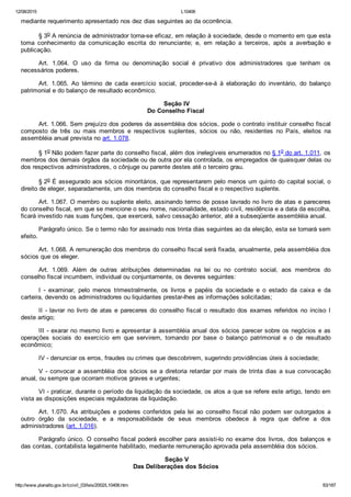 12/08/2015 L10406
http://www.planalto.gov.br/ccivil_03/leis/2002/L10406.htm 83/187
mediante requerimento apresentado nos dez dias seguintes ao da ocorrência.
§ 3o A renúncia de administrador torna­se eficaz, em relação à sociedade, desde o momento em que esta
toma  conhecimento  da  comunicação  escrita  do  renunciante;  e,  em  relação  a  terceiros,  após  a  averbação  e
publicação.
Art.  1.064.  O  uso  da  firma  ou  denominação  social  é  privativo  dos  administradores  que  tenham  os
necessários poderes.
Art.  1.065.  Ao  término  de  cada  exercício  social,  proceder­se­á  à  elaboração  do  inventário,  do  balanço
patrimonial e do balanço de resultado econômico.
 Seção IV
Do Conselho Fiscal
Art. 1.066. Sem prejuízo dos poderes da assembléia dos sócios, pode o contrato instituir conselho fiscal
composto  de  três  ou  mais  membros  e  respectivos  suplentes,  sócios  ou  não,  residentes  no  País,  eleitos  na
assembléia anual prevista no art. 1.078.
§ 1o Não podem fazer parte do conselho fiscal, além dos inelegíveis enumerados no § 1o do art. 1.011, os
membros dos demais órgãos da sociedade ou de outra por ela controlada, os empregados de quaisquer delas ou
dos respectivos administradores, o cônjuge ou parente destes até o terceiro grau.
§ 2o É assegurado aos sócios minoritários, que representarem pelo menos um quinto do capital social, o
direito de eleger, separadamente, um dos membros do conselho fiscal e o respectivo suplente.
Art. 1.067. O membro ou suplente eleito, assinando termo de posse lavrado no livro de atas e pareceres
do conselho fiscal, em que se mencione o seu nome, nacionalidade, estado civil, residência e a data da escolha,
ficará investido nas suas funções, que exercerá, salvo cessação anterior, até a subseqüente assembléia anual.
Parágrafo único. Se o termo não for assinado nos trinta dias seguintes ao da eleição, esta se tornará sem
efeito.
Art. 1.068. A remuneração dos membros do conselho fiscal será fixada, anualmente, pela assembléia dos
sócios que os eleger.
Art.  1.069.  Além  de  outras  atribuições  determinadas  na  lei  ou  no  contrato  social,  aos  membros  do
conselho fiscal incumbem, individual ou conjuntamente, os deveres seguintes:
I  ­  examinar,  pelo  menos  trimestralmente,  os  livros  e  papéis  da  sociedade  e  o  estado  da  caixa  e  da
carteira, devendo os administradores ou liquidantes prestar­lhes as informações solicitadas;
II  ­  lavrar  no  livro  de  atas  e  pareceres  do  conselho  fiscal  o  resultado  dos  exames  referidos  no  inciso  I
deste artigo;
III ­ exarar no mesmo livro e apresentar à assembléia anual dos sócios parecer sobre os negócios e as
operações  sociais  do  exercício  em  que  servirem,  tomando  por  base  o  balanço  patrimonial  e  o  de  resultado
econômico;
IV ­ denunciar os erros, fraudes ou crimes que descobrirem, sugerindo providências úteis à sociedade;
V ­ convocar a assembléia dos sócios se a diretoria retardar por mais de trinta dias a sua convocação
anual, ou sempre que ocorram motivos graves e urgentes;
VI ­ praticar, durante o período da liquidação da sociedade, os atos a que se refere este artigo, tendo em
vista as disposições especiais reguladoras da liquidação.
Art. 1.070. As atribuições e poderes conferidos pela lei ao conselho fiscal não podem ser outorgados a
outro  órgão  da  sociedade,  e  a  responsabilidade  de  seus  membros  obedece  à  regra  que  define  a  dos
administradores (art. 1.016).
Parágrafo único. O conselho fiscal poderá escolher para assisti­lo no exame dos livros, dos balanços e
das contas, contabilista legalmente habilitado, mediante remuneração aprovada pela assembléia dos sócios.
 Seção V
Das Deliberações dos Sócios
 