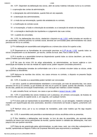 12/08/2015 L10406
http://www.planalto.gov.br/ccivil_03/leis/2002/L10406.htm 84/187
Art. 1.071. Dependem da deliberação dos sócios, além de outras matérias indicadas na lei ou no contrato:
I ­ a aprovação das contas da administração;
II ­ a designação dos administradores, quando feita em ato separado;
III ­ a destituição dos administradores;
IV ­ o modo de sua remuneração, quando não estabelecido no contrato;
V ­ a modificação do contrato social;
VI ­ a incorporação, a fusão e a dissolução da sociedade, ou a cessação do estado de liquidação;
VII ­ a nomeação e destituição dos liquidantes e o julgamento das suas contas;
VIII ­ o pedido de concordata.
Art. 1.072. As deliberações dos sócios, obedecido o disposto no art. 1.010, serão tomadas em reunião ou
em assembléia, conforme previsto no contrato social, devendo ser convocadas pelos administradores nos casos
previstos em lei ou no contrato.
§ 1o A deliberação em assembléia será obrigatória se o número dos sócios for superior a dez.
§  2o  Dispensam­se  as  formalidades  de  convocação  previstas  no  §  3o  do  art.  1.152,  quando  todos  os
sócios comparecerem ou se declararem, por escrito, cientes do local, data, hora e ordem do dia.
§ 3o A reunião ou a assembléia tornam­se dispensáveis quando todos os sócios decidirem, por escrito,
sobre a matéria que seria objeto delas.
§  4o  No  caso  do  inciso  VIII  do  artigo  antecedente,  os  administradores,  se  houver  urgência  e  com
autorização de titulares de mais da metade do capital social, podem requerer concordata preventiva.
§ 5o As deliberações tomadas de conformidade com a lei e o contrato vinculam todos os sócios, ainda
que ausentes ou dissidentes.
§ 6o  Aplica­se  às  reuniões  dos  sócios,  nos  casos  omissos  no  contrato,  o  disposto  na  presente  Seção
sobre a assembléia.
Art. 1.073. A reunião ou a assembléia podem também ser convocadas:
I ­ por sócio, quando os administradores retardarem a convocação, por mais de sessenta dias, nos casos
previstos em lei ou no contrato, ou por titulares de mais de um quinto do capital, quando não atendido, no prazo
de oito dias, pedido de convocação fundamentado, com indicação das matérias a serem tratadas;
II ­ pelo conselho fiscal, se houver, nos casos a que se refere o inciso V do art. 1.069.
Art. 1.074. A assembléia dos sócios instala­se com a presença, em primeira convocação, de titulares de
no mínimo três quartos do capital social, e, em segunda, com qualquer número.
§ 1o O sócio pode ser representado na assembléia por outro sócio, ou por advogado, mediante outorga de
mandato com especificação dos atos autorizados, devendo o instrumento ser levado a registro, juntamente com
a ata.
§  2o  Nenhum  sócio,  por  si  ou  na  condição  de  mandatário,  pode  votar  matéria  que  lhe  diga  respeito
diretamente.
Art. 1.075. A assembléia será presidida e secretariada por sócios escolhidos entre os presentes.
§  1o  Dos  trabalhos  e  deliberações  será  lavrada,  no  livro  de  atas  da  assembléia,  ata  assinada  pelos
membros da mesa e por sócios participantes da reunião, quantos bastem à validade das deliberações, mas sem
prejuízo dos que queiram assiná­la.
§ 2o Cópia da ata autenticada pelos administradores, ou pela mesa, será, nos vinte dias subseqüentes à
reunião, apresentada ao Registro Público de Empresas Mercantis para arquivamento e averbação.
 
