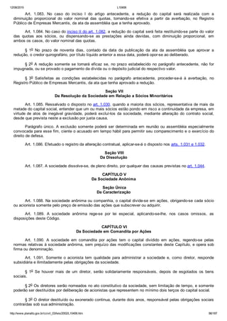12/08/2015 L10406
http://www.planalto.gov.br/ccivil_03/leis/2002/L10406.htm 86/187
Art.  1.083.  No  caso  do  inciso  I  do  artigo  antecedente,  a  redução  do  capital  será  realizada  com  a
diminuição  proporcional  do  valor  nominal  das  quotas,  tornando­se  efetiva  a  partir  da  averbação,  no  Registro
Público de Empresas Mercantis, da ata da assembléia que a tenha aprovado.
Art. 1.084. No caso do inciso II do art. 1.082, a redução do capital será feita restituindo­se parte do valor
das  quotas  aos  sócios,  ou  dispensando­se  as  prestações  ainda  devidas,  com  diminuição  proporcional,  em
ambos os casos, do valor nominal das quotas.
§  1o  No  prazo  de  noventa  dias,  contado  da  data  da  publicação  da  ata  da  assembléia  que  aprovar  a
redução, o credor quirografário, por título líquido anterior a essa data, poderá opor­se ao deliberado.
§ 2o  A  redução  somente  se  tornará  eficaz  se,  no  prazo  estabelecido  no  parágrafo  antecedente,  não  for
impugnada, ou se provado o pagamento da dívida ou o depósito judicial do respectivo valor.
§  3o  Satisfeitas  as  condições  estabelecidas  no  parágrafo  antecedente,  proceder­se­á  à  averbação,  no
Registro Público de Empresas Mercantis, da ata que tenha aprovado a redução.
 Seção VII
Da Resolução da Sociedade em Relação a Sócios Minoritários
Art. 1.085. Ressalvado o disposto no art. 1.030, quando a maioria dos sócios, representativa de mais da
metade do capital social, entender que um ou mais sócios estão pondo em risco a continuidade da empresa, em
virtude de  atos  de  inegável  gravidade,  poderá  excluí­los  da  sociedade,  mediante  alteração  do  contrato  social,
desde que prevista neste a exclusão por justa causa.
Parágrafo único. A exclusão somente poderá ser determinada em reunião ou assembléia especialmente
convocada para esse fim, ciente o acusado em tempo hábil para permitir seu comparecimento e o exercício do
direito de defesa.
Art. 1.086. Efetuado o registro da alteração contratual, aplicar­se­á o disposto nos arts. 1.031 e 1.032.
 Seção VIII
Da Dissolução
Art. 1.087. A sociedade dissolve­se, de pleno direito, por qualquer das causas previstas no art. 1.044.
 CAPÍTULO V
Da Sociedade Anônima
 Seção Única
Da Caracterização
Art. 1.088. Na sociedade anônima ou companhia, o capital divide­se em ações, obrigando­se cada sócio
ou acionista somente pelo preço de emissão das ações que subscrever ou adquirir.
Art.  1.089.  A  sociedade  anônima  rege­se  por  lei  especial,  aplicando­se­lhe,  nos  casos  omissos,  as
disposições deste Código.
 CAPÍTULO VI
Da Sociedade em Comandita por Ações
Art.  1.090.  A  sociedade  em  comandita  por  ações  tem  o  capital  dividido  em  ações,  regendo­se  pelas
normas relativas à sociedade anônima, sem prejuízo das modificações constantes deste Capítulo, e opera sob
firma ou denominação.
Art.  1.091.  Somente  o  acionista  tem  qualidade  para  administrar  a  sociedade  e,  como  diretor,  responde
subsidiária e ilimitadamente pelas obrigações da sociedade.
§  1o  Se  houver  mais  de  um  diretor,  serão  solidariamente  responsáveis,  depois  de  esgotados  os  bens
sociais.
§ 2o Os diretores serão nomeados no ato constitutivo da sociedade, sem limitação de tempo, e somente
poderão ser destituídos por deliberação de acionistas que representem no mínimo dois terços do capital social.
§ 3o O diretor destituído ou exonerado continua, durante dois anos, responsável pelas obrigações sociais
contraídas sob sua administração.
 