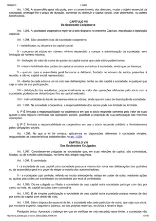 12/08/2015 L10406
http://www.planalto.gov.br/ccivil_03/leis/2002/L10406.htm 87/187
Art. 1.092. A assembléia geral não pode, sem o consentimento dos diretores, mudar o objeto essencial da
sociedade, prorrogar­lhe o prazo de duração, aumentar ou diminuir o capital social, criar debêntures, ou partes
beneficiárias.
 CAPÍTULO VII
Da Sociedade Cooperativa
Art. 1.093. A sociedade cooperativa reger­se­á pelo disposto no presente Capítulo, ressalvada a legislação
especial.
Art. 1.094. São características da sociedade cooperativa:
I ­ variabilidade, ou dispensa do capital social;
II  ­  concurso  de  sócios  em  número  mínimo  necessário  a  compor  a  administração  da  sociedade,  sem
limitação de número máximo;
III ­ limitação do valor da soma de quotas do capital social que cada sócio poderá tomar;
IV ­ intransferibilidade das quotas do capital a terceiros estranhos à sociedade, ainda que por herança;
V  ­  quorum,  para  a  assembléia  geral  funcionar  e  deliberar,  fundado  no  número  de  sócios  presentes  à
reunião, e não no capital social representado;
VI ­ direito de cada sócio a um só voto nas deliberações, tenha ou não capital a sociedade, e qualquer que
seja o valor de sua participação;
VII ­ distribuição dos resultados, proporcionalmente ao valor das operações efetuadas pelo sócio com a
sociedade, podendo ser atribuído juro fixo ao capital realizado;
VIII ­ indivisibilidade do fundo de reserva entre os sócios, ainda que em caso de dissolução da sociedade.
Art. 1.095. Na sociedade cooperativa, a responsabilidade dos sócios pode ser limitada ou ilimitada.
§ 1o É limitada a responsabilidade na cooperativa em que o sócio responde somente pelo valor de suas
quotas e pelo prejuízo verificado nas operações sociais, guardada a proporção de sua participação nas mesmas
operações.
§ 2o  É  ilimitada  a  responsabilidade  na  cooperativa  em  que  o  sócio  responde  solidária  e  ilimitadamente
pelas obrigações sociais.
Art.  1.096.  No  que  a  lei  for  omissa,  aplicam­se  as  disposições  referentes  à  sociedade  simples,
resguardadas as características estabelecidas no art. 1.094.
 CAPÍTULO VIII
Das Sociedades CoLigadas
Art. 1.097. Consideram­se coligadas as sociedades que, em suas  relações  de  capital,  são  controladas,
filiadas, ou de simples participação, na forma dos artigos seguintes.
Art. 1.098. É controlada:
I ­ a sociedade de cujo capital outra sociedade possua a maioria dos votos nas deliberações dos quotistas
ou da assembléia geral e o poder de eleger a maioria dos administradores;
II ­ a sociedade cujo controle, referido no inciso antecedente, esteja em poder de outra, mediante ações
ou quotas possuídas por sociedades ou sociedades por esta já controladas.
Art. 1.099. Diz­se coligada ou filiada a sociedade de cujo capital outra sociedade participa com dez por
cento ou mais, do capital da outra, sem controlá­la.
Art. 1.100. É de simples participação a sociedade de cujo capital outra sociedade possua menos de dez
por cento do capital com direito de voto.
Art. 1.101. Salvo disposição especial de lei, a sociedade não pode participar de outra, que seja sua sócia,
por montante superior, segundo o balanço, ao das próprias reservas, excluída a reserva legal.
Parágrafo único. Aprovado o balanço em que se verifique ter sido excedido esse limite, a sociedade não
 