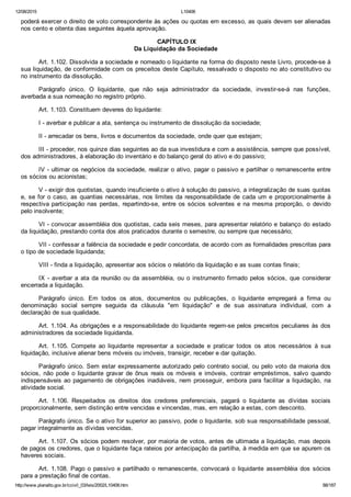 12/08/2015 L10406
http://www.planalto.gov.br/ccivil_03/leis/2002/L10406.htm 88/187
poderá exercer o direito de voto correspondente às ações ou quotas em excesso, as quais devem ser alienadas
nos cento e oitenta dias seguintes àquela aprovação.
 CAPÍTULO IX
Da Liquidação da Sociedade
Art. 1.102. Dissolvida a sociedade e nomeado o liquidante na forma do disposto neste Livro, procede­se à
sua liquidação, de conformidade com os preceitos deste Capítulo, ressalvado o disposto no ato constitutivo ou
no instrumento da dissolução.
Parágrafo  único.  O  liquidante,  que  não  seja  administrador  da  sociedade,  investir­se­á  nas  funções,
averbada a sua nomeação no registro próprio.
Art. 1.103. Constituem deveres do liquidante:
I ­ averbar e publicar a ata, sentença ou instrumento de dissolução da sociedade;
II ­ arrecadar os bens, livros e documentos da sociedade, onde quer que estejam;
III ­ proceder, nos quinze dias seguintes ao da sua investidura e com a assistência, sempre que possível,
dos administradores, à elaboração do inventário e do balanço geral do ativo e do passivo;
IV ­ ultimar os negócios da sociedade, realizar o ativo, pagar o passivo e partilhar o remanescente entre
os sócios ou acionistas;
V ­ exigir dos quotistas, quando insuficiente o ativo à solução do passivo, a integralização de suas quotas
e, se for o caso, as quantias necessárias, nos limites da responsabilidade de cada um e proporcionalmente à
respectiva participação nas perdas, repartindo­se, entre os sócios solventes e na mesma proporção,  o  devido
pelo insolvente;
VI ­ convocar assembléia dos quotistas, cada seis meses, para apresentar relatório e balanço do estado
da liquidação, prestando conta dos atos praticados durante o semestre, ou sempre que necessário;
VII ­ confessar a falência da sociedade e pedir concordata, de acordo com as formalidades prescritas para
o tipo de sociedade liquidanda;
VIII ­ finda a liquidação, apresentar aos sócios o relatório da liquidação e as suas contas finais;
IX ­ averbar a ata da reunião ou da assembléia, ou o instrumento firmado pelos  sócios,  que  considerar
encerrada a liquidação.
Parágrafo  único.  Em  todos  os  atos,  documentos  ou  publicações,  o  liquidante  empregará  a  firma  ou
denominação  social  sempre  seguida  da  cláusula  "em  liquidação"  e  de  sua  assinatura  individual,  com  a
declaração de sua qualidade.
Art. 1.104. As obrigações e a responsabilidade do liquidante regem­se pelos preceitos peculiares às dos
administradores da sociedade liquidanda.
Art.  1.105.  Compete  ao  liquidante  representar  a  sociedade  e  praticar  todos  os  atos  necessários  à  sua
liquidação, inclusive alienar bens móveis ou imóveis, transigir, receber e dar quitação.
Parágrafo único. Sem estar expressamente autorizado pelo contrato social, ou pelo voto da maioria dos
sócios,  não  pode  o  liquidante  gravar  de  ônus  reais  os  móveis  e  imóveis,  contrair  empréstimos,  salvo  quando
indispensáveis ao pagamento de  obrigações  inadiáveis,  nem  prosseguir,  embora  para  facilitar  a  liquidação,  na
atividade social.
Art.  1.106.  Respeitados  os  direitos  dos  credores  preferenciais,  pagará  o  liquidante  as  dívidas  sociais
proporcionalmente, sem distinção entre vencidas e vincendas, mas, em relação a estas, com desconto.
Parágrafo único. Se o ativo for superior ao passivo, pode o liquidante, sob sua responsabilidade pessoal,
pagar integralmente as dívidas vencidas.
Art. 1.107. Os sócios podem resolver, por maioria de votos, antes de ultimada a liquidação, mas depois
de pagos os credores, que o liquidante faça rateios por antecipação da partilha, à medida em que se apurem os
haveres sociais.
Art. 1.108. Pago o passivo e partilhado o remanescente, convocará  o  liquidante  assembléia  dos  sócios
para a prestação final de contas.
 