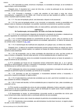 12/08/2015 L10406
http://www.planalto.gov.br/ccivil_03/leis/2002/L10406.htm 89/187
Art. 1.109. Aprovadas as contas, encerra­se a liquidação, e a sociedade se extingue, ao ser averbada no
registro próprio a ata da assembléia.
Parágrafo  único.  O  dissidente  tem  o  prazo  de  trinta  dias,  a  contar  da  publicação  da  ata,  devidamente
averbada, para promover a ação que couber.
Art.  1.110.  Encerrada  a  liquidação,  o  credor  não  satisfeito  só  terá  direito  a  exigir  dos  sócios,
individualmente,  o  pagamento  do  seu  crédito,  até  o  limite  da  soma  por  eles  recebida  em  partilha,  e  a  propor
contra o liquidante ação de perdas e danos.
Art. 1.111. No caso de liquidação judicial, será observado o disposto na lei processual.
Art. 1.112. No curso de liquidação judicial, o juiz convocará, se necessário, reunião ou assembléia para
deliberar sobre os interesses da liquidação, e as presidirá, resolvendo sumariamente as questões suscitadas.
Parágrafo único. As atas das assembléias serão, em cópia autêntica, apensadas ao processo judicial.
 CAPÍTULO X
Da Transformação, da Incorporação, da Fusão e da Cisão das Sociedades
Art. 1.113. O ato de transformação independe de dissolução ou liquidação da sociedade, e obedecerá aos
preceitos reguladores da constituição e inscrição próprios do tipo em que vai converter­se.
Art.  1.114.  A  transformação  depende  do  consentimento  de  todos  os  sócios,  salvo  se  prevista  no  ato
constitutivo, caso em que o dissidente poderá retirar­se da sociedade, aplicando­se, no silêncio do estatuto ou
do contrato social, o disposto no art. 1.031.
Art. 1.115. A transformação não modificará nem prejudicará, em qualquer caso, os direitos dos credores.
Parágrafo único. A falência da sociedade transformada somente produzirá efeitos em relação aos sócios
que, no tipo anterior, a eles estariam sujeitos, se o pedirem os titulares de créditos anteriores à transformação, e
somente a estes beneficiará.
Art.  1.116.  Na  incorporação,  uma  ou  várias  sociedades  são  absorvidas  por  outra,  que  lhes  sucede  em
todos os direitos e obrigações, devendo todas aprová­la, na forma estabelecida para os respectivos tipos.
Art. 1.117. A deliberação dos sócios da sociedade incorporada deverá aprovar as bases da operação e o
projeto de reforma do ato constitutivo.
§  1o  A  sociedade  que  houver  de  ser  incorporada  tomará  conhecimento  desse  ato,  e,  se  o  aprovar,
autorizará os administradores a praticar o necessário à incorporação, inclusive a subscrição em bens pelo valor
da diferença que se verificar entre o ativo e o passivo.
§ 2o A deliberação dos sócios da sociedade incorporadora compreenderá a nomeação dos peritos para a
avaliação do patrimônio líquido da sociedade, que tenha de ser incorporada.
Art.  1.118.  Aprovados  os  atos  da  incorporação,  a  incorporadora  declarará  extinta  a  incorporada,  e
promoverá a respectiva averbação no registro próprio.
Art. 1.119. A fusão determina a extinção das sociedades que se unem, para formar sociedade nova, que a
elas sucederá nos direitos e obrigações.
Art. 1.120. A fusão será decidida, na forma estabelecida para os respectivos tipos, pelas sociedades que
pretendam unir­se.
§ 1o Em reunião ou assembléia dos sócios de cada sociedade, deliberada a fusão e aprovado o projeto do
ato  constitutivo  da  nova  sociedade,  bem  como  o  plano  de  distribuição  do  capital  social,  serão  nomeados  os
peritos para a avaliação do patrimônio da sociedade.
§  2o  Apresentados  os  laudos,  os  administradores  convocarão  reunião  ou  assembléia  dos  sócios  para
tomar conhecimento deles, decidindo sobre a constituição definitiva da nova sociedade.
§ 3o É vedado aos sócios votar o laudo de avaliação do patrimônio da sociedade de que façam parte.
Art. 1.121. Constituída a nova sociedade, aos administradores incumbe fazer inscrever, no registro próprio
da sede, os atos relativos à fusão.
 