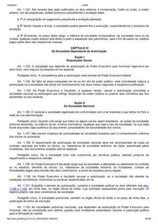 12/08/2015 L10406
http://www.planalto.gov.br/ccivil_03/leis/2002/L10406.htm 90/187
Art. 1.122. Até noventa dias após publicados os atos relativos à incorporação, fusão ou cisão, o credor
anterior, por ela prejudicado, poderá promover judicialmente a anulação deles.
§ 1o A consignação em pagamento prejudicará a anulação pleiteada.
§ 2o Sendo ilíquida a dívida, a sociedade poderá garantir­lhe a execução, suspendendo­se o processo de
anulação.
§ 3o Ocorrendo, no prazo deste artigo, a falência da sociedade incorporadora, da sociedade nova ou da
cindida, qualquer credor anterior terá direito a pedir a separação dos patrimônios, para o fim de serem os créditos
pagos pelos bens das respectivas massas.
 CAPÍTULO XI
Da Sociedade Dependente de Autorização
 Seção I
Disposições Gerais
Art.  1.123.  A  sociedade  que  dependa  de  autorização  do  Poder  Executivo  para  funcionar  reger­se­á  por
este título, sem prejuízo do disposto em lei especial.
Parágrafo único. A competência para a autorização será sempre do Poder Executivo federal.
Art. 1.124. Na falta de prazo estipulado em lei ou em ato  do  poder  público,  será  considerada  caduca  a
autorização se a sociedade não entrar em funcionamento nos doze meses seguintes à respectiva publicação.
Art.  1.125.  Ao  Poder  Executivo  é  facultado,  a  qualquer  tempo,  cassar  a  autorização  concedida  a
sociedade nacional ou estrangeira que infringir disposição de ordem pública ou praticar atos contrários aos fins
declarados no seu estatuto.
 Seção II
Da Sociedade Nacional
Art. 1.126. É nacional a sociedade organizada de conformidade com a lei brasileira e que tenha no País a
sede de sua administração.
Parágrafo único. Quando a lei exigir que todos ou alguns sócios sejam brasileiros, as ações da sociedade
anônima revestirão, no silêncio da lei, a forma nominativa. Qualquer que seja o tipo da sociedade, na sua sede
ficará arquivada cópia autêntica do documento comprobatório da nacionalidade dos sócios.
Art. 1.127. Não haverá mudança de nacionalidade de sociedade brasileira sem o consentimento unânime
dos sócios ou acionistas.
Art.  1.128.  O  requerimento  de  autorização  de  sociedade  nacional  deve  ser  acompanhado  de  cópia  do
contrato,  assinada  por  todos  os  sócios,  ou,  tratando­se  de  sociedade  anônima,  de  cópia,  autenticada  pelos
fundadores, dos documentos exigidos pela lei especial.
Parágrafo  único.  Se  a  sociedade  tiver  sido  constituída  por  escritura  pública,  bastará  juntar­se  ao
requerimento a respectiva certidão.
Art. 1.129. Ao Poder Executivo é facultado exigir que se procedam a alterações ou aditamento no contrato
ou  no  estatuto,  devendo  os  sócios,  ou,  tratando­se  de  sociedade  anônima,  os  fundadores,  cumprir  as
formalidades legais para revisão dos atos constitutivos, e juntar ao processo prova regular.
Art.  1.130.  Ao  Poder  Executivo  é  facultado  recusar  a  autorização,  se  a  sociedade  não  atender  às
condições econômicas, financeiras ou jurídicas especificadas em lei.
Art. 1.131. Expedido o decreto de autorização, cumprirá à sociedade publicar os atos referidos nos arts.
1.128 e 1.129,  em  trinta  dias,  no  órgão  oficial  da  União,  cujo  exemplar  representará  prova  para  inscrição,  no
registro próprio, dos atos constitutivos da sociedade.
Parágrafo único. A sociedade promoverá, também no órgão oficial da União e no prazo de trinta dias, a
publicação do termo de inscrição.
Art. 1.132. As sociedades anônimas nacionais, que dependam  de  autorização  do  Poder  Executivo  para
funcionar, não se constituirão sem obtê­la, quando seus fundadores pretenderem recorrer a subscrição pública
para a formação do capital.
 