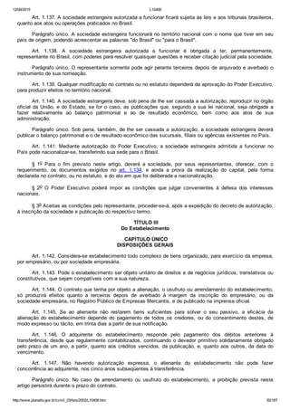 12/08/2015 L10406
http://www.planalto.gov.br/ccivil_03/leis/2002/L10406.htm 92/187
Art. 1.137. A sociedade estrangeira autorizada a funcionar ficará sujeita às leis e aos tribunais brasileiros,
quanto aos atos ou operações praticados no Brasil.
Parágrafo único. A sociedade estrangeira funcionará no território nacional com o nome que tiver em seu
país de origem, podendo acrescentar as palavras "do Brasil" ou "para o Brasil".
Art.  1.138.  A  sociedade  estrangeira  autorizada  a  funcionar  é  obrigada  a  ter,  permanentemente,
representante no Brasil, com poderes para resolver quaisquer questões e receber citação judicial pela sociedade.
Parágrafo único. O representante somente pode agir perante terceiros depois de arquivado e averbado o
instrumento de sua nomeação.
Art. 1.139. Qualquer modificação no contrato ou no estatuto dependerá da aprovação do Poder Executivo,
para produzir efeitos no território nacional.
Art. 1.140. A sociedade estrangeira deve, sob pena de lhe ser cassada a autorização, reproduzir no órgão
oficial da União, e do Estado, se for o caso, as publicações que, segundo a sua lei nacional, seja obrigada  a
fazer  relativamente  ao  balanço  patrimonial  e  ao  de  resultado  econômico,  bem  como  aos  atos  de  sua
administração.
Parágrafo único. Sob pena, também, de lhe ser cassada a autorização, a sociedade estrangeira deverá
publicar o balanço patrimonial e o de resultado econômico das sucursais, filiais ou agências existentes no País.
Art.  1.141.  Mediante  autorização  do  Poder  Executivo,  a  sociedade  estrangeira  admitida  a  funcionar  no
País pode nacionalizar­se, transferindo sua sede para o Brasil.
§  1o  Para  o  fim  previsto  neste  artigo,  deverá  a  sociedade,  por  seus  representantes,  oferecer,  com  o
requerimento,  os  documentos  exigidos  no  art.  1.134,  e  ainda  a  prova  da  realização  do  capital,  pela  forma
declarada no contrato, ou no estatuto, e do ato em que foi deliberada a nacionalização.
§  2o  O  Poder  Executivo  poderá  impor  as  condições  que  julgar  convenientes  à  defesa  dos  interesses
nacionais.
§ 3o Aceitas as condições pelo representante, proceder­se­á, após a expedição do decreto de autorização,
à inscrição da sociedade e publicação do respectivo termo.
 TÍTULO III
Do Estabelecimento
 CAPÍTULO ÚNICO
DISPOSIÇÕES GERAIS
Art. 1.142. Considera­se estabelecimento todo complexo de bens organizado, para exercício da empresa,
por empresário, ou por sociedade empresária.
Art. 1.143. Pode o estabelecimento ser objeto unitário de direitos e de negócios jurídicos, translativos ou
constitutivos, que sejam compatíveis com a sua natureza.
Art. 1.144. O contrato que tenha por objeto a alienação, o usufruto ou arrendamento do estabelecimento,
só  produzirá  efeitos  quanto  a  terceiros  depois  de  averbado  à  margem  da  inscrição  do  empresário,  ou  da
sociedade empresária, no Registro Público de Empresas Mercantis, e de publicado na imprensa oficial.
Art.  1.145.  Se  ao  alienante  não  restarem  bens  suficientes  para  solver  o  seu  passivo,  a  eficácia  da
alienação do estabelecimento  depende  do  pagamento  de  todos  os  credores,  ou  do  consentimento  destes,  de
modo expresso ou tácito, em trinta dias a partir de sua notificação.
Art.  1.146.  O  adquirente  do  estabelecimento  responde  pelo  pagamento  dos  débitos  anteriores  à
transferência, desde que regularmente contabilizados, continuando o devedor primitivo solidariamente obrigado
pelo prazo de um ano, a partir, quanto aos créditos vencidos, da publicação, e, quanto aos outros, da data do
vencimento.
Art.  1.147.  Não  havendo  autorização  expressa,  o  alienante  do  estabelecimento  não  pode  fazer
concorrência ao adquirente, nos cinco anos subseqüentes à transferência.
Parágrafo  único.  No  caso  de  arrendamento  ou  usufruto  do  estabelecimento,  a  proibição  prevista  neste
artigo persistirá durante o prazo do contrato.
 