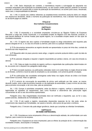 12/08/2015 L10406
http://www.planalto.gov.br/ccivil_03/leis/2002/L10406.htm 93/187
Art.  1.148.  Salvo  disposição  em  contrário,  a  transferência  importa  a  sub­rogação  do  adquirente  nos
contratos estipulados para exploração do estabelecimento, se não tiverem caráter pessoal, podendo os terceiros
rescindir o contrato em noventa dias a contar da publicação da transferência, se ocorrer justa causa, ressalvada,
neste caso, a responsabilidade do alienante.
Art. 1.149. A cessão dos créditos referentes ao estabelecimento  transferido  produzirá  efeito  em  relação
aos respectivos devedores, desde o momento da publicação da transferência, mas o devedor ficará exonerado
se de boa­fé pagar ao cedente.
 TÍTULO IV
Dos Institutos Complementares
 CAPÍTULO I
Do Registro
Art.  1.150.  O  empresário  e  a  sociedade  empresária  vinculam­se  ao  Registro  Público  de  Empresas
Mercantis  a  cargo  das  Juntas  Comerciais,  e  a  sociedade  simples  ao  Registro  Civil  das  Pessoas  Jurídicas,  o
qual deverá obedecer às normas fixadas para aquele registro, se a sociedade simples adotar um dos tipos de
sociedade empresária.
Art.  1.151.  O  registro  dos  atos  sujeitos  à  formalidade  exigida  no  artigo  antecedente  será  requerido  pela
pessoa obrigada em lei, e, no caso de omissão ou demora, pelo sócio ou qualquer interessado.
§ 1o Os documentos necessários ao registro deverão ser apresentados no prazo de trinta dias, contado da
lavratura dos atos respectivos.
§ 2o Requerido além do prazo previsto neste artigo, o registro somente produzirá efeito a partir da data de
sua concessão.
§ 3o As pessoas obrigadas a requerer o registro responderão por perdas e danos, em caso de omissão ou
demora.
Art. 1.152. Cabe ao órgão incumbido do registro verificar a regularidade das publicações determinadas em
lei, de acordo com o disposto nos parágrafos deste artigo.
§ 1o Salvo exceção expressa, as publicações ordenadas neste Livro serão feitas no órgão oficial da União
ou do Estado, conforme o local da sede do empresário ou da sociedade, e em jornal de grande circulação.
§ 2o As publicações das sociedades estrangeiras serão feitas nos órgãos oficiais da União e do Estado
onde tiverem sucursais, filiais ou agências.
§  3o  O  anúncio  de  convocação  da  assembléia  de  sócios  será  publicado  por  três  vezes,  ao  menos,
devendo mediar, entre a data da primeira inserção e a da realização da assembléia, o prazo mínimo de oito dias,
para a primeira convocação, e de cinco dias, para as posteriores.
Art.  1.153.  Cumpre  à  autoridade  competente,  antes  de  efetivar  o  registro,  verificar  a  autenticidade  e  a
legitimidade  do  signatário  do  requerimento,  bem  como  fiscalizar  a  observância  das  prescrições  legais
concernentes ao ato ou aos documentos apresentados.
Parágrafo  único.  Das  irregularidades  encontradas  deve  ser  notificado  o  requerente,  que,  se  for  o  caso,
poderá saná­las, obedecendo às formalidades da lei.
Art.  1.154.  O  ato  sujeito  a  registro,  ressalvadas  disposições  especiais  da  lei,  não  pode,  antes  do
cumprimento das respectivas formalidades, ser oposto a terceiro, salvo prova de que este o conhecia.
Parágrafo único. O terceiro não pode alegar ignorância, desde que cumpridas as referidas formalidades.
 CAPÍTULO II
DO NOME EMPRESARIAL
Art. 1.155. Considera­se nome empresarial a firma ou a denominação adotada, de conformidade com este
Capítulo, para o exercício de empresa.
Parágrafo único. Equipara­se ao nome empresarial, para os efeitos da proteção da lei, a denominação das
sociedades simples, associações e fundações.
 
