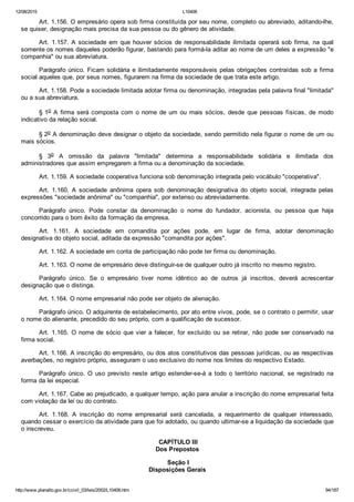 12/08/2015 L10406
http://www.planalto.gov.br/ccivil_03/leis/2002/L10406.htm 94/187
Art. 1.156. O empresário opera sob firma constituída por seu nome, completo ou abreviado, aditando­lhe,
se quiser, designação mais precisa da sua pessoa ou do gênero de atividade.
Art. 1.157. A sociedade em que houver sócios de responsabilidade  ilimitada  operará  sob  firma,  na  qual
somente os nomes daqueles poderão figurar, bastando para formá­la aditar ao nome de um deles a expressão "e
companhia" ou sua abreviatura.
Parágrafo único. Ficam solidária e ilimitadamente responsáveis pelas obrigações contraídas sob a firma
social aqueles que, por seus nomes, figurarem na firma da sociedade de que trata este artigo.
Art. 1.158. Pode a sociedade limitada adotar firma ou denominação, integradas pela palavra final "limitada"
ou a sua abreviatura.
§ 1o A firma será composta com o nome de um ou mais sócios, desde  que  pessoas  físicas,  de  modo
indicativo da relação social.
§ 2o A denominação deve designar o objeto da sociedade, sendo permitido nela figurar o nome de um ou
mais sócios.
§  3o  A  omissão  da  palavra  "limitada"  determina  a  responsabilidade  solidária  e  ilimitada  dos
administradores que assim empregarem a firma ou a denominação da sociedade.
Art. 1.159. A sociedade cooperativa funciona sob denominação integrada pelo vocábulo "cooperativa".
Art.  1.160.  A  sociedade  anônima  opera  sob  denominação  designativa  do  objeto  social,  integrada  pelas
expressões "sociedade anônima" ou "companhia", por extenso ou abreviadamente.
Parágrafo  único.  Pode  constar  da  denominação  o  nome  do  fundador,  acionista,  ou  pessoa  que  haja
concorrido para o bom êxito da formação da empresa.
Art.  1.161.  A  sociedade  em  comandita  por  ações  pode,  em  lugar  de  firma,  adotar  denominação
designativa do objeto social, aditada da expressão "comandita por ações".
Art. 1.162. A sociedade em conta de participação não pode ter firma ou denominação.
Art. 1.163. O nome de empresário deve distinguir­se de qualquer outro já inscrito no mesmo registro.
Parágrafo  único.  Se  o  empresário  tiver  nome  idêntico  ao  de  outros  já  inscritos,  deverá  acrescentar
designação que o distinga.
Art. 1.164. O nome empresarial não pode ser objeto de alienação.
Parágrafo único. O adquirente de estabelecimento, por ato entre vivos, pode, se o contrato o permitir, usar
o nome do alienante, precedido do seu próprio, com a qualificação de sucessor.
Art. 1.165. O nome de sócio que vier a falecer, for excluído  ou  se  retirar,  não  pode  ser  conservado  na
firma social.
Art. 1.166. A inscrição do empresário, ou dos atos constitutivos das pessoas jurídicas, ou as respectivas
averbações, no registro próprio, asseguram o uso exclusivo do nome nos limites do respectivo Estado.
Parágrafo  único.  O  uso  previsto  neste  artigo  estender­se­á  a  todo  o  território  nacional,  se  registrado  na
forma da lei especial.
Art. 1.167. Cabe ao prejudicado, a qualquer tempo, ação para anular a inscrição do nome empresarial feita
com violação da lei ou do contrato.
Art.  1.168.  A  inscrição  do  nome  empresarial  será  cancelada,  a  requerimento  de  qualquer  interessado,
quando cessar o exercício da atividade para que foi adotado, ou quando ultimar­se a liquidação da sociedade que
o inscreveu.
 CAPÍTULO III
Dos Prepostos
 Seção I
Disposições Gerais
 