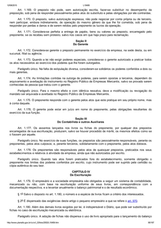 12/08/2015 L10406
http://www.planalto.gov.br/ccivil_03/leis/2002/L10406.htm 95/187
Art.  1.169.  O  preposto  não  pode,  sem  autorização  escrita,  fazer­se  substituir  no  desempenho  da
preposição, sob pena de responder pessoalmente pelos atos do substituto e pelas obrigações por ele contraídas.
Art. 1.170. O preposto, salvo autorização expressa, não pode negociar por conta própria ou de terceiro,
nem  participar,  embora  indiretamente,  de  operação  do  mesmo  gênero  da  que  lhe  foi  cometida,  sob  pena  de
responder por perdas e danos e de serem retidos pelo preponente os lucros da operação.
Art.  1.171.  Considera­se  perfeita  a  entrega  de  papéis,  bens  ou  valores  ao  preposto,  encarregado  pelo
preponente, se os recebeu sem protesto, salvo nos casos em que haja prazo para reclamação.
 Seção II
Do Gerente
Art. 1.172. Considera­se gerente o preposto permanente no exercício da empresa, na sede desta, ou em
sucursal, filial ou agência.
Art. 1.173. Quando a lei não exigir poderes especiais, considera­se o gerente autorizado a praticar todos
os atos necessários ao exercício dos poderes que lhe foram outorgados.
Parágrafo único. Na falta de estipulação diversa, consideram­se solidários os poderes conferidos a dois ou
mais gerentes.
Art. 1.174. As limitações contidas na outorga de poderes, para serem opostas a terceiros, dependem do
arquivamento e averbação do instrumento no Registro Público de Empresas Mercantis, salvo se provado serem
conhecidas da pessoa que tratou com o gerente.
Parágrafo  único.  Para  o  mesmo  efeito  e  com  idêntica  ressalva,  deve  a  modificação  ou  revogação  do
mandato ser arquivada e averbada no Registro Público de Empresas Mercantis.
Art. 1.175. O preponente responde com o gerente pelos atos que este pratique em seu próprio nome, mas
à conta daquele.
Art.  1.176.  O  gerente  pode  estar  em  juízo  em  nome  do  preponente,  pelas  obrigações  resultantes  do
exercício da sua função.
 Seção III
Do Contabilista e outros Auxiliares
Art.  1.177.  Os  assentos  lançados  nos  livros  ou  fichas  do  preponente,  por  qualquer  dos  prepostos
encarregados de sua escrituração, produzem, salvo se houver procedido de má­fé, os mesmos efeitos como se
o fossem por aquele.
Parágrafo único. No exercício de suas funções, os prepostos são pessoalmente responsáveis, perante os
preponentes, pelos atos culposos; e, perante terceiros, solidariamente com o preponente, pelos atos dolosos.
Art.  1.178.  Os  preponentes  são  responsáveis  pelos  atos  de  quaisquer  prepostos,  praticados  nos  seus
estabelecimentos e relativos à atividade da empresa, ainda que não autorizados por escrito.
Parágrafo  único.  Quando  tais  atos  forem  praticados  fora  do  estabelecimento,  somente  obrigarão  o
preponente nos limites dos poderes conferidos por escrito, cujo  instrumento  pode  ser  suprido  pela  certidão  ou
cópia autêntica do seu teor.
 CAPÍTULO IV
Da Escrituração
Art. 1.179. O empresário e a sociedade empresária são obrigados a seguir um sistema de contabilidade,
mecanizado  ou  não,  com  base  na  escrituração  uniforme  de  seus  livros,  em  correspondência  com  a
documentação respectiva, e a levantar anualmente o balanço patrimonial e o de resultado econômico.
§ 1o Salvo o disposto no art. 1.180, o número e a espécie de livros ficam a critério dos interessados.
§ 2o É dispensado das exigências deste artigo o pequeno empresário a que se refere o art. 970.
Art. 1.180. Além dos demais livros exigidos por lei, é indispensável o Diário, que pode ser substituído por
fichas no caso de escrituração mecanizada ou eletrônica.
Parágrafo único. A adoção de fichas não dispensa o uso de livro apropriado para o lançamento do balanço
 