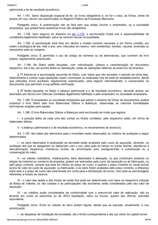 12/08/2015 L10406
http://www.planalto.gov.br/ccivil_03/leis/2002/L10406.htm 96/187
patrimonial e do de resultado econômico.
Art. 1.181. Salvo disposição especial de lei, os livros obrigatórios e, se for o caso, as fichas, antes de
postos em uso, devem ser autenticados no Registro Público de Empresas Mercantis.
Parágrafo  único.  A  autenticação  não  se  fará  sem  que  esteja  inscrito  o  empresário,  ou  a  sociedade
empresária, que poderá fazer autenticar livros não obrigatórios.
Art.  1.182.  Sem  prejuízo  do  disposto  no  art.  1.174,  a  escrituração  ficará  sob  a  responsabilidade  de
contabilista legalmente habilitado, salvo se nenhum houver na localidade.
Art.  1.183.  A  escrituração  será  feita  em  idioma  e  moeda  corrente  nacionais  e  em  forma  contábil,  por
ordem cronológica de dia, mês e ano, sem intervalos em branco, nem entrelinhas, borrões, rasuras, emendas ou
transportes para as margens.
Parágrafo  único.  É  permitido  o  uso  de  código  de  números  ou  de  abreviaturas,  que  constem  de  livro
próprio, regularmente autenticado.
Art.  1.184.  No  Diário  serão  lançadas,  com  individuação,  clareza  e  caracterização  do  documento
respectivo, dia a dia, por escrita direta ou reprodução, todas as operações relativas ao exercício da empresa.
§ 1o Admite­se a escrituração resumida do Diário, com totais que não excedam o período de trinta dias,
relativamente a contas cujas operações sejam numerosas ou realizadas fora da sede do estabelecimento, desde
que  utilizados  livros  auxiliares  regularmente  autenticados,  para  registro  individualizado,  e  conservados  os
documentos que permitam a sua perfeita verificação.
§  2o  Serão  lançados  no  Diário  o  balanço  patrimonial  e  o  de  resultado  econômico,  devendo  ambos  ser
assinados por técnico em Ciências Contábeis legalmente habilitado e pelo empresário ou sociedade empresária.
Art. 1.185. O empresário ou sociedade empresária que adotar o sistema de fichas de lançamentos poderá
substituir  o  livro  Diário  pelo  livro  Balancetes  Diários  e  Balanços,  observadas  as  mesmas  formalidades
extrínsecas exigidas para aquele.
Art. 1.186. O livro Balancetes Diários e Balanços será escriturado de modo que registre:
I  ­  a  posição  diária  de  cada  uma  das  contas  ou  títulos  contábeis,  pelo  respectivo  saldo,  em  forma  de
balancetes diários;
II ­ o balanço patrimonial e o de resultado econômico, no encerramento do exercício.
Art. 1.187. Na coleta dos elementos para o inventário serão observados os critérios de avaliação a seguir
determinados:
I ­ os bens destinados à exploração da atividade serão avaliados pelo custo de  aquisição,  devendo,  na
avaliação dos que se desgastam ou depreciam com o uso, pela ação do tempo ou outros fatores, atender­se à
desvalorização  respectiva,  criando­se  fundos  de  amortização  para  assegurar­lhes  a  substituição  ou  a
conservação do valor;
II  ­  os  valores  mobiliários,  matéria­prima,  bens  destinados  à  alienação,  ou  que  constituem  produtos  ou
artigos da indústria ou comércio da empresa, podem ser estimados pelo custo de aquisição ou de fabricação, ou
pelo preço corrente, sempre que este for inferior ao preço de custo, e quando o preço corrente ou venal estiver
acima do valor do custo de aquisição, ou fabricação, e os bens forem avaliados pelo preço corrente, a diferença
entre este e o preço de custo não será levada em conta para a distribuição de lucros, nem para as percentagens
referentes a fundos de reserva;
III ­ o valor das ações e dos títulos de renda fixa pode ser determinado com base na respectiva cotação
da Bolsa de Valores; os não cotados e as participações não acionárias serão considerados pelo seu valor de
aquisição;
IV  ­  os  créditos  serão  considerados  de  conformidade  com  o  presumível  valor  de  realização,  não  se
levando  em  conta  os  prescritos  ou  de  difícil  liqüidação,  salvo  se  houver,  quanto  aos  últimos,  previsão
equivalente.
Parágrafo  único.  Entre  os  valores  do  ativo  podem  figurar,  desde  que  se  preceda,  anualmente,  à  sua
amortização:
I ­ as despesas de instalação da sociedade, até o limite correspondente a dez por cento do capital social;
 